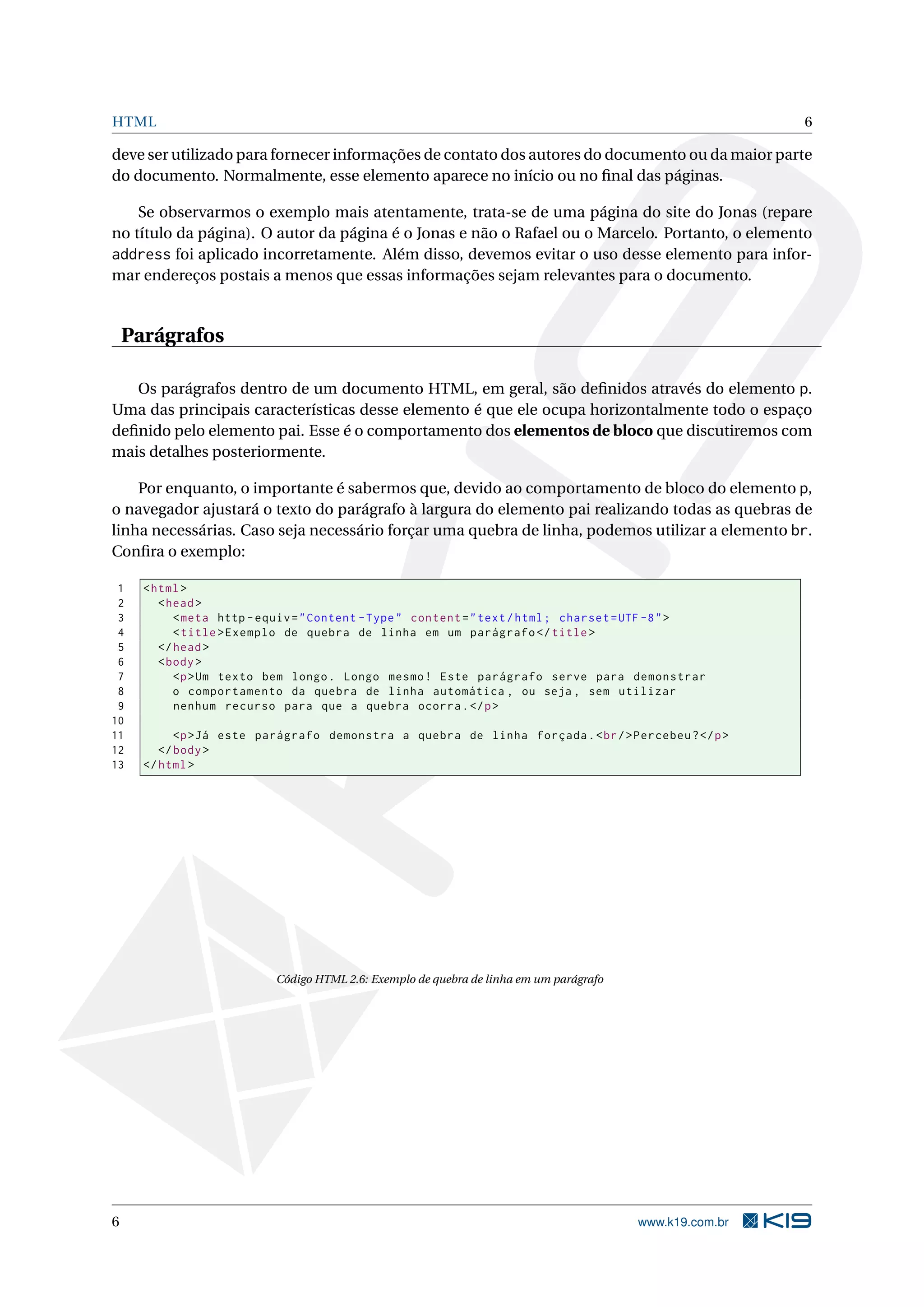 HTML 6
deve ser utilizado para fornecer informações de contato dos autores do documento ou da maior parte
do documento. Normalmente, esse elemento aparece no início ou no ﬁnal das páginas.
Se observarmos o exemplo mais atentamente, trata-se de uma página do site do Jonas (repare
no título da página). O autor da página é o Jonas e não o Rafael ou o Marcelo. Portanto, o elemento
address foi aplicado incorretamente. Além disso, devemos evitar o uso desse elemento para infor-
mar endereços postais a menos que essas informações sejam relevantes para o documento.
Parágrafos
Os parágrafos dentro de um documento HTML, em geral, são deﬁnidos através do elemento p.
Uma das principais características desse elemento é que ele ocupa horizontalmente todo o espaço
deﬁnido pelo elemento pai. Esse é o comportamento dos elementos de bloco que discutiremos com
mais detalhes posteriormente.
Por enquanto, o importante é sabermos que, devido ao comportamento de bloco do elemento p,
o navegador ajustará o texto do parágrafo à largura do elemento pai realizando todas as quebras de
linha necessárias. Caso seja necessário forçar uma quebra de linha, podemos utilizar a elemento br.
Conﬁra o exemplo:
1 <html>
2 <head>
3 <meta http -equiv="Content -Type" content="text/html; charset=UTF -8">
4 <title>Exemplo de quebra de linha em um parágrafo </title>
5 </head>
6 <body>
7 <p>Um texto bem longo. Longo mesmo! Este parágrafo serve para demonstrar
8 o comportamento da quebra de linha automática , ou seja , sem utilizar
9 nenhum recurso para que a quebra ocorra.</p>
10
11 <p>Já este parágrafo demonstra a quebra de linha forçada.<br/>Percebeu?</p>
12 </body>
13 </html>
Código HTML 2.6: Exemplo de quebra de linha em um parágrafo
6 www.k19.com.br
 