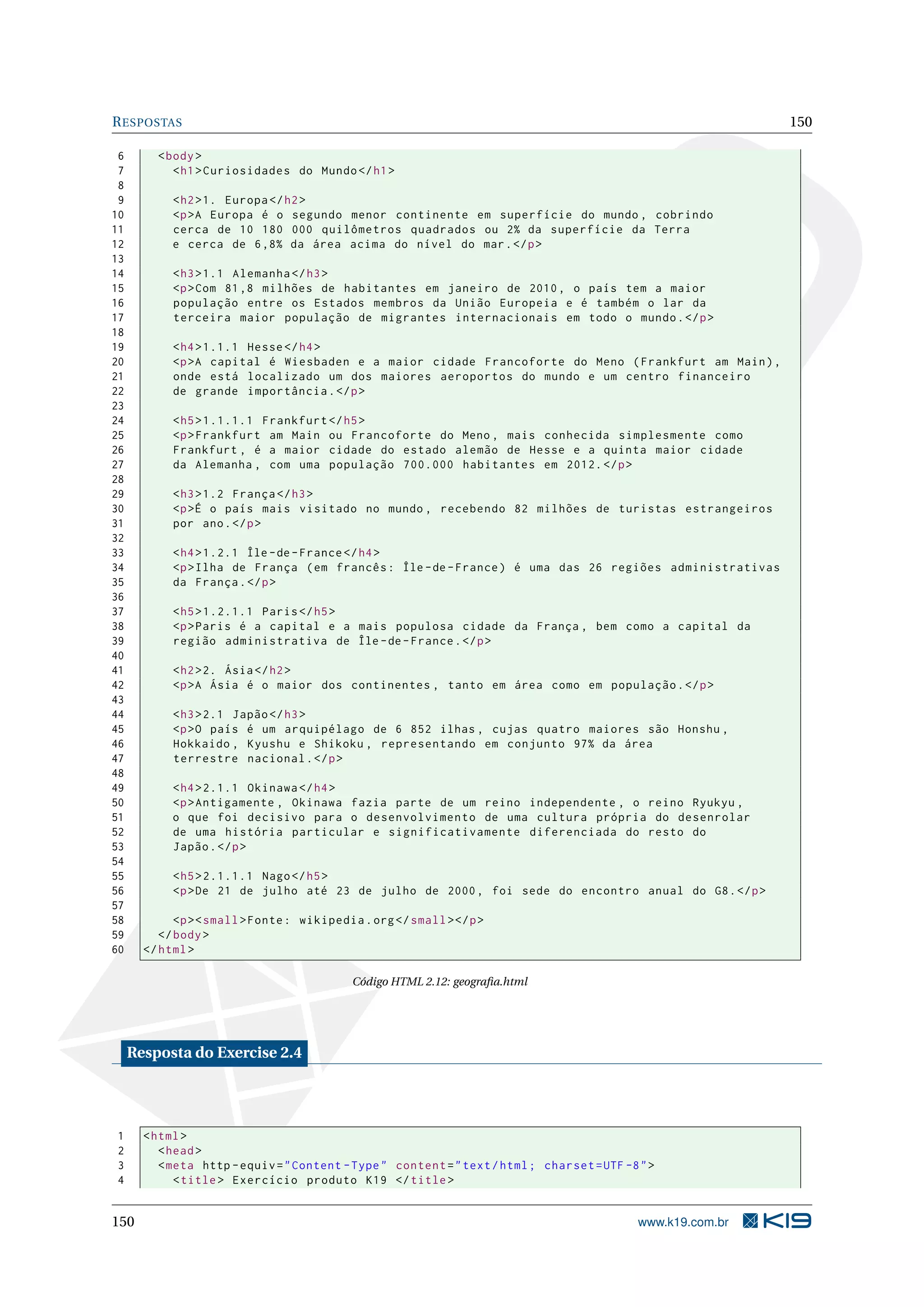 RESPOSTAS 150
6 <body>
7 <h1>Curiosidades do Mundo</h1>
8
9 <h2>1. Europa </h2>
10 <p>A Europa é o segundo menor continente em superfície do mundo , cobrindo
11 cerca de 10 180 000 quilômetros quadrados ou 2% da superfície da Terra
12 e cerca de 6,8% da área acima do nível do mar.</p>
13
14 <h3>1.1 Alemanha </h3>
15 <p>Com 81,8 milhões de habitantes em janeiro de 2010, o país tem a maior
16 população entre os Estados membros da União Europeia e é também o lar da
17 terceira maior população de migrantes internacionais em todo o mundo.</p>
18
19 <h4>1.1.1 Hesse</h4>
20 <p>A capital é Wiesbaden e a maior cidade Francoforte do Meno (Frankfurt am Main),
21 onde está localizado um dos maiores aeroportos do mundo e um centro financeiro
22 de grande importância.</p>
23
24 <h5>1.1.1.1 Frankfurt </h5>
25 <p>Frankfurt am Main ou Francoforte do Meno , mais conhecida simplesmente como
26 Frankfurt , é a maior cidade do estado alemão de Hesse e a quinta maior cidade
27 da Alemanha , com uma população 700.000 habitantes em 2012.</p>
28
29 <h3>1.2 França </h3>
30 <p>É o país mais visitado no mundo , recebendo 82 milhões de turistas estrangeiros
31 por ano.</p>
32
33 <h4>1.2.1 Île -de-France </h4>
34 <p>Ilha de França (em francês: Île -de-France) é uma das 26 regiões administrativas
35 da França.</p>
36
37 <h5>1.2.1.1 Paris</h5>
38 <p>Paris é a capital e a mais populosa cidade da França , bem como a capital da
39 região administrativa de Île -de-France.</p>
40
41 <h2>2. Ásia</h2>
42 <p>A Ásia é o maior dos continentes , tanto em área como em população.</p>
43
44 <h3>2.1 Japão</h3>
45 <p>O país é um arquipélago de 6 852 ilhas , cujas quatro maiores são Honshu ,
46 Hokkaido , Kyushu e Shikoku , representando em conjunto 97% da área
47 terrestre nacional.</p>
48
49 <h4>2.1.1 Okinawa </h4>
50 <p>Antigamente , Okinawa fazia parte de um reino independente , o reino Ryukyu ,
51 o que foi decisivo para o desenvolvimento de uma cultura própria do desenrolar
52 de uma história particular e significativamente diferenciada do resto do
53 Japão.</p>
54
55 <h5>2.1.1.1 Nago</h5>
56 <p>De 21 de julho até 23 de julho de 2000, foi sede do encontro anual do G8.</p>
57
58 <p><small>Fonte: wikipedia.org</small></p>
59 </body>
60 </html>
Código HTML 2.12: geograﬁa.html
Resposta do Exercise 2.4
1 <html>
2 <head>
3 <meta http -equiv="Content -Type" content="text/html; charset=UTF -8">
4 <title> Exercício produto K19 </title>
150 www.k19.com.br
 