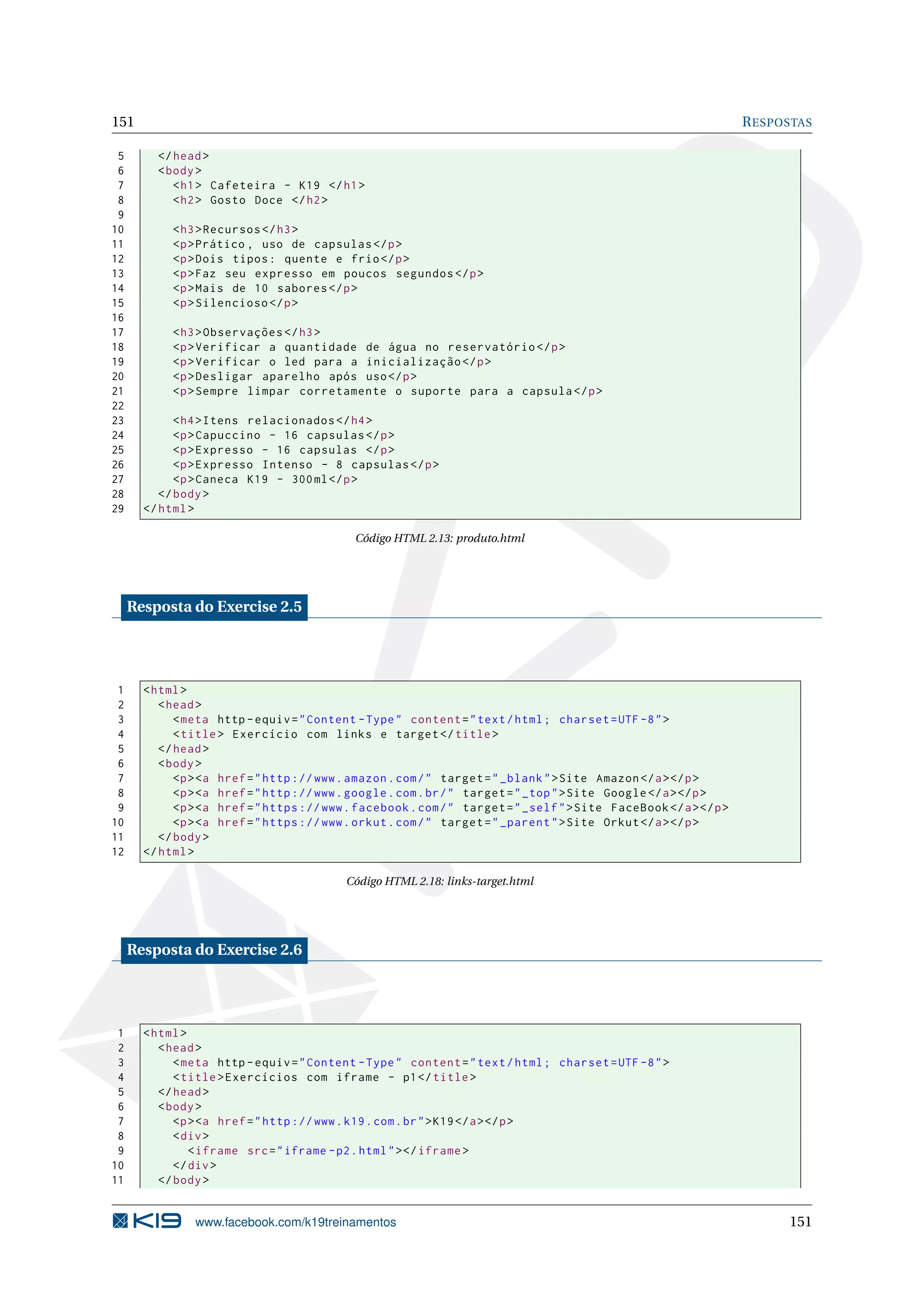 151 RESPOSTAS
5 </head>
6 <body>
7 <h1> Cafeteira - K19 </h1>
8 <h2> Gosto Doce </h2>
9
10 <h3>Recursos </h3>
11 <p>Prático , uso de capsulas </p>
12 <p>Dois tipos: quente e frio</p>
13 <p>Faz seu expresso em poucos segundos </p>
14 <p>Mais de 10 sabores </p>
15 <p>Silencioso </p>
16
17 <h3>Observações </h3>
18 <p>Verificar a quantidade de água no reservatório </p>
19 <p>Verificar o led para a inicialização </p>
20 <p>Desligar aparelho após uso</p>
21 <p>Sempre limpar corretamente o suporte para a capsula </p>
22
23 <h4>Itens relacionados </h4>
24 <p>Capuccino - 16 capsulas </p>
25 <p>Expresso - 16 capsulas </p>
26 <p>Expresso Intenso - 8 capsulas </p>
27 <p>Caneca K19 - 300ml</p>
28 </body>
29 </html>
Código HTML 2.13: produto.html
Resposta do Exercise 2.5
1 <html>
2 <head>
3 <meta http -equiv="Content -Type" content="text/html; charset=UTF -8">
4 <title> Exercício com links e target </title>
5 </head>
6 <body>
7 <p><a href="http ://www.amazon.com/" target="_blank">Site Amazon </a></p>
8 <p><a href="http ://www.google.com.br/" target="_top">Site Google </a></p>
9 <p><a href="https ://www.facebook.com/" target="_self">Site FaceBook </a></p>
10 <p><a href="https ://www.orkut.com/" target="_parent">Site Orkut</a></p>
11 </body>
12 </html>
Código HTML 2.18: links-target.html
Resposta do Exercise 2.6
1 <html>
2 <head>
3 <meta http -equiv="Content -Type" content="text/html; charset=UTF -8">
4 <title>Exercícios com iframe - p1</title>
5 </head>
6 <body>
7 <p><a href="http ://www.k19.com.br">K19</a></p>
8 <div>
9 <iframe src="iframe -p2.html"></iframe >
10 </div>
11 </body>
www.facebook.com/k19treinamentos 151
 