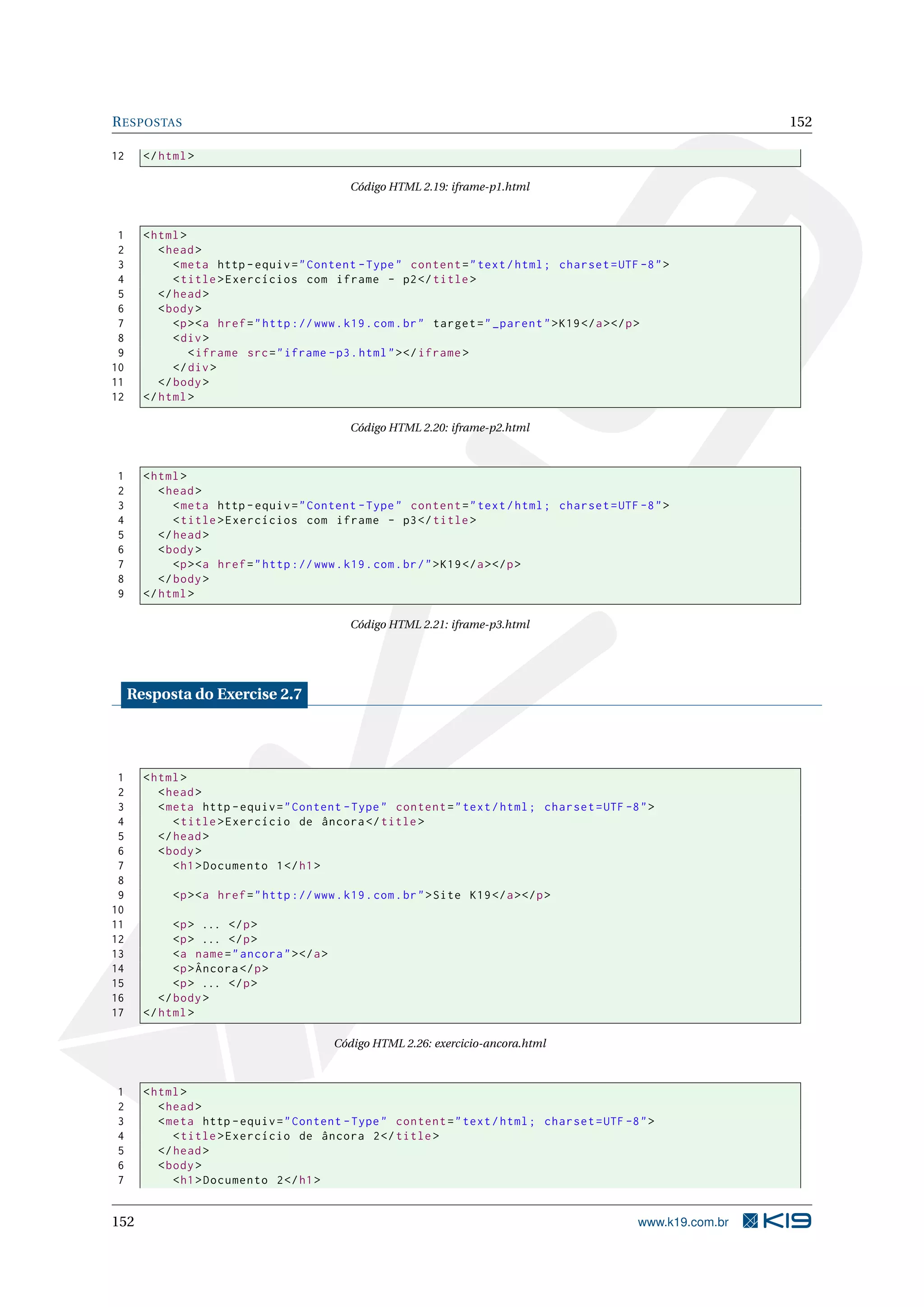 RESPOSTAS 152
12 </html>
Código HTML 2.19: iframe-p1.html
1 <html>
2 <head>
3 <meta http -equiv="Content -Type" content="text/html; charset=UTF -8">
4 <title>Exercícios com iframe - p2</title>
5 </head>
6 <body>
7 <p><a href="http ://www.k19.com.br" target="_parent">K19</a></p>
8 <div>
9 <iframe src="iframe -p3.html"></iframe >
10 </div>
11 </body>
12 </html>
Código HTML 2.20: iframe-p2.html
1 <html>
2 <head>
3 <meta http -equiv="Content -Type" content="text/html; charset=UTF -8">
4 <title>Exercícios com iframe - p3</title>
5 </head>
6 <body>
7 <p><a href="http ://www.k19.com.br/">K19</a></p>
8 </body>
9 </html>
Código HTML 2.21: iframe-p3.html
Resposta do Exercise 2.7
1 <html>
2 <head>
3 <meta http -equiv="Content -Type" content="text/html; charset=UTF -8">
4 <title>Exercício de âncora </title>
5 </head>
6 <body>
7 <h1>Documento 1</h1>
8
9 <p><a href="http ://www.k19.com.br">Site K19</a></p>
10
11 <p> ... </p>
12 <p> ... </p>
13 <a name="ancora"></a>
14 <p>Âncora </p>
15 <p> ... </p>
16 </body>
17 </html>
Código HTML 2.26: exercicio-ancora.html
1 <html>
2 <head>
3 <meta http -equiv="Content -Type" content="text/html; charset=UTF -8">
4 <title>Exercício de âncora 2</title>
5 </head>
6 <body>
7 <h1>Documento 2</h1>
152 www.k19.com.br
 