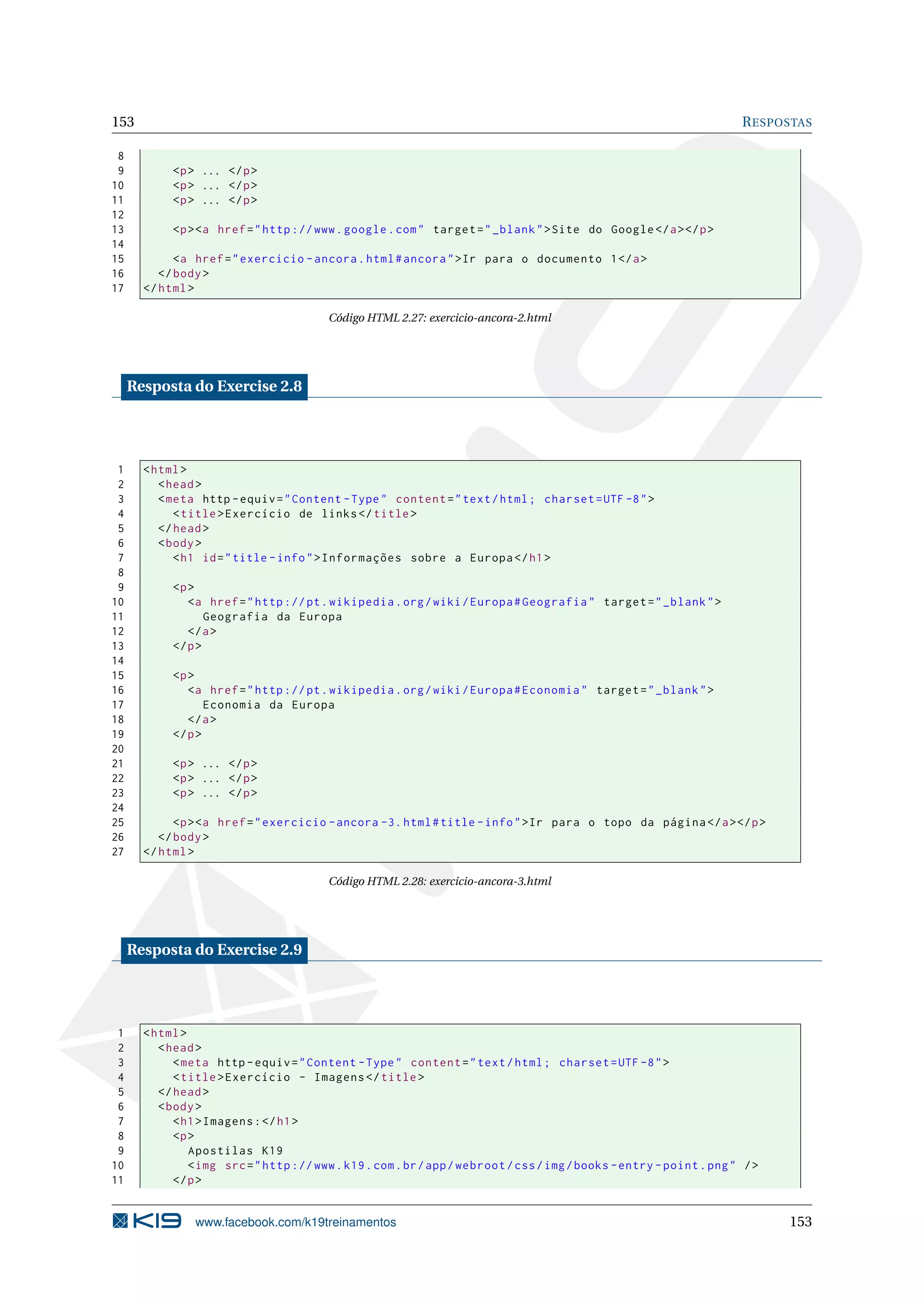 153 RESPOSTAS
8
9 <p> ... </p>
10 <p> ... </p>
11 <p> ... </p>
12
13 <p><a href="http ://www.google.com" target="_blank">Site do Google </a></p>
14
15 <a href="exercicio -ancora.html#ancora">Ir para o documento 1</a>
16 </body>
17 </html>
Código HTML 2.27: exercicio-ancora-2.html
Resposta do Exercise 2.8
1 <html>
2 <head>
3 <meta http -equiv="Content -Type" content="text/html; charset=UTF -8">
4 <title>Exercício de links</title>
5 </head>
6 <body>
7 <h1 id="title -info">Informações sobre a Europa </h1>
8
9 <p>
10 <a href="http ://pt.wikipedia.org/wiki/Europa#Geografia" target="_blank">
11 Geografia da Europa
12 </a>
13 </p>
14
15 <p>
16 <a href="http ://pt.wikipedia.org/wiki/Europa#Economia" target="_blank">
17 Economia da Europa
18 </a>
19 </p>
20
21 <p> ... </p>
22 <p> ... </p>
23 <p> ... </p>
24
25 <p><a href="exercicio -ancora -3. html#title -info">Ir para o topo da página </a></p>
26 </body>
27 </html>
Código HTML 2.28: exercicio-ancora-3.html
Resposta do Exercise 2.9
1 <html>
2 <head>
3 <meta http -equiv="Content -Type" content="text/html; charset=UTF -8">
4 <title>Exercício - Imagens </title>
5 </head>
6 <body>
7 <h1>Imagens:</h1>
8 <p>
9 Apostilas K19
10 <img src="http ://www.k19.com.br/app/webroot/css/img/books -entry -point.png" />
11 </p>
www.facebook.com/k19treinamentos 153
 