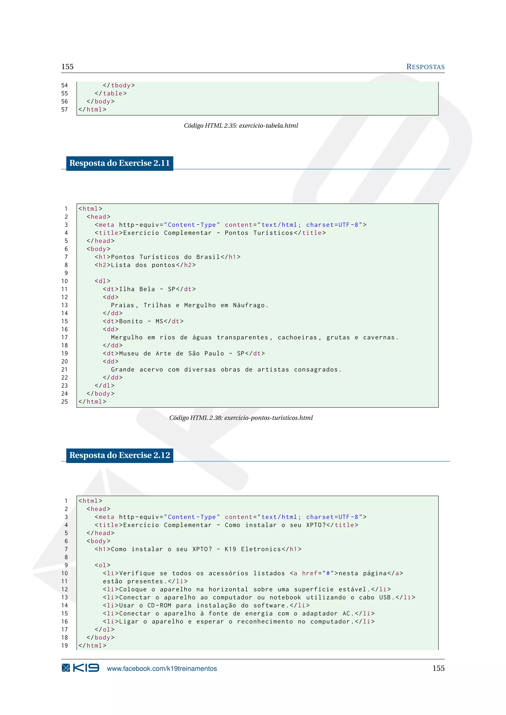 155 RESPOSTAS
54 </tbody>
55 </table>
56 </body>
57 </html>
Código HTML 2.35: exercicio-tabela.html
Resposta do Exercise 2.11
1 <html>
2 <head>
3 <meta http -equiv="Content -Type" content="text/html; charset=UTF -8">
4 <title>Exercício Complementar - Pontos Turísticos </title>
5 </head>
6 <body>
7 <h1>Pontos Turísticos do Brasil </h1>
8 <h2>Lista dos pontos </h2>
9
10 <dl>
11 <dt>Ilha Bela - SP</dt>
12 <dd>
13 Praias , Trilhas e Mergulho em Náufrago.
14 </dd>
15 <dt>Bonito - MS</dt>
16 <dd>
17 Mergulho em rios de águas transparentes , cachoeiras , grutas e cavernas.
18 </dd>
19 <dt>Museu de Arte de São Paulo - SP</dt>
20 <dd>
21 Grande acervo com diversas obras de artistas consagrados.
22 </dd>
23 </dl>
24 </body>
25 </html>
Código HTML 2.38: exercicio-pontos-turisticos.html
Resposta do Exercise 2.12
1 <html>
2 <head>
3 <meta http -equiv="Content -Type" content="text/html; charset=UTF -8">
4 <title>Exercício Complementar - Como instalar o seu XPTO?</title>
5 </head>
6 <body>
7 <h1>Como instalar o seu XPTO? - K19 Eletronics </h1>
8
9 <ol>
10 <li>Verifique se todos os acessórios listados <a href="#">nesta página </a>
11 estão presentes.</li>
12 <li>Coloque o aparelho na horizontal sobre uma superfície estável.</li>
13 <li>Conectar o aparelho ao computador ou notebook utilizando o cabo USB.</li>
14 <li>Usar o CD-ROM para instalação do software.</li>
15 <li>Conectar o aparelho à fonte de energia com o adaptador AC.</li>
16 <li>Ligar o aparelho e esperar o reconhecimento no computador.</li>
17 </ol>
18 </body>
19 </html>
www.facebook.com/k19treinamentos 155
 