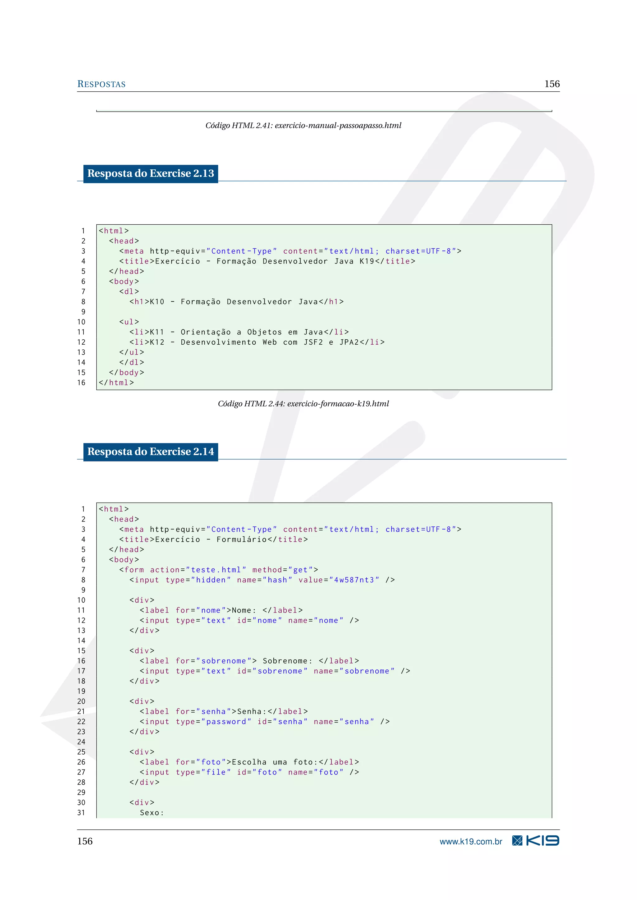 RESPOSTAS 156
Código HTML 2.41: exercicio-manual-passoapasso.html
Resposta do Exercise 2.13
1 <html>
2 <head>
3 <meta http -equiv="Content -Type" content="text/html; charset=UTF -8">
4 <title>Exercício - Formação Desenvolvedor Java K19</title>
5 </head>
6 <body>
7 <dl>
8 <h1>K10 - Formação Desenvolvedor Java</h1>
9
10 <ul>
11 <li>K11 - Orientação a Objetos em Java</li>
12 <li>K12 - Desenvolvimento Web com JSF2 e JPA2</li>
13 </ul>
14 </dl>
15 </body>
16 </html>
Código HTML 2.44: exercicio-formacao-k19.html
Resposta do Exercise 2.14
1 <html>
2 <head>
3 <meta http -equiv="Content -Type" content="text/html; charset=UTF -8">
4 <title>Exercício - Formulário </title>
5 </head>
6 <body>
7 <form action="teste.html" method="get">
8 <input type="hidden" name="hash" value="4w587nt3" />
9
10 <div>
11 <label for="nome">Nome: </label>
12 <input type="text" id="nome" name="nome" />
13 </div>
14
15 <div>
16 <label for="sobrenome"> Sobrenome: </label>
17 <input type="text" id="sobrenome" name="sobrenome" />
18 </div>
19
20 <div>
21 <label for="senha">Senha:</label>
22 <input type="password" id="senha" name="senha" />
23 </div>
24
25 <div>
26 <label for="foto">Escolha uma foto:</label>
27 <input type="file" id="foto" name="foto" />
28 </div>
29
30 <div>
31 Sexo:
156 www.k19.com.br
 
