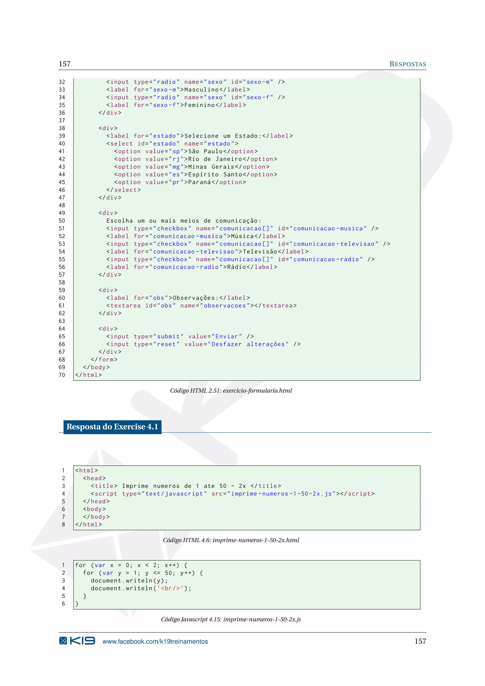 157 RESPOSTAS
32 <input type="radio" name="sexo" id="sexo -m" />
33 <label for="sexo -m">Masculino </label>
34 <input type="radio" name="sexo" id="sexo -f" />
35 <label for="sexo -f">Feminino </label>
36 </div>
37
38 <div>
39 <label for="estado">Selecione um Estado:</label>
40 <select id="estado" name="estado">
41 <option value="sp">São Paulo</option >
42 <option value="rj">Rio de Janeiro </option >
43 <option value="mg">Minas Gerais </option >
44 <option value="es">Espírito Santo</option >
45 <option value="pr">Paraná </option >
46 </select >
47 </div>
48
49 <div>
50 Escolha um ou mais meios de comunicação:
51 <input type="checkbox" name="comunicacao []" id="comunicacao -musica" />
52 <label for="comunicacao -musica">Música </label>
53 <input type="checkbox" name="comunicacao []" id="comunicacao -televisao" />
54 <label for="comunicacao -televisao">Televisão </label>
55 <input type="checkbox" name="comunicacao []" id="comunicacao -radio" />
56 <label for="comunicacao -radio">Rádio</label>
57 </div>
58
59 <div>
60 <label for="obs">Observações:</label>
61 <textarea id="obs" name="observacoes"></textarea >
62 </div>
63
64 <div>
65 <input type="submit" value="Enviar" />
66 <input type="reset" value="Desfazer alterações" />
67 </div>
68 </form>
69 </body>
70 </html>
Código HTML 2.51: exercicio-formulario.html
Resposta do Exercise 4.1
1 <html>
2 <head>
3 <title> Imprime numeros de 1 ate 50 - 2x </title>
4 <script type="text/javascript" src="imprime -numeros -1-50-2x.js"></script >
5 </head>
6 <body>
7 </body>
8 </html>
Código HTML 4.6: imprime-numeros-1-50-2x.html
1 for (var x = 0; x < 2; x++) {
2 for (var y = 1; y <= 50; y++) {
3 document.writeln(y);
4 document.writeln(’<br/>’);
5 }
6 }
Código Javascript 4.15: imprime-numeros-1-50-2x.js
www.facebook.com/k19treinamentos 157
 