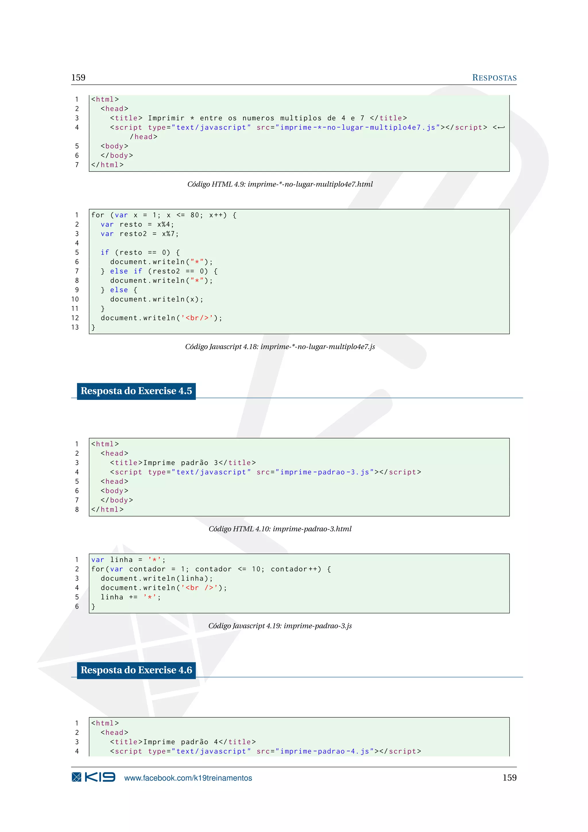 159 RESPOSTAS
1 <html>
2 <head>
3 <title> Imprimir * entre os numeros multiplos de 4 e 7 </title>
4 <script type="text/javascript" src="imprime -*-no-lugar -multiplo4e7.js"></script > <←
/head>
5 <body>
6 </body>
7 </html>
Código HTML 4.9: imprime-*-no-lugar-multiplo4e7.html
1 for (var x = 1; x <= 80; x++) {
2 var resto = x%4;
3 var resto2 = x%7;
4
5 if (resto == 0) {
6 document.writeln("*");
7 } else if (resto2 == 0) {
8 document.writeln("*");
9 } else {
10 document.writeln(x);
11 }
12 document.writeln(’<br/>’);
13 }
Código Javascript 4.18: imprime-*-no-lugar-multiplo4e7.js
Resposta do Exercise 4.5
1 <html>
2 <head>
3 <title>Imprime padrão 3</title>
4 <script type="text/javascript" src="imprime -padrao -3.js"></script >
5 <head>
6 <body>
7 </body>
8 </html>
Código HTML 4.10: imprime-padrao-3.html
1 var linha = ’*’;
2 for(var contador = 1; contador <= 10; contador ++) {
3 document.writeln(linha);
4 document.writeln(’<br />’);
5 linha += ’*’;
6 }
Código Javascript 4.19: imprime-padrao-3.js
Resposta do Exercise 4.6
1 <html>
2 <head>
3 <title>Imprime padrão 4</title>
4 <script type="text/javascript" src="imprime -padrao -4.js"></script >
www.facebook.com/k19treinamentos 159
 
