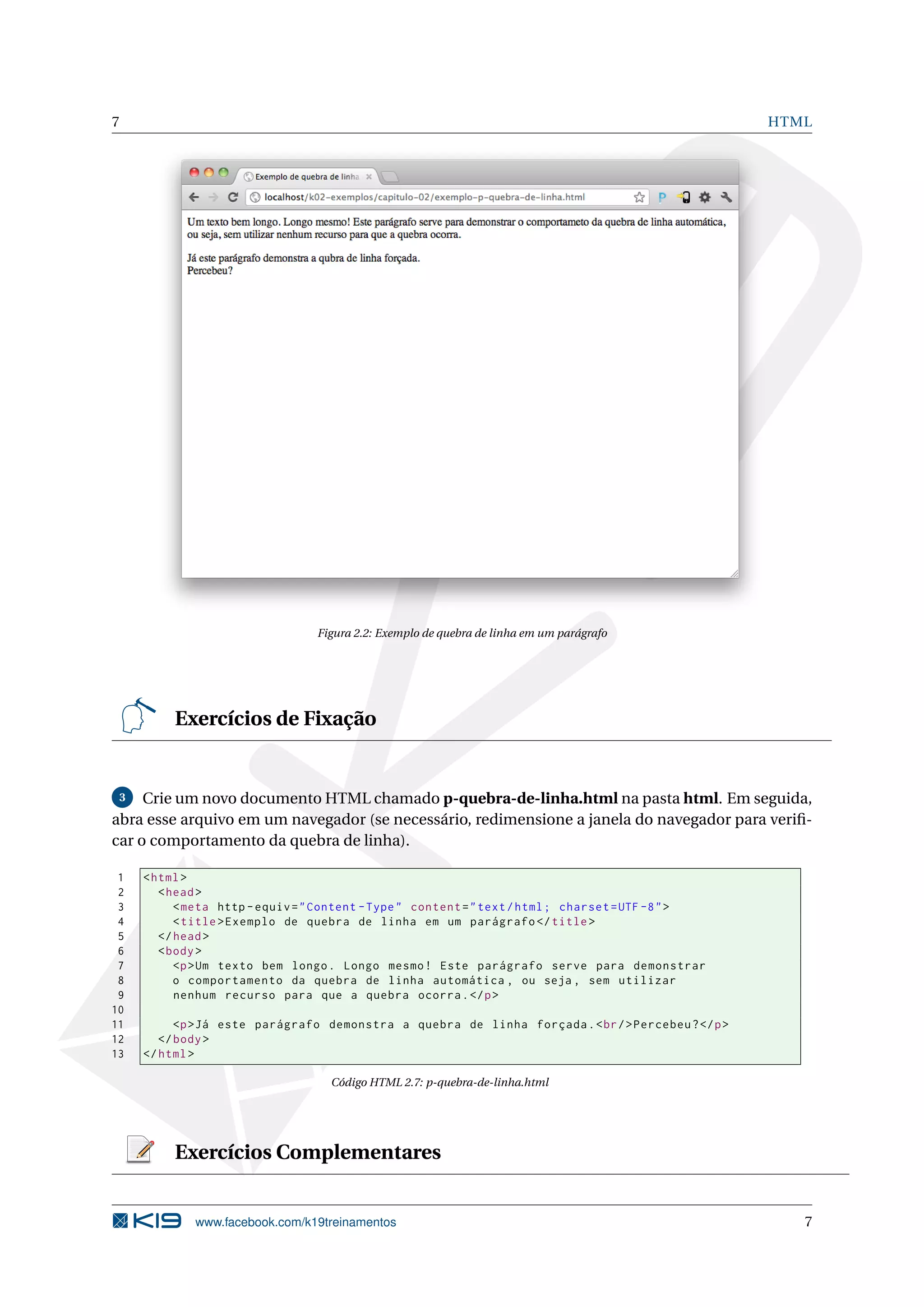 7 HTML
Figura 2.2: Exemplo de quebra de linha em um parágrafo
Exercícios de Fixação
3 Crie um novo documento HTML chamado p-quebra-de-linha.html na pasta html. Em seguida,
abra esse arquivo em um navegador (se necessário, redimensione a janela do navegador para veriﬁ-
car o comportamento da quebra de linha).
1 <html>
2 <head>
3 <meta http -equiv="Content -Type" content="text/html; charset=UTF -8">
4 <title>Exemplo de quebra de linha em um parágrafo </title>
5 </head>
6 <body>
7 <p>Um texto bem longo. Longo mesmo! Este parágrafo serve para demonstrar
8 o comportamento da quebra de linha automática , ou seja , sem utilizar
9 nenhum recurso para que a quebra ocorra.</p>
10
11 <p>Já este parágrafo demonstra a quebra de linha forçada.<br/>Percebeu?</p>
12 </body>
13 </html>
Código HTML 2.7: p-quebra-de-linha.html
Exercícios Complementares
www.facebook.com/k19treinamentos 7
 