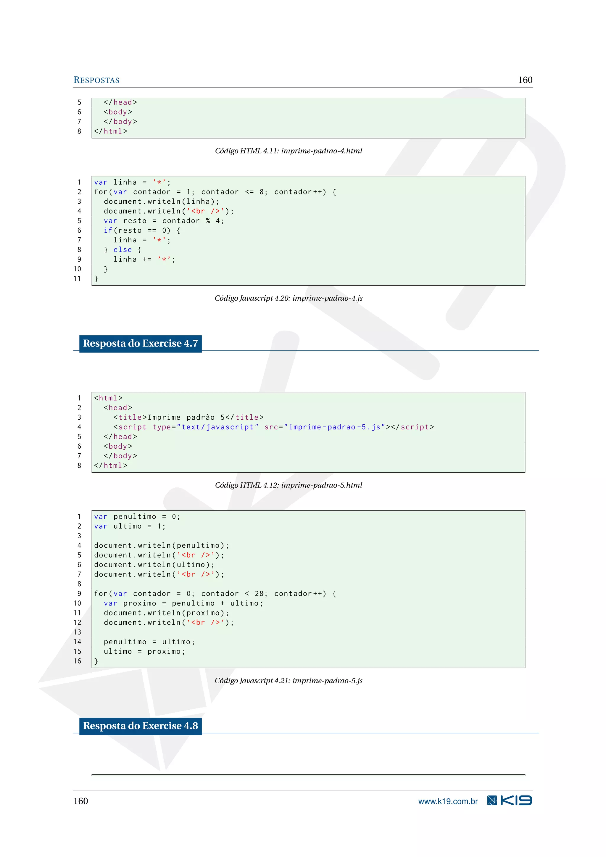 RESPOSTAS 160
5 </head>
6 <body>
7 </body>
8 </html>
Código HTML 4.11: imprime-padrao-4.html
1 var linha = ’*’;
2 for(var contador = 1; contador <= 8; contador ++) {
3 document.writeln(linha);
4 document.writeln(’<br />’);
5 var resto = contador % 4;
6 if(resto == 0) {
7 linha = ’*’;
8 } else {
9 linha += ’*’;
10 }
11 }
Código Javascript 4.20: imprime-padrao-4.js
Resposta do Exercise 4.7
1 <html>
2 <head>
3 <title>Imprime padrão 5</title>
4 <script type="text/javascript" src="imprime -padrao -5.js"></script >
5 </head>
6 <body>
7 </body>
8 </html>
Código HTML 4.12: imprime-padrao-5.html
1 var penultimo = 0;
2 var ultimo = 1;
3
4 document.writeln(penultimo);
5 document.writeln(’<br />’);
6 document.writeln(ultimo);
7 document.writeln(’<br />’);
8
9 for(var contador = 0; contador < 28; contador ++) {
10 var proximo = penultimo + ultimo;
11 document.writeln(proximo);
12 document.writeln(’<br />’);
13
14 penultimo = ultimo;
15 ultimo = proximo;
16 }
Código Javascript 4.21: imprime-padrao-5.js
Resposta do Exercise 4.8
160 www.k19.com.br
 