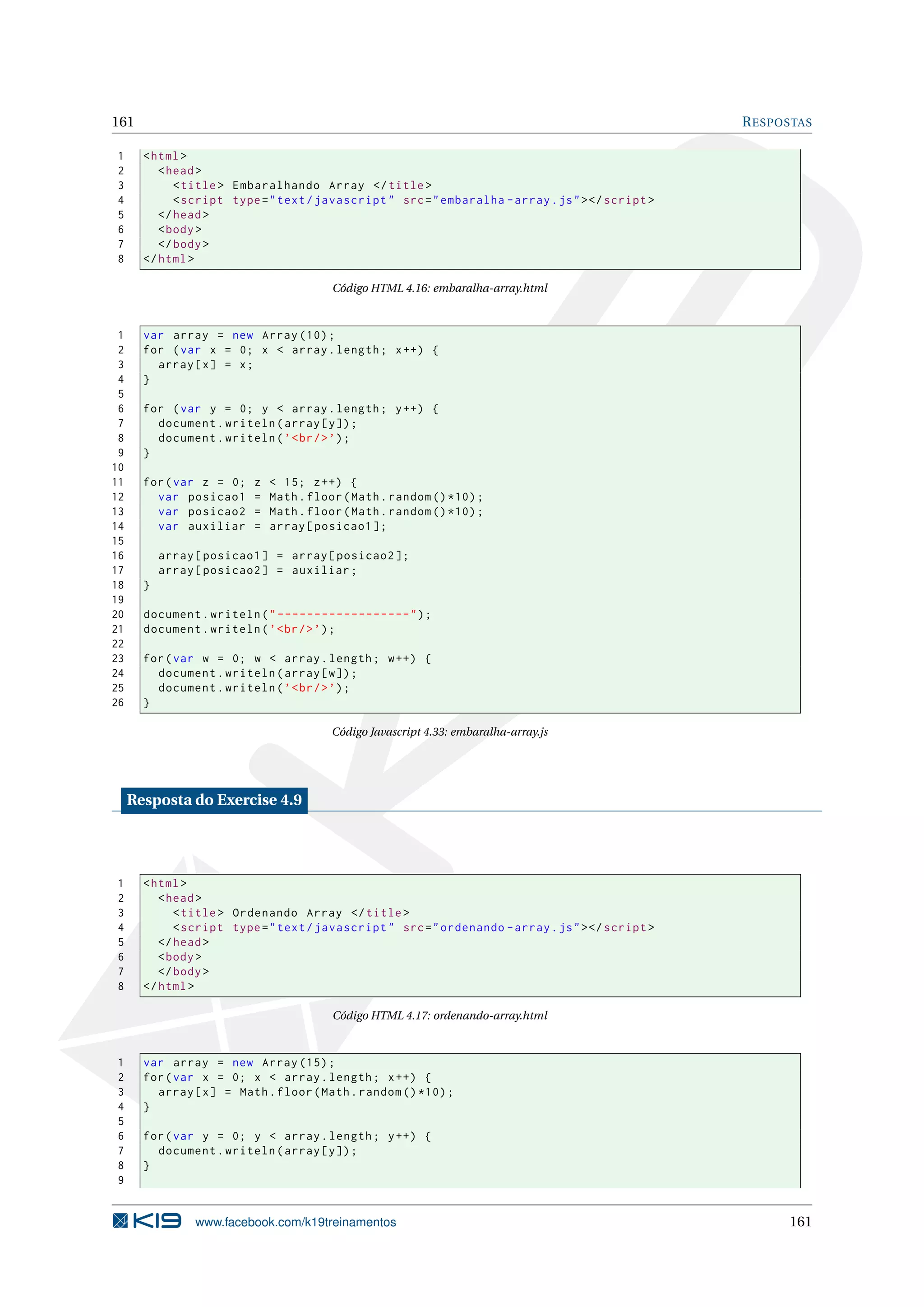 161 RESPOSTAS
1 <html>
2 <head>
3 <title> Embaralhando Array </title>
4 <script type="text/javascript" src="embaralha -array.js"></script >
5 </head>
6 <body>
7 </body>
8 </html>
Código HTML 4.16: embaralha-array.html
1 var array = new Array (10);
2 for (var x = 0; x < array.length; x++) {
3 array[x] = x;
4 }
5
6 for (var y = 0; y < array.length; y++) {
7 document.writeln(array[y]);
8 document.writeln(’<br/>’);
9 }
10
11 for(var z = 0; z < 15; z++) {
12 var posicao1 = Math.floor(Math.random ()*10);
13 var posicao2 = Math.floor(Math.random ()*10);
14 var auxiliar = array[posicao1 ];
15
16 array[posicao1] = array[posicao2 ];
17 array[posicao2] = auxiliar;
18 }
19
20 document.writeln("------------------");
21 document.writeln(’<br/>’);
22
23 for(var w = 0; w < array.length; w++) {
24 document.writeln(array[w]);
25 document.writeln(’<br/>’);
26 }
Código Javascript 4.33: embaralha-array.js
Resposta do Exercise 4.9
1 <html>
2 <head>
3 <title> Ordenando Array </title>
4 <script type="text/javascript" src="ordenando -array.js"></script >
5 </head>
6 <body>
7 </body>
8 </html>
Código HTML 4.17: ordenando-array.html
1 var array = new Array (15);
2 for(var x = 0; x < array.length; x++) {
3 array[x] = Math.floor(Math.random ()*10);
4 }
5
6 for(var y = 0; y < array.length; y++) {
7 document.writeln(array[y]);
8 }
9
www.facebook.com/k19treinamentos 161
 