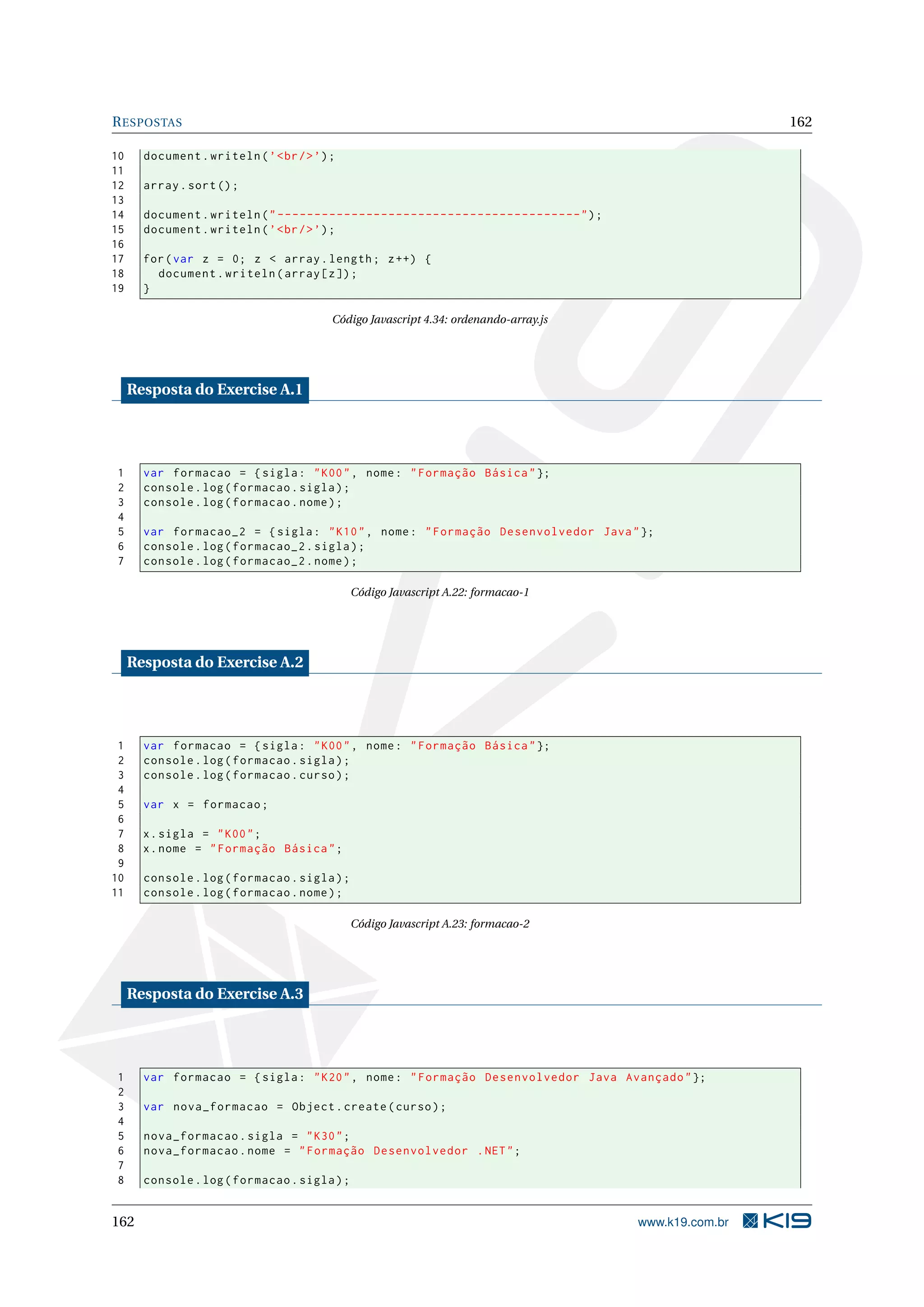 RESPOSTAS 162
10 document.writeln(’<br/>’);
11
12 array.sort();
13
14 document.writeln("-----------------------------------------");
15 document.writeln(’<br/>’);
16
17 for(var z = 0; z < array.length; z++) {
18 document.writeln(array[z]);
19 }
Código Javascript 4.34: ordenando-array.js
Resposta do Exercise A.1
1 var formacao = {sigla: "K00", nome: "Formação Básica"};
2 console.log(formacao.sigla);
3 console.log(formacao.nome);
4
5 var formacao_2 = {sigla: "K10", nome: "Formação Desenvolvedor Java"};
6 console.log(formacao_2.sigla);
7 console.log(formacao_2.nome);
Código Javascript A.22: formacao-1
Resposta do Exercise A.2
1 var formacao = {sigla: "K00", nome: "Formação Básica"};
2 console.log(formacao.sigla);
3 console.log(formacao.curso);
4
5 var x = formacao;
6
7 x.sigla = "K00";
8 x.nome = "Formação Básica";
9
10 console.log(formacao.sigla);
11 console.log(formacao.nome);
Código Javascript A.23: formacao-2
Resposta do Exercise A.3
1 var formacao = {sigla: "K20", nome: "Formação Desenvolvedor Java Avançado"};
2
3 var nova_formacao = Object.create(curso);
4
5 nova_formacao.sigla = "K30";
6 nova_formacao.nome = "Formação Desenvolvedor .NET";
7
8 console.log(formacao.sigla);
162 www.k19.com.br
 
