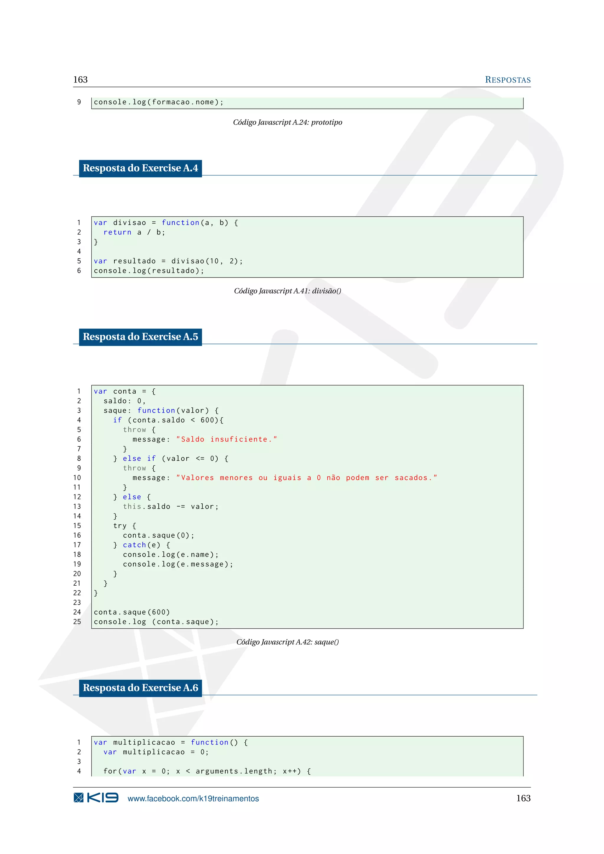 163 RESPOSTAS
9 console.log(formacao.nome);
Código Javascript A.24: prototipo
Resposta do Exercise A.4
1 var divisao = function(a, b) {
2 return a / b;
3 }
4
5 var resultado = divisao (10, 2);
6 console.log(resultado);
Código Javascript A.41: divisão()
Resposta do Exercise A.5
1 var conta = {
2 saldo: 0,
3 saque: function(valor) {
4 if (conta.saldo < 600){
5 throw {
6 message: "Saldo insuficiente."
7 }
8 } else if (valor <= 0) {
9 throw {
10 message: "Valores menores ou iguais a 0 não podem ser sacados."
11 }
12 } else {
13 this.saldo -= valor;
14 }
15 try {
16 conta.saque (0);
17 } catch(e) {
18 console.log(e.name);
19 console.log(e.message);
20 }
21 }
22 }
23
24 conta.saque (600)
25 console.log (conta.saque);
Código Javascript A.42: saque()
Resposta do Exercise A.6
1 var multiplicacao = function () {
2 var multiplicacao = 0;
3
4 for(var x = 0; x < arguments.length; x++) {
www.facebook.com/k19treinamentos 163
 