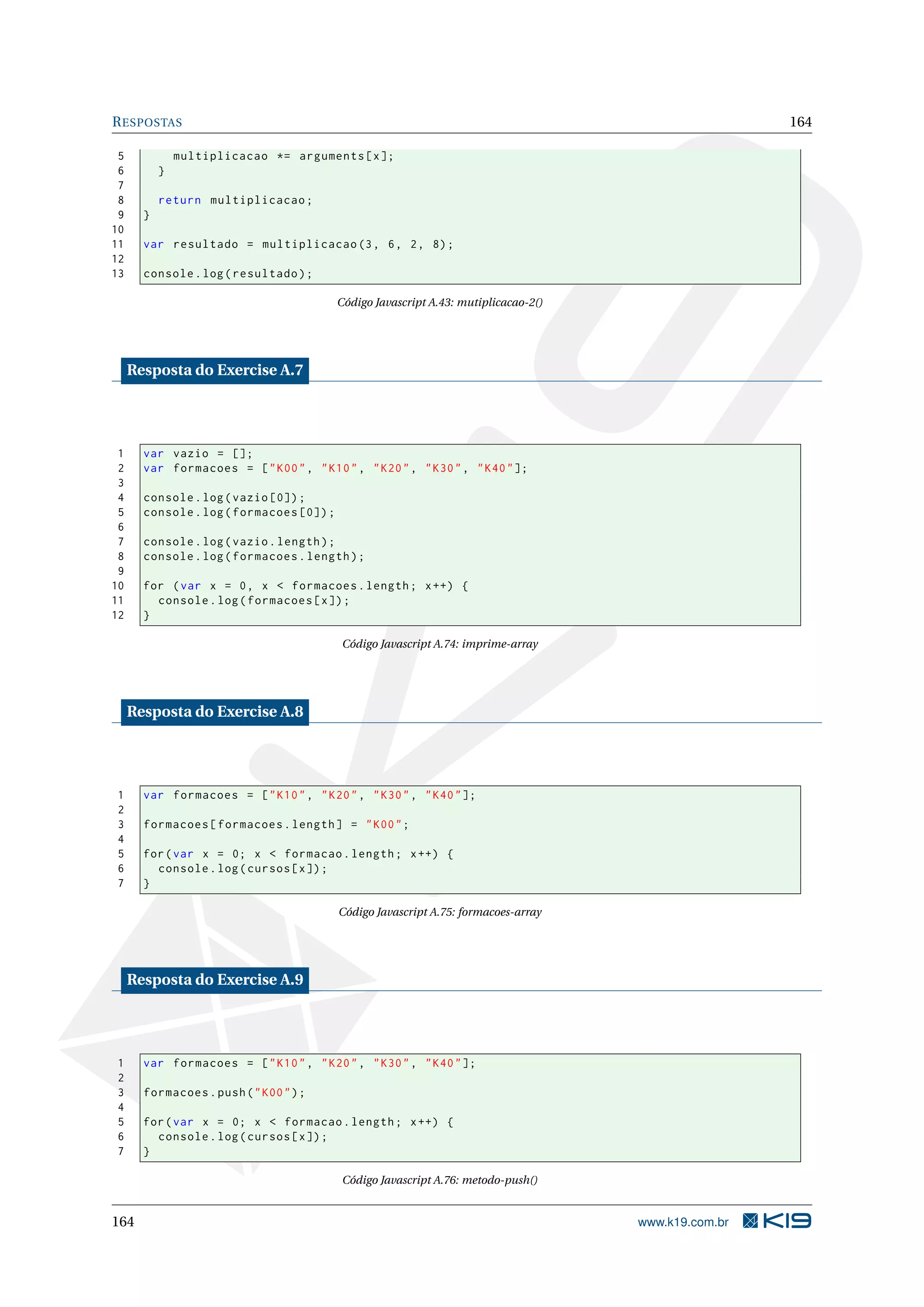 RESPOSTAS 164
5 multiplicacao *= arguments[x];
6 }
7
8 return multiplicacao;
9 }
10
11 var resultado = multiplicacao (3, 6, 2, 8);
12
13 console.log(resultado);
Código Javascript A.43: mutiplicacao-2()
Resposta do Exercise A.7
1 var vazio = [];
2 var formacoes = ["K00", "K10", "K20", "K30", "K40"];
3
4 console.log(vazio [0]);
5 console.log(formacoes [0]);
6
7 console.log(vazio.length);
8 console.log(formacoes.length);
9
10 for (var x = 0, x < formacoes.length; x++) {
11 console.log(formacoes[x]);
12 }
Código Javascript A.74: imprime-array
Resposta do Exercise A.8
1 var formacoes = ["K10", "K20", "K30", "K40"];
2
3 formacoes[formacoes.length] = "K00";
4
5 for(var x = 0; x < formacao.length; x++) {
6 console.log(cursos[x]);
7 }
Código Javascript A.75: formacoes-array
Resposta do Exercise A.9
1 var formacoes = ["K10", "K20", "K30", "K40"];
2
3 formacoes.push("K00");
4
5 for(var x = 0; x < formacao.length; x++) {
6 console.log(cursos[x]);
7 }
Código Javascript A.76: metodo-push()
164 www.k19.com.br
 