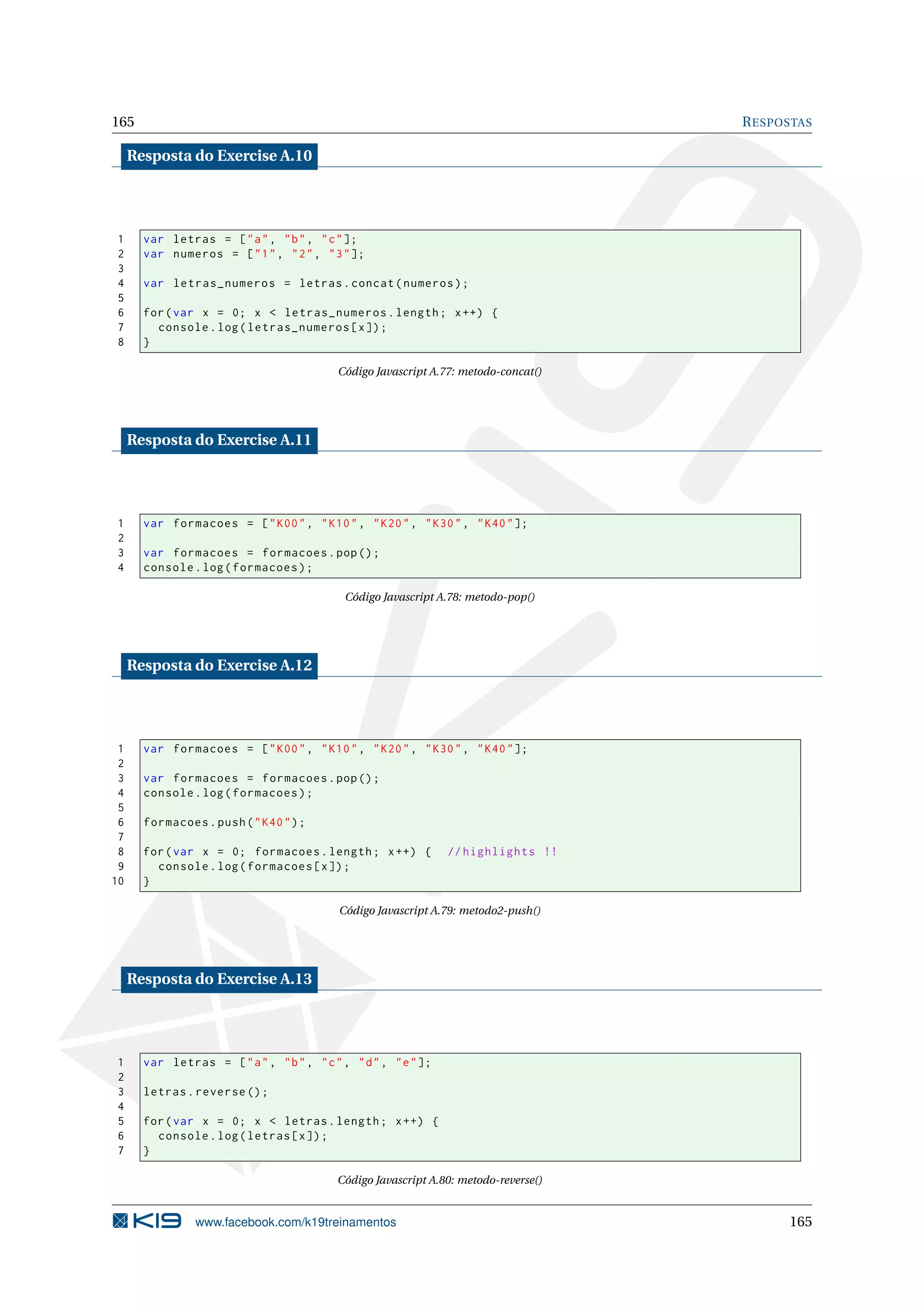 165 RESPOSTAS
Resposta do Exercise A.10
1 var letras = ["a", "b", "c"];
2 var numeros = ["1", "2", "3"];
3
4 var letras_numeros = letras.concat(numeros);
5
6 for(var x = 0; x < letras_numeros.length; x++) {
7 console.log(letras_numeros[x]);
8 }
Código Javascript A.77: metodo-concat()
Resposta do Exercise A.11
1 var formacoes = ["K00", "K10", "K20", "K30", "K40"];
2
3 var formacoes = formacoes.pop();
4 console.log(formacoes);
Código Javascript A.78: metodo-pop()
Resposta do Exercise A.12
1 var formacoes = ["K00", "K10", "K20", "K30", "K40"];
2
3 var formacoes = formacoes.pop();
4 console.log(formacoes);
5
6 formacoes.push("K40");
7
8 for(var x = 0; formacoes.length; x++) { // highlights !!
9 console.log(formacoes[x]);
10 }
Código Javascript A.79: metodo2-push()
Resposta do Exercise A.13
1 var letras = ["a", "b", "c", "d", "e"];
2
3 letras.reverse ();
4
5 for(var x = 0; x < letras.length; x++) {
6 console.log(letras[x]);
7 }
Código Javascript A.80: metodo-reverse()
www.facebook.com/k19treinamentos 165
 