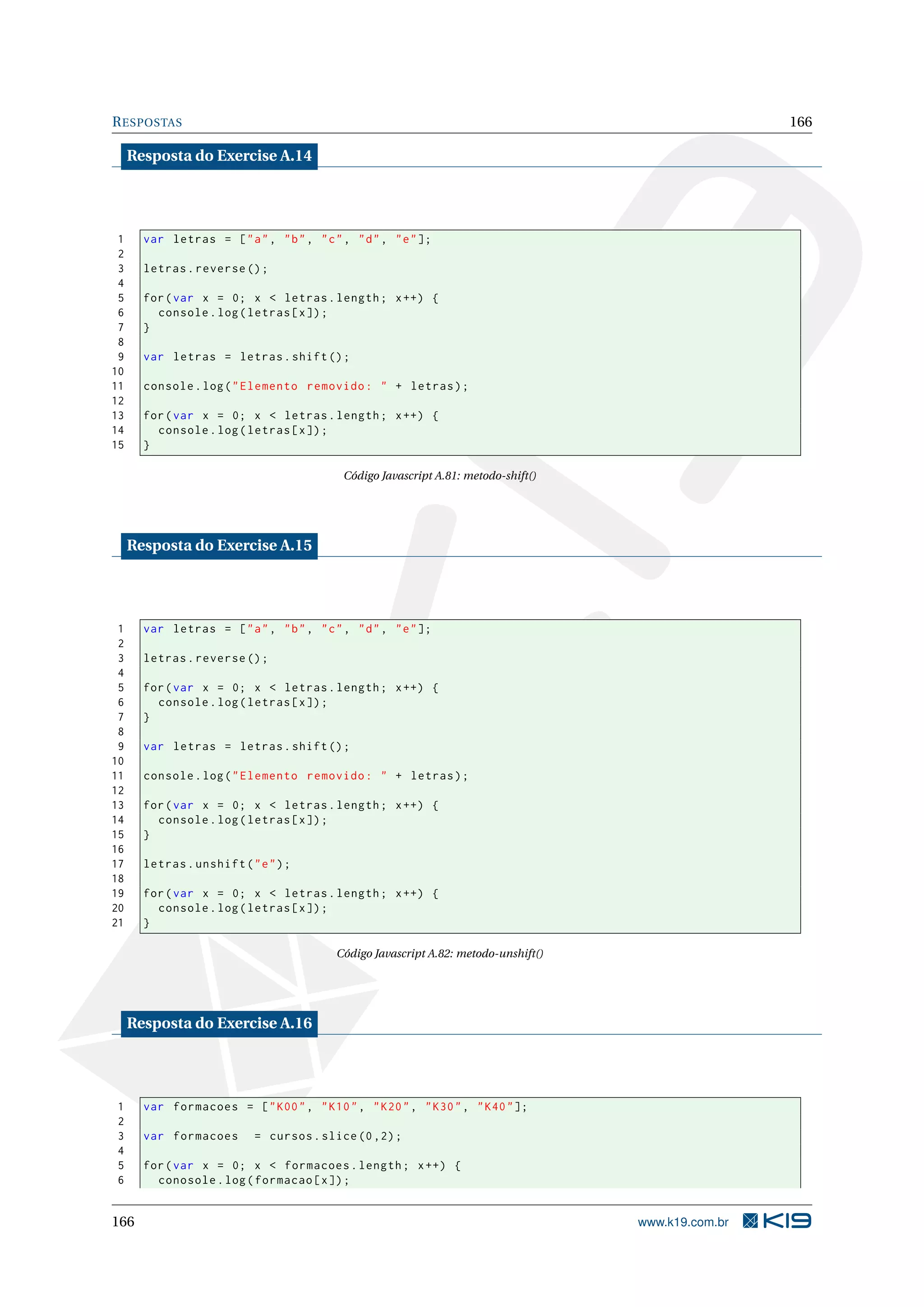 RESPOSTAS 166
Resposta do Exercise A.14
1 var letras = ["a", "b", "c", "d", "e"];
2
3 letras.reverse ();
4
5 for(var x = 0; x < letras.length; x++) {
6 console.log(letras[x]);
7 }
8
9 var letras = letras.shift();
10
11 console.log("Elemento removido: " + letras);
12
13 for(var x = 0; x < letras.length; x++) {
14 console.log(letras[x]);
15 }
Código Javascript A.81: metodo-shift()
Resposta do Exercise A.15
1 var letras = ["a", "b", "c", "d", "e"];
2
3 letras.reverse ();
4
5 for(var x = 0; x < letras.length; x++) {
6 console.log(letras[x]);
7 }
8
9 var letras = letras.shift();
10
11 console.log("Elemento removido: " + letras);
12
13 for(var x = 0; x < letras.length; x++) {
14 console.log(letras[x]);
15 }
16
17 letras.unshift("e");
18
19 for(var x = 0; x < letras.length; x++) {
20 console.log(letras[x]);
21 }
Código Javascript A.82: metodo-unshift()
Resposta do Exercise A.16
1 var formacoes = ["K00", "K10", "K20", "K30", "K40"];
2
3 var formacoes = cursos.slice (0,2);
4
5 for(var x = 0; x < formacoes.length; x++) {
6 conosole.log(formacao[x]);
166 www.k19.com.br
 