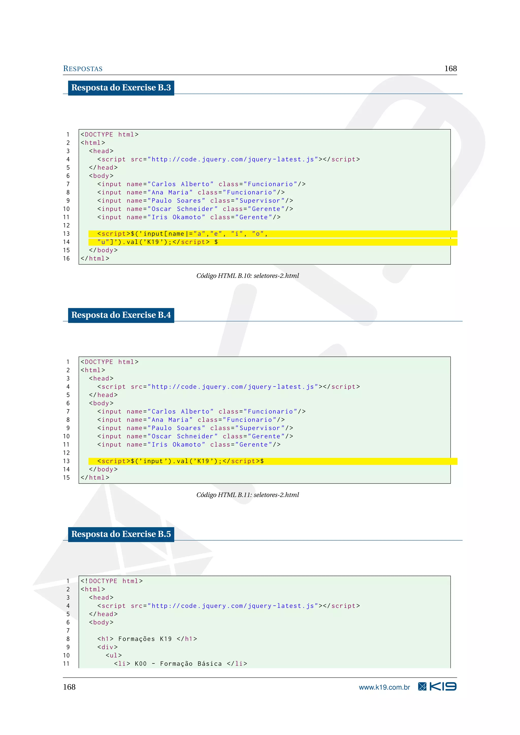 RESPOSTAS 168
Resposta do Exercise B.3
1 <DOCTYPE html>
2 <html>
3 <head>
4 <script src="http :// code.jquery.com/jquery -latest.js"></script >
5 </head>
6 <body>
7 <input name="Carlos Alberto" class="Funcionario"/>
8 <input name="Ana Maria" class="Funcionario"/>
9 <input name="Paulo Soares" class="Supervisor"/>
10 <input name="Oscar Schneider" class="Gerente"/>
11 <input name="Iris Okamoto" class="Gerente"/>
12
13 <script >$(’input[name|="a","e", "i", "o",
14 "u"]’).val(’K19 ’);</script > $
15 </body>
16 </html>
Código HTML B.10: seletores-2.html
Resposta do Exercise B.4
1 <DOCTYPE html>
2 <html>
3 <head>
4 <script src="http :// code.jquery.com/jquery -latest.js"></script >
5 </head>
6 <body>
7 <input name="Carlos Alberto" class="Funcionario"/>
8 <input name="Ana Maria" class="Funcionario"/>
9 <input name="Paulo Soares" class="Supervisor"/>
10 <input name="Oscar Schneider" class="Gerente"/>
11 <input name="Iris Okamoto" class="Gerente"/>
12
13 <script >$(’input ’).val(’K19 ’);</script >$
14 </body>
15 </html>
Código HTML B.11: seletores-2.html
Resposta do Exercise B.5
1 <!DOCTYPE html>
2 <html>
3 <head>
4 <script src="http :// code.jquery.com/jquery -latest.js"></script >
5 </head>
6 <body>
7
8 <h1> Formações K19 </h1>
9 <div>
10 <ul>
11 <li> K00 - Formação Básica </li>
168 www.k19.com.br
 