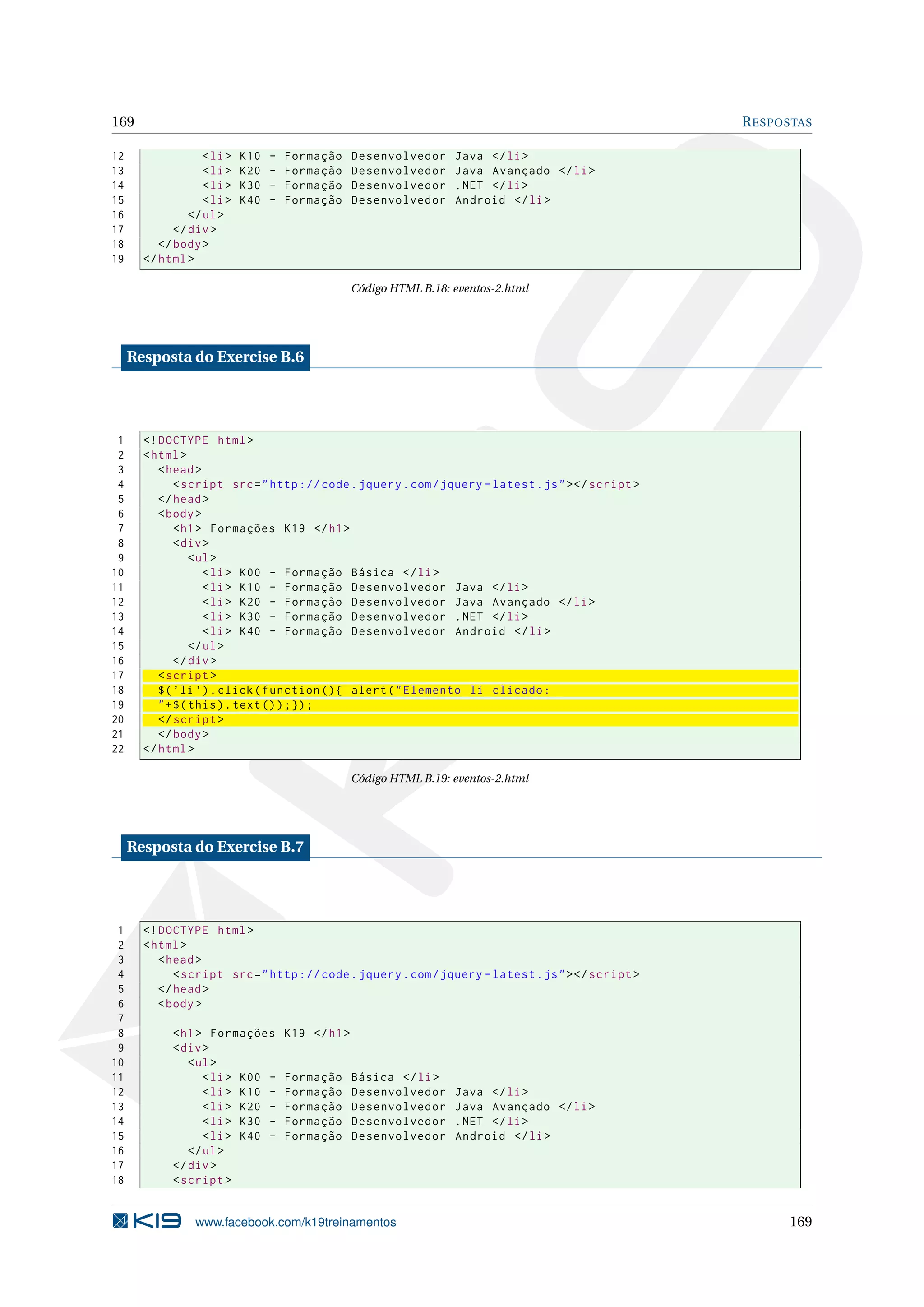 169 RESPOSTAS
12 <li> K10 - Formação Desenvolvedor Java </li>
13 <li> K20 - Formação Desenvolvedor Java Avançado </li>
14 <li> K30 - Formação Desenvolvedor .NET </li>
15 <li> K40 - Formação Desenvolvedor Android </li>
16 </ul>
17 </div>
18 </body>
19 </html>
Código HTML B.18: eventos-2.html
Resposta do Exercise B.6
1 <!DOCTYPE html>
2 <html>
3 <head>
4 <script src="http :// code.jquery.com/jquery -latest.js"></script >
5 </head>
6 <body>
7 <h1> Formações K19 </h1>
8 <div>
9 <ul>
10 <li> K00 - Formação Básica </li>
11 <li> K10 - Formação Desenvolvedor Java </li>
12 <li> K20 - Formação Desenvolvedor Java Avançado </li>
13 <li> K30 - Formação Desenvolvedor .NET </li>
14 <li> K40 - Formação Desenvolvedor Android </li>
15 </ul>
16 </div>
17 <script >
18 $(’li ’).click(function (){ alert("Elemento li clicado:
19 "+$(this).text());});
20 </script >
21 </body>
22 </html>
Código HTML B.19: eventos-2.html
Resposta do Exercise B.7
1 <!DOCTYPE html>
2 <html>
3 <head>
4 <script src="http :// code.jquery.com/jquery -latest.js"></script >
5 </head>
6 <body>
7
8 <h1> Formações K19 </h1>
9 <div>
10 <ul>
11 <li> K00 - Formação Básica </li>
12 <li> K10 - Formação Desenvolvedor Java </li>
13 <li> K20 - Formação Desenvolvedor Java Avançado </li>
14 <li> K30 - Formação Desenvolvedor .NET </li>
15 <li> K40 - Formação Desenvolvedor Android </li>
16 </ul>
17 </div>
18 <script >
www.facebook.com/k19treinamentos 169
 