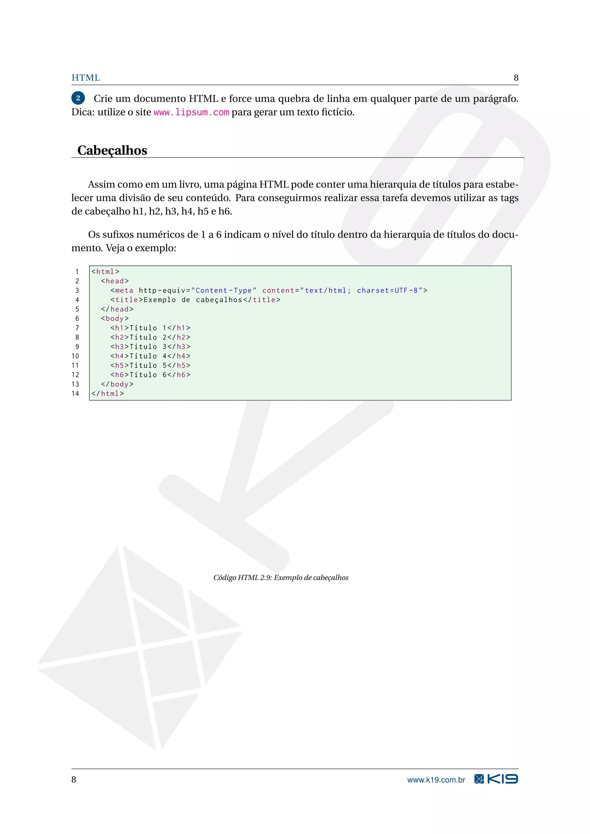 HTML 8
2 Crie um documento HTML e force uma quebra de linha em qualquer parte de um parágrafo.
Dica: utilize o site www.lipsum.com para gerar um texto ﬁctício.
Cabeçalhos
Assim como em um livro, uma página HTML pode conter uma hierarquia de títulos para estabe-
lecer uma divisão de seu conteúdo. Para conseguirmos realizar essa tarefa devemos utilizar as tags
de cabeçalho h1, h2, h3, h4, h5 e h6.
Os suﬁxos numéricos de 1 a 6 indicam o nível do título dentro da hierarquia de títulos do docu-
mento. Veja o exemplo:
1 <html>
2 <head>
3 <meta http -equiv="Content -Type" content="text/html; charset=UTF -8">
4 <title>Exemplo de cabeçalhos </title>
5 </head>
6 <body>
7 <h1>Título 1</h1>
8 <h2>Título 2</h2>
9 <h3>Título 3</h3>
10 <h4>Título 4</h4>
11 <h5>Título 5</h5>
12 <h6>Título 6</h6>
13 </body>
14 </html>
Código HTML 2.9: Exemplo de cabeçalhos
8 www.k19.com.br
 