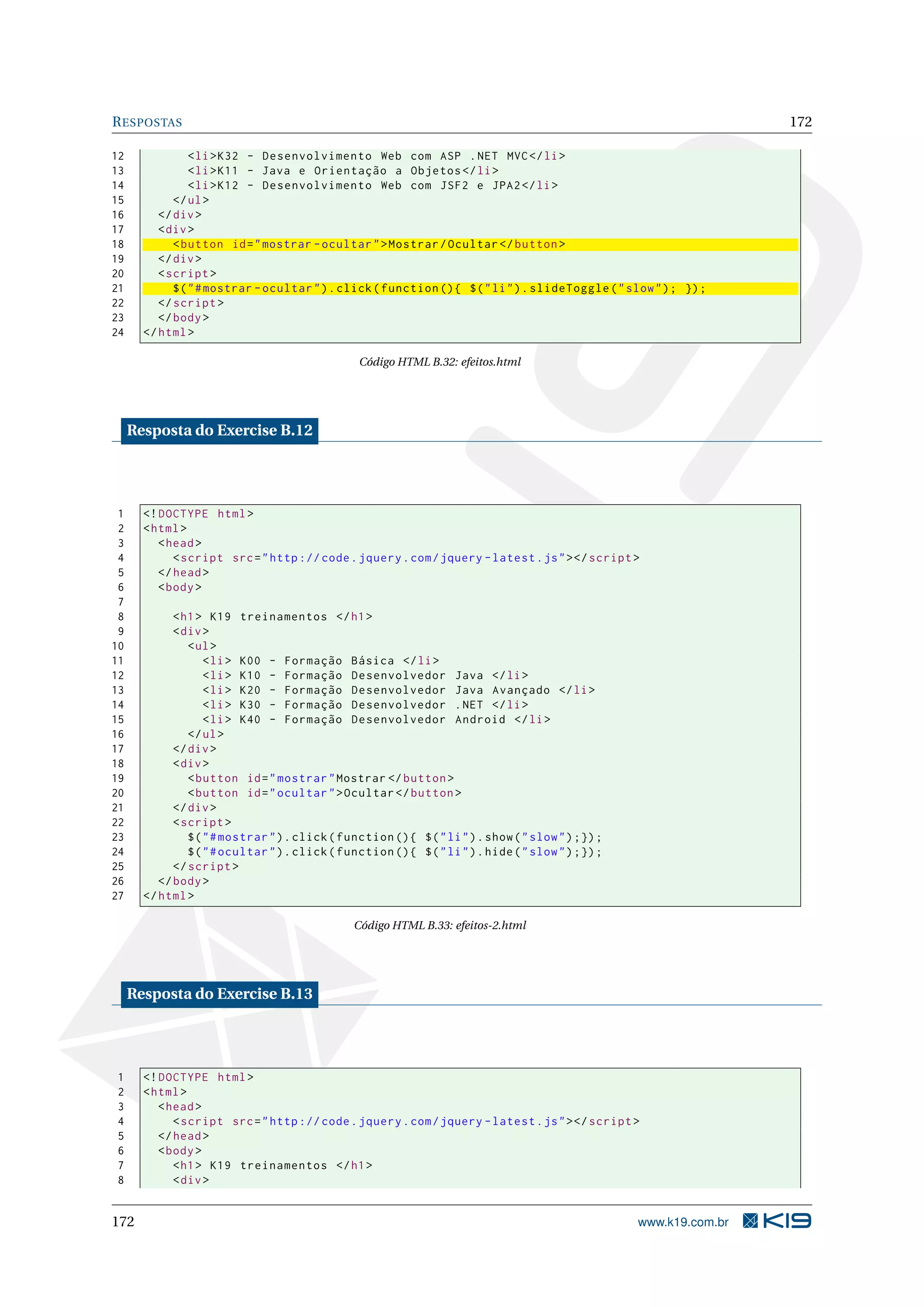 RESPOSTAS 172
12 <li>K32 - Desenvolvimento Web com ASP .NET MVC</li>
13 <li>K11 - Java e Orientação a Objetos </li>
14 <li>K12 - Desenvolvimento Web com JSF2 e JPA2</li>
15 </ul>
16 </div>
17 <div>
18 <button id="mostrar -ocultar">Mostrar/Ocultar </button >
19 </div>
20 <script >
21 $("#mostrar -ocultar").click(function (){ $("li").slideToggle("slow"); });
22 </script >
23 </body>
24 </html>
Código HTML B.32: efeitos.html
Resposta do Exercise B.12
1 <!DOCTYPE html>
2 <html>
3 <head>
4 <script src="http :// code.jquery.com/jquery -latest.js"></script >
5 </head>
6 <body>
7
8 <h1> K19 treinamentos </h1>
9 <div>
10 <ul>
11 <li> K00 - Formação Básica </li>
12 <li> K10 - Formação Desenvolvedor Java </li>
13 <li> K20 - Formação Desenvolvedor Java Avançado </li>
14 <li> K30 - Formação Desenvolvedor .NET </li>
15 <li> K40 - Formação Desenvolvedor Android </li>
16 </ul>
17 </div>
18 <div>
19 <button id="mostrar"Mostrar </ button >
20 <button id="ocultar">Ocultar </button >
21 </div>
22 <script >
23 $("#mostrar").click(function (){ $("li").show("slow");});
24 $("#ocultar").click(function (){ $("li").hide("slow");});
25 </script >
26 </body>
27 </html>
Código HTML B.33: efeitos-2.html
Resposta do Exercise B.13
1 <!DOCTYPE html>
2 <html>
3 <head>
4 <script src="http :// code.jquery.com/jquery -latest.js"></script >
5 </head>
6 <body>
7 <h1> K19 treinamentos </h1>
8 <div>
172 www.k19.com.br
 