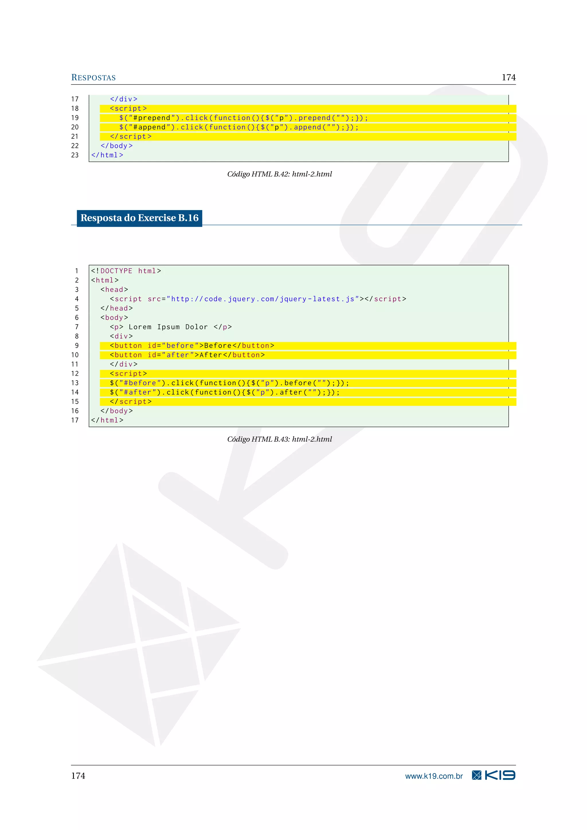 RESPOSTAS 174
17 </div >
18 <script >
19 $("#prepend").click(function (){$("p").prepend("");});
20 $("#append").click(function (){$("p").append("");});
21 </script >
22 </body >
23 </html >
Código HTML B.42: html-2.html
Resposta do Exercise B.16
1 <!DOCTYPE html>
2 <html>
3 <head>
4 <script src="http :// code.jquery.com/jquery -latest.js"></script >
5 </head>
6 <body>
7 <p> Lorem Ipsum Dolor </p>
8 <div>
9 <button id="before">Before </button >
10 <button id="after">After</button >
11 </div>
12 <script >
13 $("#before").click(function (){$("p").before("");});
14 $("#after").click(function (){$("p").after("");});
15 </script >
16 </body>
17 </html>
Código HTML B.43: html-2.html
174 www.k19.com.br
 