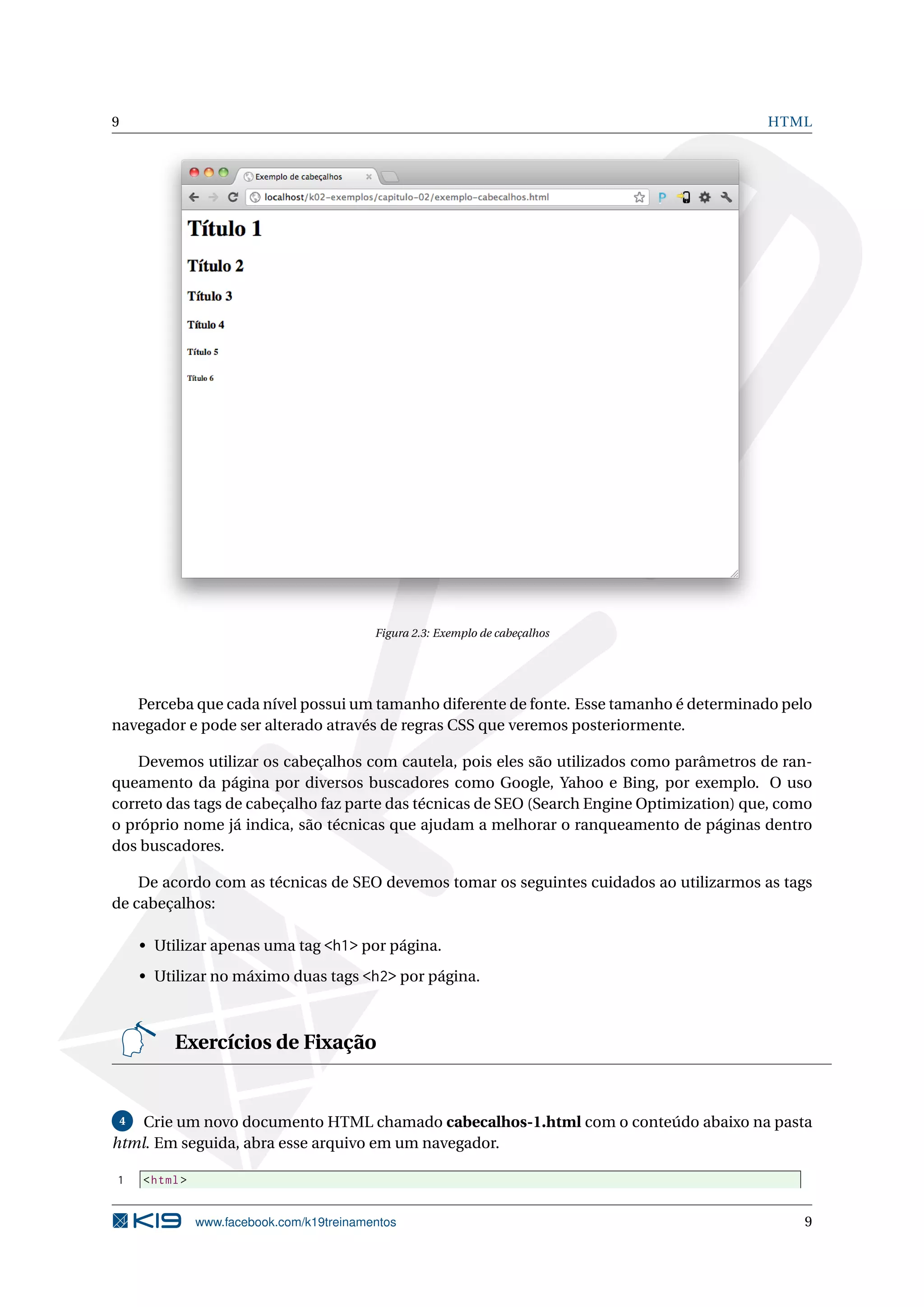 9 HTML
Figura 2.3: Exemplo de cabeçalhos
Perceba que cada nível possui um tamanho diferente de fonte. Esse tamanho é determinado pelo
navegador e pode ser alterado através de regras CSS que veremos posteriormente.
Devemos utilizar os cabeçalhos com cautela, pois eles são utilizados como parâmetros de ran-
queamento da página por diversos buscadores como Google, Yahoo e Bing, por exemplo. O uso
correto das tags de cabeçalho faz parte das técnicas de SEO (Search Engine Optimization) que, como
o próprio nome já indica, são técnicas que ajudam a melhorar o ranqueamento de páginas dentro
dos buscadores.
De acordo com as técnicas de SEO devemos tomar os seguintes cuidados ao utilizarmos as tags
de cabeçalhos:
• Utilizar apenas uma tag <h1> por página.
• Utilizar no máximo duas tags <h2> por página.
Exercícios de Fixação
4 Crie um novo documento HTML chamado cabecalhos-1.html com o conteúdo abaixo na pasta
html. Em seguida, abra esse arquivo em um navegador.
1 <html>
www.facebook.com/k19treinamentos 9
 