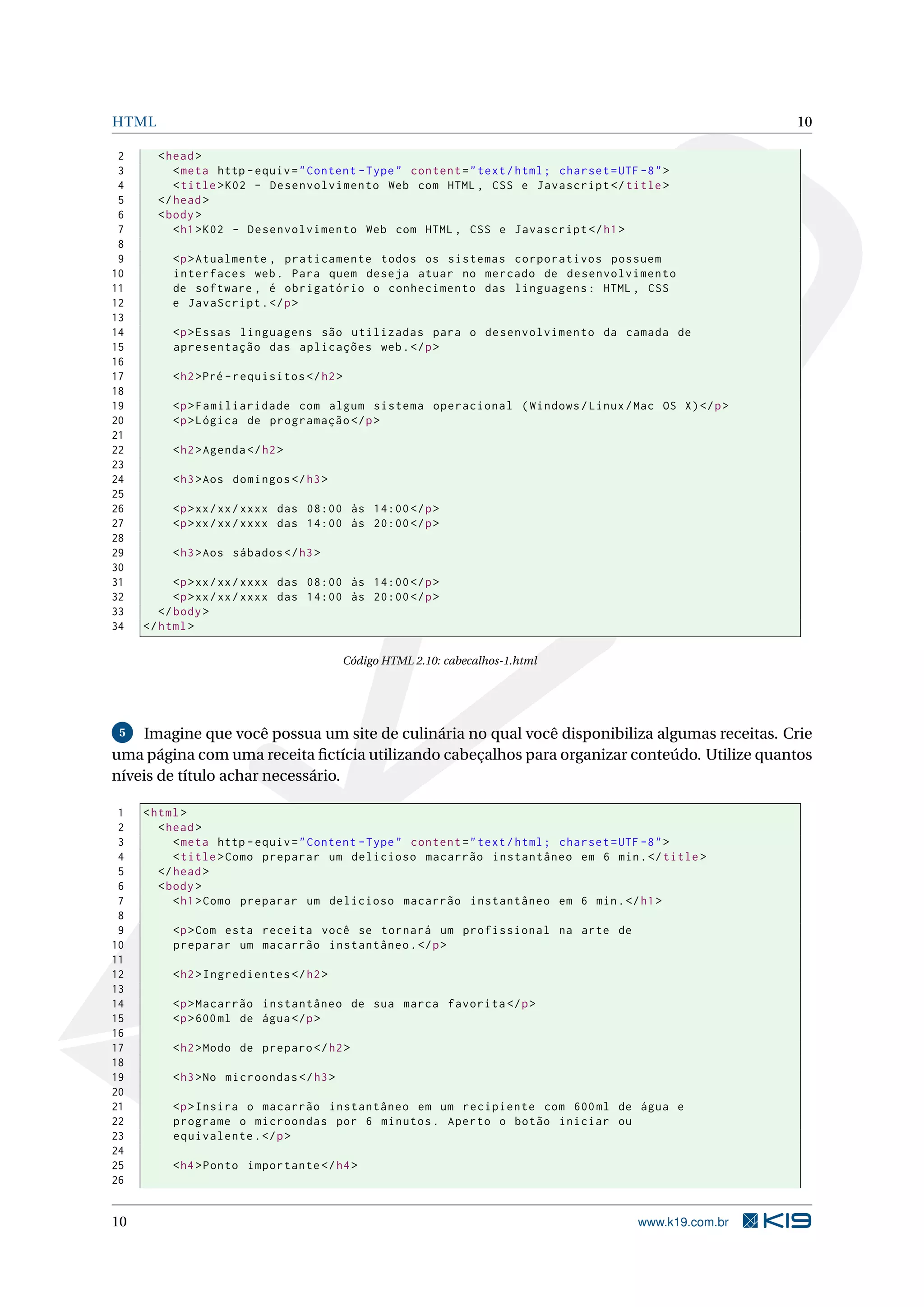HTML 10
2 <head>
3 <meta http -equiv="Content -Type" content="text/html; charset=UTF -8">
4 <title>K02 - Desenvolvimento Web com HTML , CSS e Javascript </title>
5 </head>
6 <body>
7 <h1>K02 - Desenvolvimento Web com HTML , CSS e Javascript </h1>
8
9 <p>Atualmente , praticamente todos os sistemas corporativos possuem
10 interfaces web. Para quem deseja atuar no mercado de desenvolvimento
11 de software , é obrigatório o conhecimento das linguagens: HTML , CSS
12 e JavaScript.</p>
13
14 <p>Essas linguagens são utilizadas para o desenvolvimento da camada de
15 apresentação das aplicações web.</p>
16
17 <h2>Pré -requisitos </h2>
18
19 <p>Familiaridade com algum sistema operacional (Windows/Linux/Mac OS X)</p>
20 <p>Lógica de programação </p>
21
22 <h2>Agenda </h2>
23
24 <h3>Aos domingos </h3>
25
26 <p>xx/xx/xxxx das 08:00 às 14:00</p>
27 <p>xx/xx/xxxx das 14:00 às 20:00</p>
28
29 <h3>Aos sábados </h3>
30
31 <p>xx/xx/xxxx das 08:00 às 14:00</p>
32 <p>xx/xx/xxxx das 14:00 às 20:00</p>
33 </body>
34 </html>
Código HTML 2.10: cabecalhos-1.html
5 Imagine que você possua um site de culinária no qual você disponibiliza algumas receitas. Crie
uma página com uma receita ﬁctícia utilizando cabeçalhos para organizar conteúdo. Utilize quantos
níveis de título achar necessário.
1 <html>
2 <head>
3 <meta http -equiv="Content -Type" content="text/html; charset=UTF -8">
4 <title>Como preparar um delicioso macarrão instantâneo em 6 min.</title>
5 </head>
6 <body>
7 <h1>Como preparar um delicioso macarrão instantâneo em 6 min.</h1>
8
9 <p>Com esta receita você se tornará um profissional na arte de
10 preparar um macarrão instantâneo.</p>
11
12 <h2>Ingredientes </h2>
13
14 <p>Macarrão instantâneo de sua marca favorita </p>
15 <p>600ml de água</p>
16
17 <h2>Modo de preparo </h2>
18
19 <h3>No microondas </h3>
20
21 <p>Insira o macarrão instantâneo em um recipiente com 600ml de água e
22 programe o microondas por 6 minutos. Aperto o botão iniciar ou
23 equivalente.</p>
24
25 <h4>Ponto importante </h4>
26
10 www.k19.com.br
 