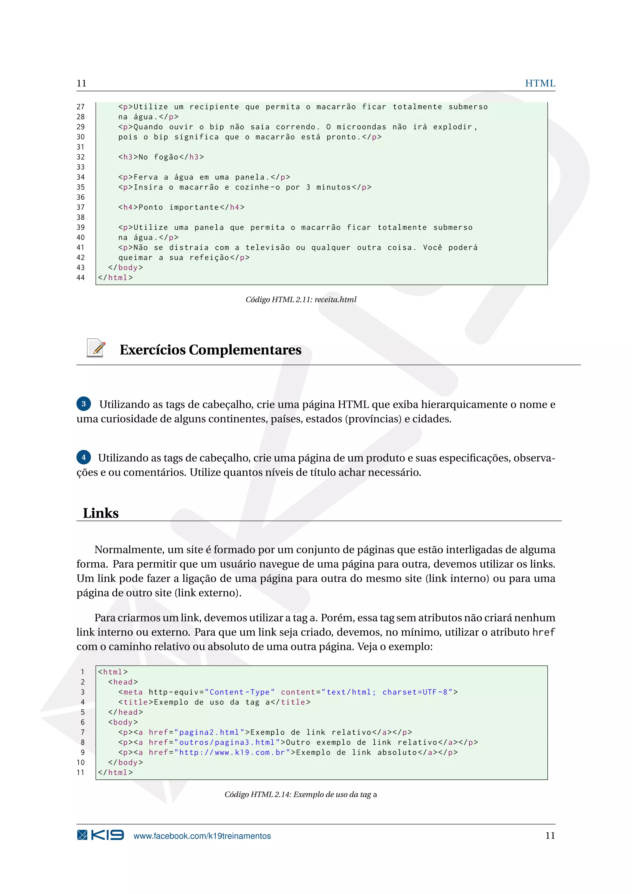 11 HTML
27 <p>Utilize um recipiente que permita o macarrão ficar totalmente submerso
28 na água.</p>
29 <p>Quando ouvir o bip não saia correndo. O microondas não irá explodir ,
30 pois o bip significa que o macarrão está pronto.</p>
31
32 <h3>No fogão</h3>
33
34 <p>Ferva a água em uma panela.</p>
35 <p>Insira o macarrão e cozinhe -o por 3 minutos </p>
36
37 <h4>Ponto importante </h4>
38
39 <p>Utilize uma panela que permita o macarrão ficar totalmente submerso
40 na água.</p>
41 <p>Não se distraia com a televisão ou qualquer outra coisa. Você poderá
42 queimar a sua refeição </p>
43 </body>
44 </html>
Código HTML 2.11: receita.html
Exercícios Complementares
3 Utilizando as tags de cabeçalho, crie uma página HTML que exiba hierarquicamente o nome e
uma curiosidade de alguns continentes, países, estados (províncias) e cidades.
4 Utilizando as tags de cabeçalho, crie uma página de um produto e suas especiﬁcações, observa-
ções e ou comentários. Utilize quantos níveis de título achar necessário.
Links
Normalmente, um site é formado por um conjunto de páginas que estão interligadas de alguma
forma. Para permitir que um usuário navegue de uma página para outra, devemos utilizar os links.
Um link pode fazer a ligação de uma página para outra do mesmo site (link interno) ou para uma
página de outro site (link externo).
Para criarmos um link, devemos utilizar a tag a. Porém, essa tag sem atributos não criará nenhum
link interno ou externo. Para que um link seja criado, devemos, no mínimo, utilizar o atributo href
com o caminho relativo ou absoluto de uma outra página. Veja o exemplo:
1 <html>
2 <head>
3 <meta http -equiv="Content -Type" content="text/html; charset=UTF -8">
4 <title>Exemplo de uso da tag a</title>
5 </head>
6 <body>
7 <p><a href="pagina2.html">Exemplo de link relativo </a></p>
8 <p><a href="outros/pagina3.html">Outro exemplo de link relativo </a></p>
9 <p><a href="http ://www.k19.com.br">Exemplo de link absoluto </a></p>
10 </body>
11 </html>
Código HTML 2.14: Exemplo de uso da tag a
www.facebook.com/k19treinamentos 11
 