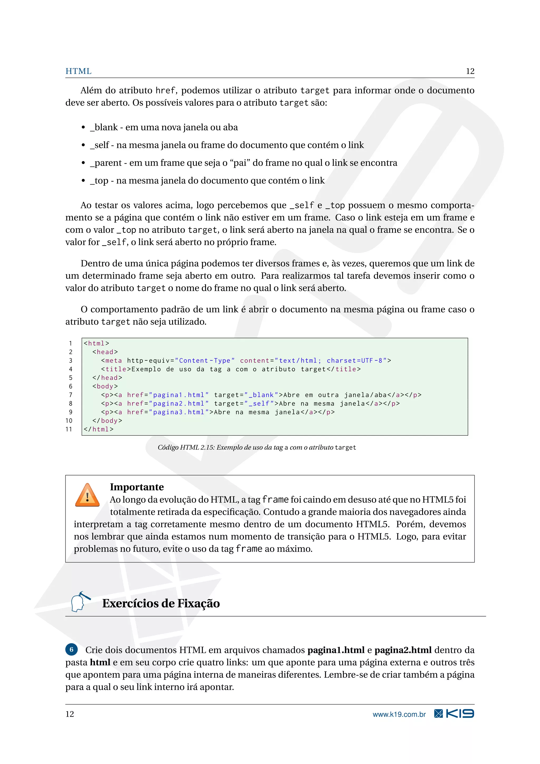 HTML 12
Além do atributo href, podemos utilizar o atributo target para informar onde o documento
deve ser aberto. Os possíveis valores para o atributo target são:
• _blank - em uma nova janela ou aba
• _self - na mesma janela ou frame do documento que contém o link
• _parent - em um frame que seja o “pai” do frame no qual o link se encontra
• _top - na mesma janela do documento que contém o link
Ao testar os valores acima, logo percebemos que _self e _top possuem o mesmo comporta-
mento se a página que contém o link não estiver em um frame. Caso o link esteja em um frame e
com o valor _top no atributo target, o link será aberto na janela na qual o frame se encontra. Se o
valor for _self, o link será aberto no próprio frame.
Dentro de uma única página podemos ter diversos frames e, às vezes, queremos que um link de
um determinado frame seja aberto em outro. Para realizarmos tal tarefa devemos inserir como o
valor do atributo target o nome do frame no qual o link será aberto.
O comportamento padrão de um link é abrir o documento na mesma página ou frame caso o
atributo target não seja utilizado.
1 <html>
2 <head>
3 <meta http -equiv="Content -Type" content="text/html; charset=UTF -8">
4 <title>Exemplo de uso da tag a com o atributo target </title>
5 </head>
6 <body>
7 <p><a href="pagina1.html" target="_blank">Abre em outra janela/aba</a></p>
8 <p><a href="pagina2.html" target="_self">Abre na mesma janela </a></p>
9 <p><a href="pagina3.html">Abre na mesma janela </a></p>
10 </body>
11 </html>
Código HTML 2.15: Exemplo de uso da tag a com o atributo target
Importante
Ao longo da evolução do HTML, a tag frame foi caindo em desuso até que no HTML5 foi
totalmente retirada da especiﬁcação. Contudo a grande maioria dos navegadores ainda
interpretam a tag corretamente mesmo dentro de um documento HTML5. Porém, devemos
nos lembrar que ainda estamos num momento de transição para o HTML5. Logo, para evitar
problemas no futuro, evite o uso da tag frame ao máximo.
Exercícios de Fixação
6 Crie dois documentos HTML em arquivos chamados pagina1.html e pagina2.html dentro da
pasta html e em seu corpo crie quatro links: um que aponte para uma página externa e outros três
que apontem para uma página interna de maneiras diferentes. Lembre-se de criar também a página
para a qual o seu link interno irá apontar.
12 www.k19.com.br
 