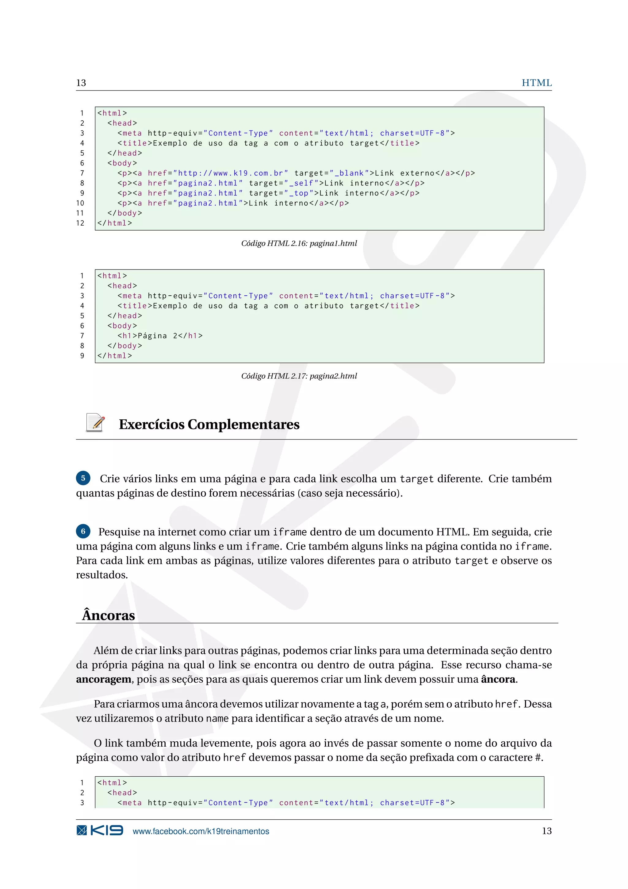 13 HTML
1 <html>
2 <head>
3 <meta http -equiv="Content -Type" content="text/html; charset=UTF -8">
4 <title>Exemplo de uso da tag a com o atributo target </title>
5 </head>
6 <body>
7 <p><a href="http ://www.k19.com.br" target="_blank">Link externo </a></p>
8 <p><a href="pagina2.html" target="_self">Link interno </a></p>
9 <p><a href="pagina2.html" target="_top">Link interno </a></p>
10 <p><a href="pagina2.html">Link interno </a></p>
11 </body>
12 </html>
Código HTML 2.16: pagina1.html
1 <html>
2 <head>
3 <meta http -equiv="Content -Type" content="text/html; charset=UTF -8">
4 <title>Exemplo de uso da tag a com o atributo target </title>
5 </head>
6 <body>
7 <h1>Página 2</h1>
8 </body>
9 </html>
Código HTML 2.17: pagina2.html
Exercícios Complementares
5 Crie vários links em uma página e para cada link escolha um target diferente. Crie também
quantas páginas de destino forem necessárias (caso seja necessário).
6 Pesquise na internet como criar um iframe dentro de um documento HTML. Em seguida, crie
uma página com alguns links e um iframe. Crie também alguns links na página contida no iframe.
Para cada link em ambas as páginas, utilize valores diferentes para o atributo target e observe os
resultados.
Âncoras
Além de criar links para outras páginas, podemos criar links para uma determinada seção dentro
da própria página na qual o link se encontra ou dentro de outra página. Esse recurso chama-se
ancoragem, pois as seções para as quais queremos criar um link devem possuir uma âncora.
Para criarmos uma âncora devemos utilizar novamente a tag a, porém sem o atributo href. Dessa
vez utilizaremos o atributo name para identiﬁcar a seção através de um nome.
O link também muda levemente, pois agora ao invés de passar somente o nome do arquivo da
página como valor do atributo href devemos passar o nome da seção preﬁxada com o caractere #.
1 <html>
2 <head>
3 <meta http -equiv="Content -Type" content="text/html; charset=UTF -8">
www.facebook.com/k19treinamentos 13
 