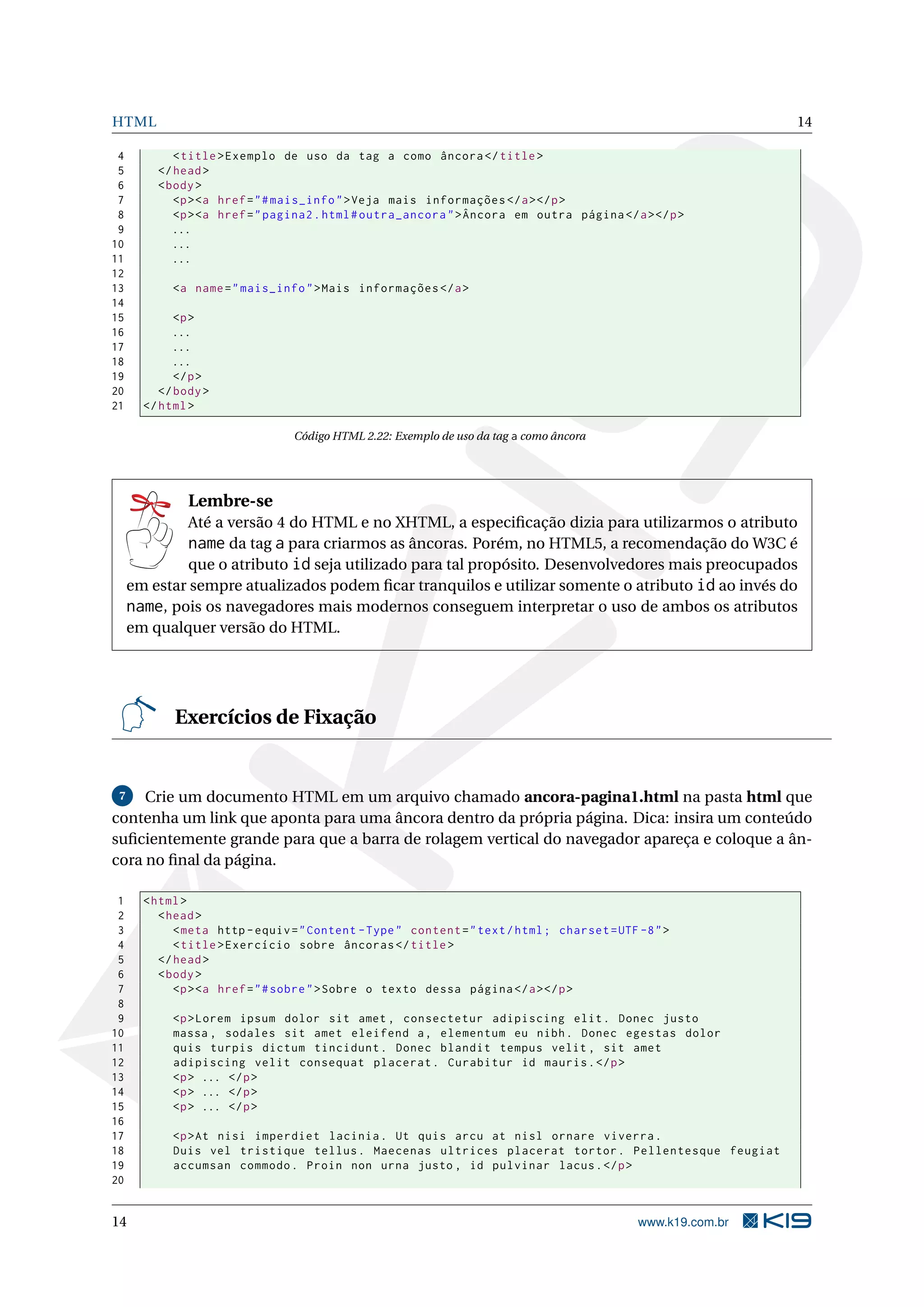 HTML 14
4 <title>Exemplo de uso da tag a como âncora </title>
5 </head>
6 <body>
7 <p><a href="#mais_info">Veja mais informações </a></p>
8 <p><a href="pagina2.html#outra_ancora">Âncora em outra página </a></p>
9 ...
10 ...
11 ...
12
13 <a name="mais_info">Mais informações </a>
14
15 <p>
16 ...
17 ...
18 ...
19 </p>
20 </body>
21 </html>
Código HTML 2.22: Exemplo de uso da tag a como âncora
Lembre-se
Até a versão 4 do HTML e no XHTML, a especiﬁcação dizia para utilizarmos o atributo
name da tag a para criarmos as âncoras. Porém, no HTML5, a recomendação do W3C é
que o atributo id seja utilizado para tal propósito. Desenvolvedores mais preocupados
em estar sempre atualizados podem ﬁcar tranquilos e utilizar somente o atributo id ao invés do
name, pois os navegadores mais modernos conseguem interpretar o uso de ambos os atributos
em qualquer versão do HTML.
Exercícios de Fixação
7 Crie um documento HTML em um arquivo chamado ancora-pagina1.html na pasta html que
contenha um link que aponta para uma âncora dentro da própria página. Dica: insira um conteúdo
suﬁcientemente grande para que a barra de rolagem vertical do navegador apareça e coloque a ân-
cora no ﬁnal da página.
1 <html>
2 <head>
3 <meta http -equiv="Content -Type" content="text/html; charset=UTF -8">
4 <title>Exercício sobre âncoras </title>
5 </head>
6 <body>
7 <p><a href="#sobre">Sobre o texto dessa página </a></p>
8
9 <p>Lorem ipsum dolor sit amet , consectetur adipiscing elit. Donec justo
10 massa , sodales sit amet eleifend a, elementum eu nibh. Donec egestas dolor
11 quis turpis dictum tincidunt. Donec blandit tempus velit , sit amet
12 adipiscing velit consequat placerat. Curabitur id mauris.</p>
13 <p> ... </p>
14 <p> ... </p>
15 <p> ... </p>
16
17 <p>At nisi imperdiet lacinia. Ut quis arcu at nisl ornare viverra.
18 Duis vel tristique tellus. Maecenas ultrices placerat tortor. Pellentesque feugiat
19 accumsan commodo. Proin non urna justo , id pulvinar lacus.</p>
20
14 www.k19.com.br
 