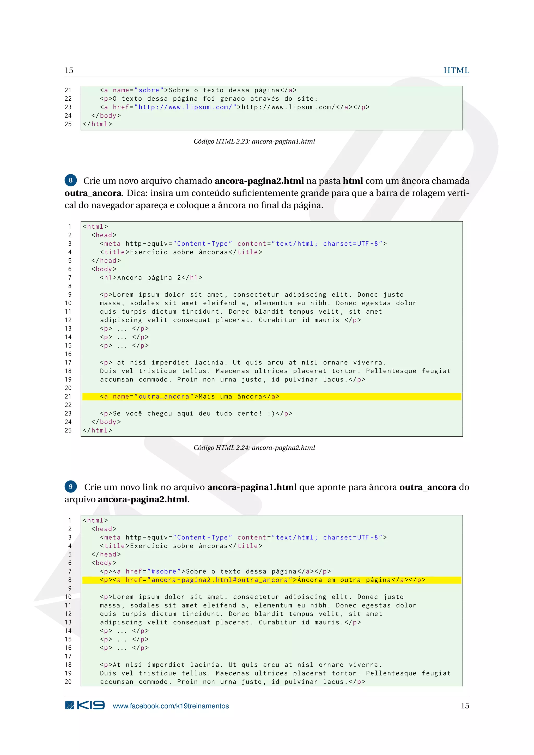 15 HTML
21 <a name="sobre">Sobre o texto dessa página </a>
22 <p>O texto dessa página foi gerado através do site:
23 <a href="http ://www.lipsum.com/">http ://www.lipsum.com/</a></p>
24 </body>
25 </html>
Código HTML 2.23: ancora-pagina1.html
8 Crie um novo arquivo chamado ancora-pagina2.html na pasta html com um âncora chamada
outra_ancora. Dica: insira um conteúdo suﬁcientemente grande para que a barra de rolagem verti-
cal do navegador apareça e coloque a âncora no ﬁnal da página.
1 <html>
2 <head>
3 <meta http -equiv="Content -Type" content="text/html; charset=UTF -8">
4 <title>Exercício sobre âncoras </title>
5 </head>
6 <body>
7 <h1>Ancora página 2</h1>
8
9 <p>Lorem ipsum dolor sit amet , consectetur adipiscing elit. Donec justo
10 massa , sodales sit amet eleifend a, elementum eu nibh. Donec egestas dolor
11 quis turpis dictum tincidunt. Donec blandit tempus velit , sit amet
12 adipiscing velit consequat placerat. Curabitur id mauris </p>
13 <p> ... </p>
14 <p> ... </p>
15 <p> ... </p>
16
17 <p> at nisi imperdiet lacinia. Ut quis arcu at nisl ornare viverra.
18 Duis vel tristique tellus. Maecenas ultrices placerat tortor. Pellentesque feugiat
19 accumsan commodo. Proin non urna justo , id pulvinar lacus.</p>
20
21 <a name="outra_ancora">Mais uma âncora </a>
22
23 <p>Se você chegou aqui deu tudo certo! :)</p>
24 </body>
25 </html>
Código HTML 2.24: ancora-pagina2.html
9 Crie um novo link no arquivo ancora-pagina1.html que aponte para âncora outra_ancora do
arquivo ancora-pagina2.html.
1 <html>
2 <head>
3 <meta http -equiv="Content -Type" content="text/html; charset=UTF -8">
4 <title>Exercício sobre âncoras </title>
5 </head>
6 <body>
7 <p><a href="#sobre">Sobre o texto dessa página </a></p>
8 <p><a href="ancora -pagina2.html#outra_ancora">Âncora em outra página </a></p>
9
10 <p>Lorem ipsum dolor sit amet , consectetur adipiscing elit. Donec justo
11 massa , sodales sit amet eleifend a, elementum eu nibh. Donec egestas dolor
12 quis turpis dictum tincidunt. Donec blandit tempus velit , sit amet
13 adipiscing velit consequat placerat. Curabitur id mauris.</p>
14 <p> ... </p>
15 <p> ... </p>
16 <p> ... </p>
17
18 <p>At nisi imperdiet lacinia. Ut quis arcu at nisl ornare viverra.
19 Duis vel tristique tellus. Maecenas ultrices placerat tortor. Pellentesque feugiat
20 accumsan commodo. Proin non urna justo , id pulvinar lacus.</p>
www.facebook.com/k19treinamentos 15
 