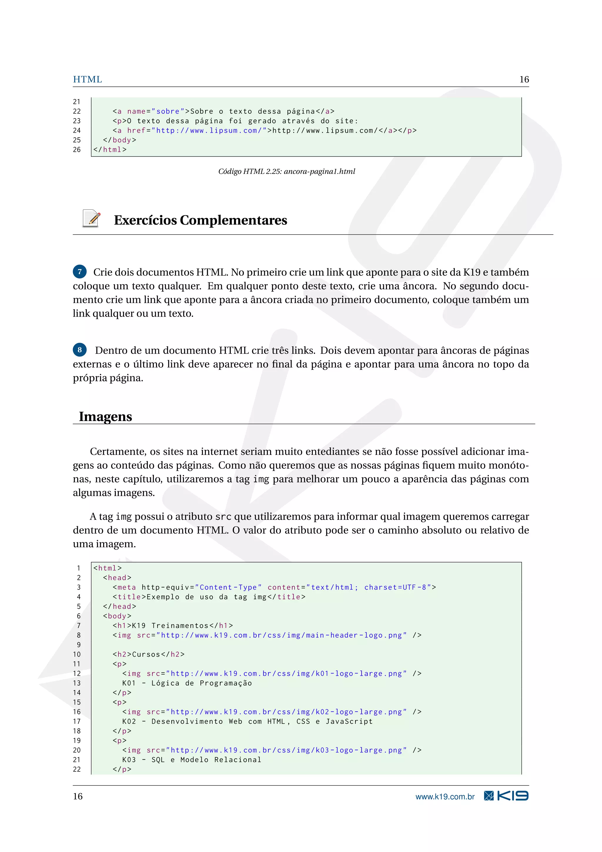 HTML 16
21
22 <a name="sobre">Sobre o texto dessa página </a>
23 <p>O texto dessa página foi gerado através do site:
24 <a href="http ://www.lipsum.com/">http ://www.lipsum.com/</a></p>
25 </body>
26 </html>
Código HTML 2.25: ancora-pagina1.html
Exercícios Complementares
7 Crie dois documentos HTML. No primeiro crie um link que aponte para o site da K19 e também
coloque um texto qualquer. Em qualquer ponto deste texto, crie uma âncora. No segundo docu-
mento crie um link que aponte para a âncora criada no primeiro documento, coloque também um
link qualquer ou um texto.
8 Dentro de um documento HTML crie três links. Dois devem apontar para âncoras de páginas
externas e o último link deve aparecer no ﬁnal da página e apontar para uma âncora no topo da
própria página.
Imagens
Certamente, os sites na internet seriam muito entediantes se não fosse possível adicionar ima-
gens ao conteúdo das páginas. Como não queremos que as nossas páginas ﬁquem muito monóto-
nas, neste capítulo, utilizaremos a tag img para melhorar um pouco a aparência das páginas com
algumas imagens.
A tag img possui o atributo src que utilizaremos para informar qual imagem queremos carregar
dentro de um documento HTML. O valor do atributo pode ser o caminho absoluto ou relativo de
uma imagem.
1 <html>
2 <head>
3 <meta http -equiv="Content -Type" content="text/html; charset=UTF -8">
4 <title>Exemplo de uso da tag img</title>
5 </head>
6 <body>
7 <h1>K19 Treinamentos </h1>
8 <img src="http ://www.k19.com.br/css/img/main -header -logo.png" />
9
10 <h2>Cursos </h2>
11 <p>
12 <img src="http ://www.k19.com.br/css/img/k01 -logo -large.png" />
13 K01 - Lógica de Programação
14 </p>
15 <p>
16 <img src="http ://www.k19.com.br/css/img/k02 -logo -large.png" />
17 K02 - Desenvolvimento Web com HTML , CSS e JavaScript
18 </p>
19 <p>
20 <img src="http ://www.k19.com.br/css/img/k03 -logo -large.png" />
21 K03 - SQL e Modelo Relacional
22 </p>
16 www.k19.com.br
 