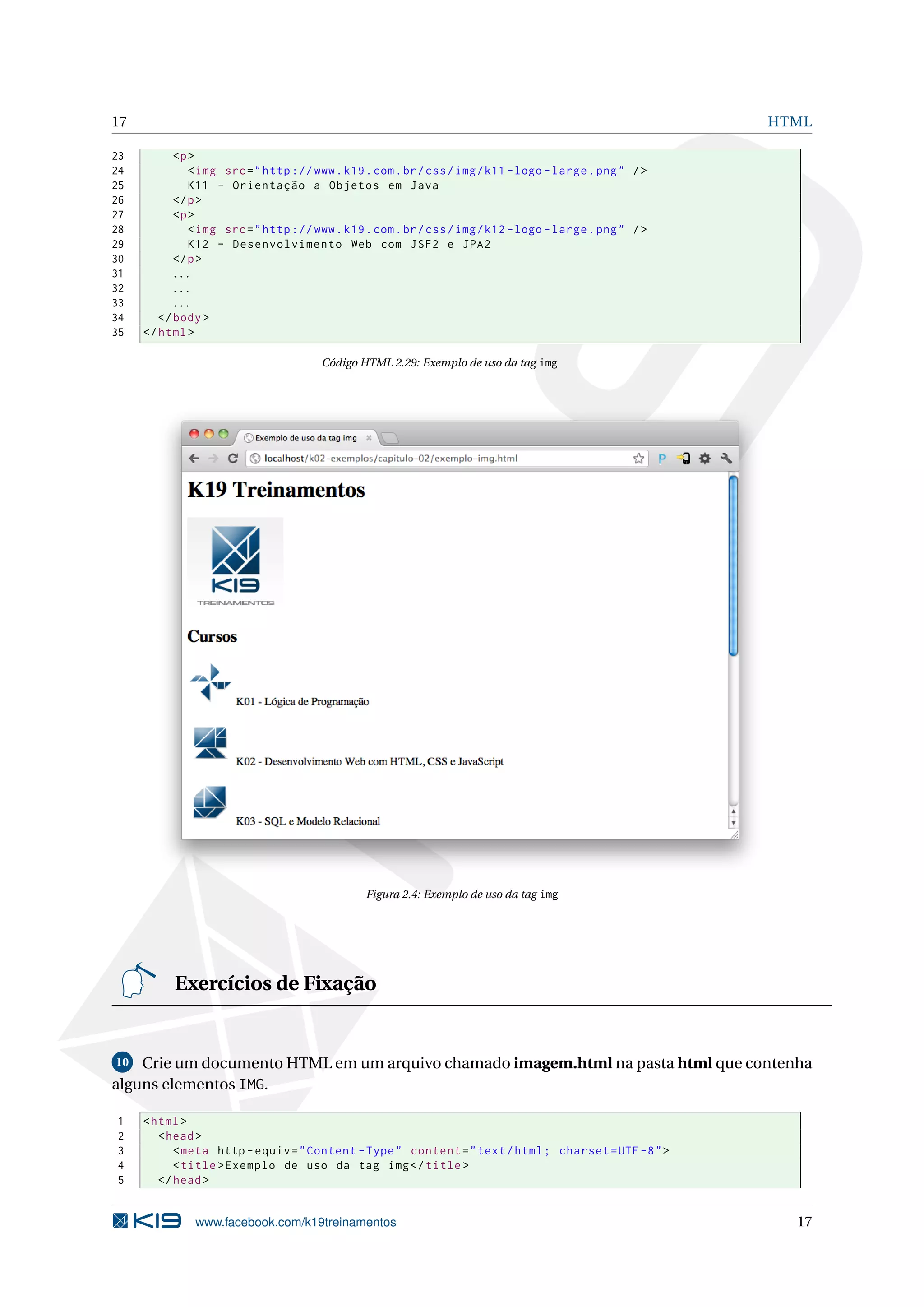 17 HTML
23 <p>
24 <img src="http ://www.k19.com.br/css/img/k11 -logo -large.png" />
25 K11 - Orientação a Objetos em Java
26 </p>
27 <p>
28 <img src="http ://www.k19.com.br/css/img/k12 -logo -large.png" />
29 K12 - Desenvolvimento Web com JSF2 e JPA2
30 </p>
31 ...
32 ...
33 ...
34 </body>
35 </html>
Código HTML 2.29: Exemplo de uso da tag img
Figura 2.4: Exemplo de uso da tag img
Exercícios de Fixação
10 Crie um documento HTML em um arquivo chamado imagem.html na pasta html que contenha
alguns elementos IMG.
1 <html>
2 <head>
3 <meta http -equiv="Content -Type" content="text/html; charset=UTF -8">
4 <title>Exemplo de uso da tag img</title>
5 </head>
www.facebook.com/k19treinamentos 17
 