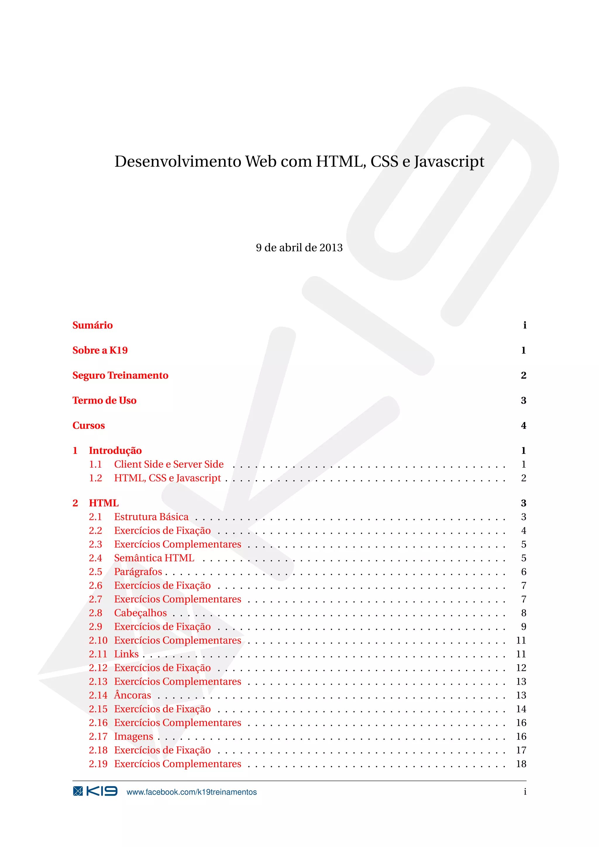 Desenvolvimento Web com HTML, CSS e Javascript
9 de abril de 2013
Sumário i
Sobre a K19 1
Seguro Treinamento 2
Termo de Uso 3
Cursos 4
1 Introdução 1
1.1 Client Side e Server Side . . . . . . . . . . . . . . . . . . . . . . . . . . . . . . . . . . . . . 1
1.2 HTML, CSS e Javascript . . . . . . . . . . . . . . . . . . . . . . . . . . . . . . . . . . . . . . 2
2 HTML 3
2.1 Estrutura Básica . . . . . . . . . . . . . . . . . . . . . . . . . . . . . . . . . . . . . . . . . . 3
2.2 Exercícios de Fixação . . . . . . . . . . . . . . . . . . . . . . . . . . . . . . . . . . . . . . . 4
2.3 Exercícios Complementares . . . . . . . . . . . . . . . . . . . . . . . . . . . . . . . . . . . 5
2.4 Semântica HTML . . . . . . . . . . . . . . . . . . . . . . . . . . . . . . . . . . . . . . . . . 5
2.5 Parágrafos . . . . . . . . . . . . . . . . . . . . . . . . . . . . . . . . . . . . . . . . . . . . . . 6
2.6 Exercícios de Fixação . . . . . . . . . . . . . . . . . . . . . . . . . . . . . . . . . . . . . . . 7
2.7 Exercícios Complementares . . . . . . . . . . . . . . . . . . . . . . . . . . . . . . . . . . . 7
2.8 Cabeçalhos . . . . . . . . . . . . . . . . . . . . . . . . . . . . . . . . . . . . . . . . . . . . . 8
2.9 Exercícios de Fixação . . . . . . . . . . . . . . . . . . . . . . . . . . . . . . . . . . . . . . . 9
2.10 Exercícios Complementares . . . . . . . . . . . . . . . . . . . . . . . . . . . . . . . . . . . 11
2.11 Links . . . . . . . . . . . . . . . . . . . . . . . . . . . . . . . . . . . . . . . . . . . . . . . . . 11
2.12 Exercícios de Fixação . . . . . . . . . . . . . . . . . . . . . . . . . . . . . . . . . . . . . . . 12
2.13 Exercícios Complementares . . . . . . . . . . . . . . . . . . . . . . . . . . . . . . . . . . . 13
2.14 Âncoras . . . . . . . . . . . . . . . . . . . . . . . . . . . . . . . . . . . . . . . . . . . . . . . 13
2.15 Exercícios de Fixação . . . . . . . . . . . . . . . . . . . . . . . . . . . . . . . . . . . . . . . 14
2.16 Exercícios Complementares . . . . . . . . . . . . . . . . . . . . . . . . . . . . . . . . . . . 16
2.17 Imagens . . . . . . . . . . . . . . . . . . . . . . . . . . . . . . . . . . . . . . . . . . . . . . . 16
2.18 Exercícios de Fixação . . . . . . . . . . . . . . . . . . . . . . . . . . . . . . . . . . . . . . . 17
2.19 Exercícios Complementares . . . . . . . . . . . . . . . . . . . . . . . . . . . . . . . . . . . 18
www.facebook.com/k19treinamentos i
 