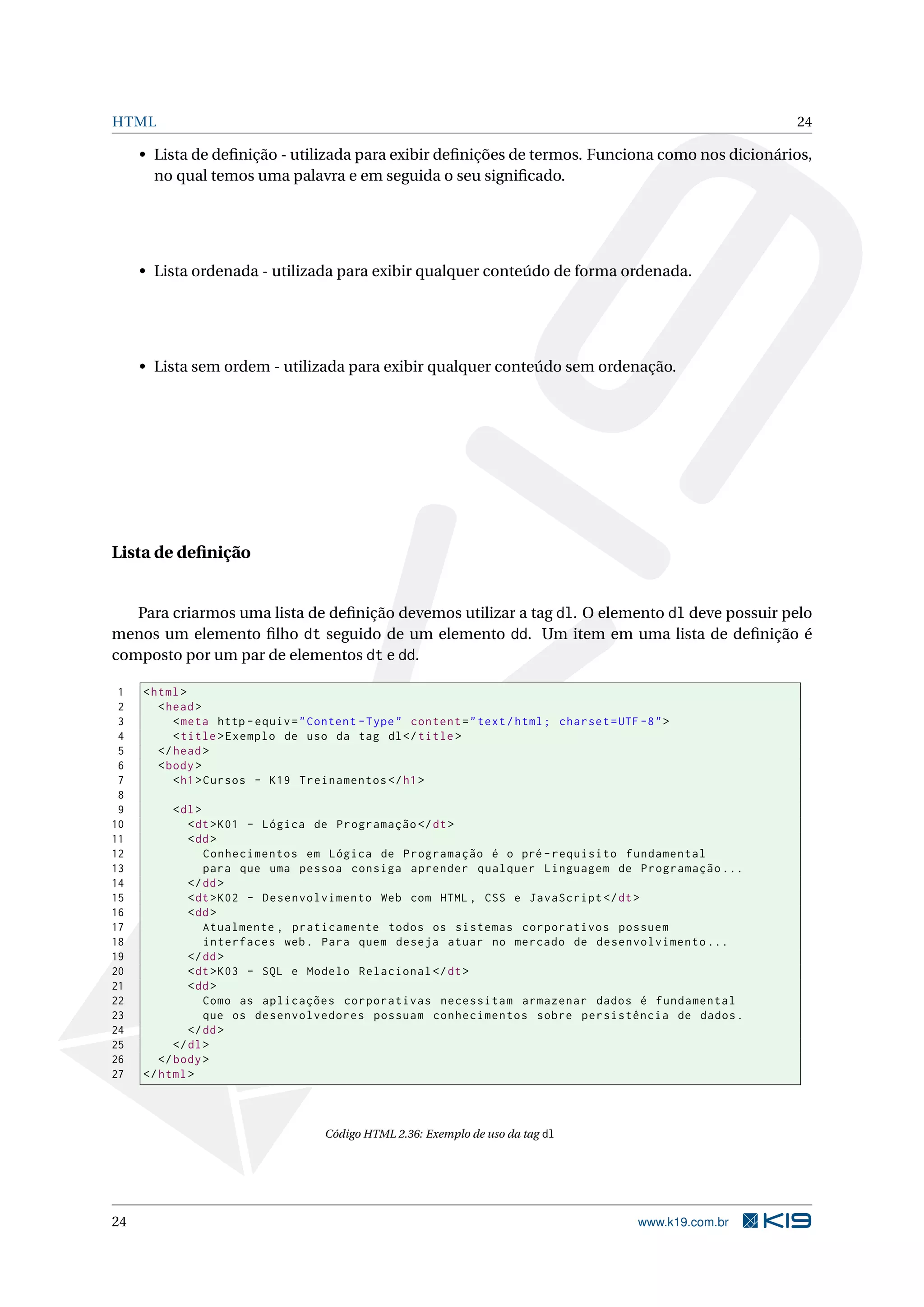 HTML 24
• Lista de deﬁnição - utilizada para exibir deﬁnições de termos. Funciona como nos dicionários,
no qual temos uma palavra e em seguida o seu signiﬁcado.
• Lista ordenada - utilizada para exibir qualquer conteúdo de forma ordenada.
• Lista sem ordem - utilizada para exibir qualquer conteúdo sem ordenação.
Lista de deﬁnição
Para criarmos uma lista de deﬁnição devemos utilizar a tag dl. O elemento dl deve possuir pelo
menos um elemento ﬁlho dt seguido de um elemento dd. Um item em uma lista de deﬁnição é
composto por um par de elementos dt e dd.
1 <html>
2 <head>
3 <meta http -equiv="Content -Type" content="text/html; charset=UTF -8">
4 <title>Exemplo de uso da tag dl</title>
5 </head>
6 <body>
7 <h1>Cursos - K19 Treinamentos </h1>
8
9 <dl>
10 <dt>K01 - Lógica de Programação </dt>
11 <dd>
12 Conhecimentos em Lógica de Programação é o pré -requisito fundamental
13 para que uma pessoa consiga aprender qualquer Linguagem de Programação ...
14 </dd>
15 <dt>K02 - Desenvolvimento Web com HTML , CSS e JavaScript </dt>
16 <dd>
17 Atualmente , praticamente todos os sistemas corporativos possuem
18 interfaces web. Para quem deseja atuar no mercado de desenvolvimento ...
19 </dd>
20 <dt>K03 - SQL e Modelo Relacional </dt>
21 <dd>
22 Como as aplicações corporativas necessitam armazenar dados é fundamental
23 que os desenvolvedores possuam conhecimentos sobre persistência de dados.
24 </dd>
25 </dl>
26 </body>
27 </html>
Código HTML 2.36: Exemplo de uso da tag dl
24 www.k19.com.br
 
