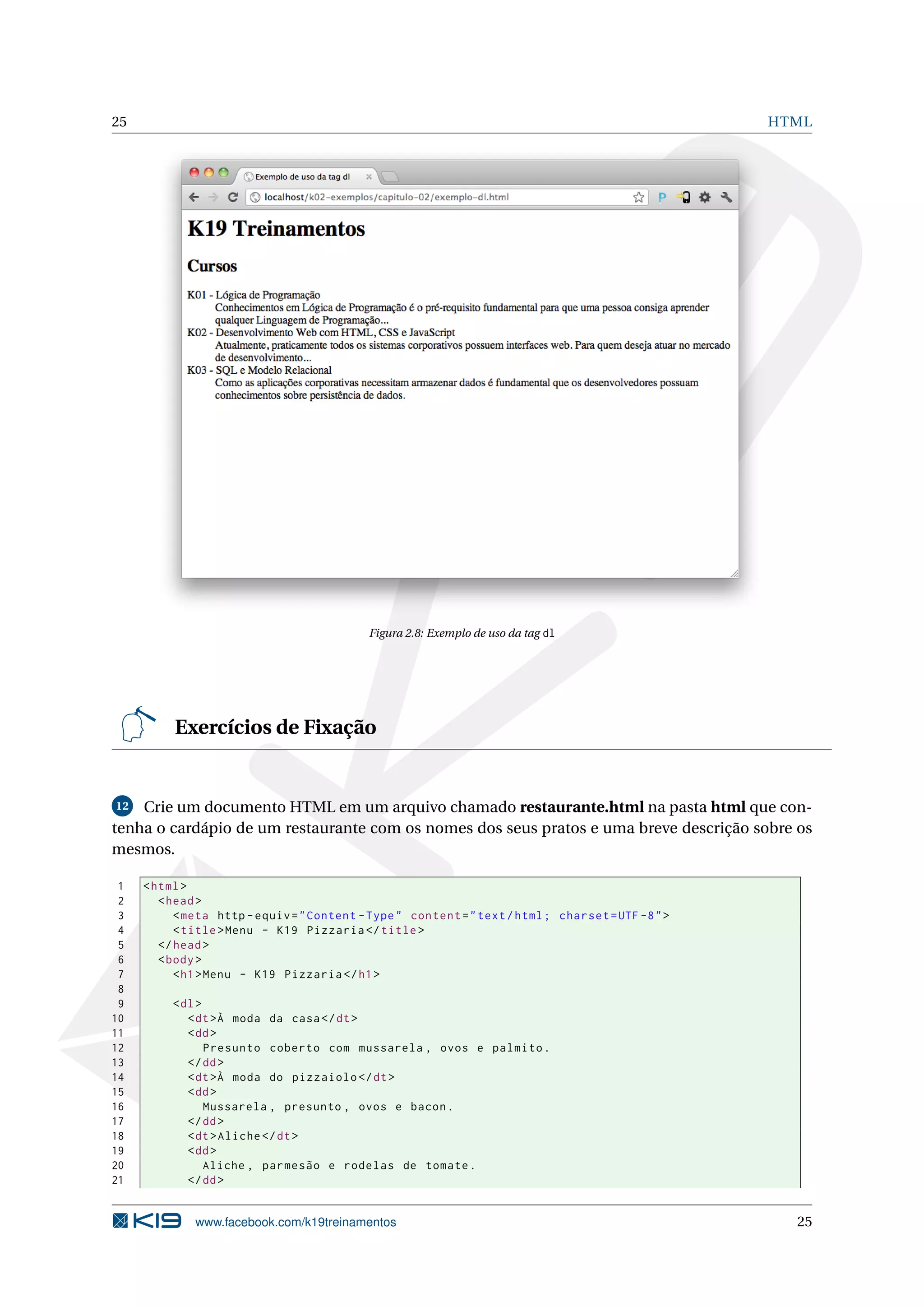 25 HTML
Figura 2.8: Exemplo de uso da tag dl
Exercícios de Fixação
12 Crie um documento HTML em um arquivo chamado restaurante.html na pasta html que con-
tenha o cardápio de um restaurante com os nomes dos seus pratos e uma breve descrição sobre os
mesmos.
1 <html>
2 <head>
3 <meta http -equiv="Content -Type" content="text/html; charset=UTF -8">
4 <title>Menu - K19 Pizzaria </title>
5 </head>
6 <body>
7 <h1>Menu - K19 Pizzaria </h1>
8
9 <dl>
10 <dt>À moda da casa</dt>
11 <dd>
12 Presunto coberto com mussarela , ovos e palmito.
13 </dd>
14 <dt>À moda do pizzaiolo </dt>
15 <dd>
16 Mussarela , presunto , ovos e bacon.
17 </dd>
18 <dt>Aliche </dt>
19 <dd>
20 Aliche , parmesão e rodelas de tomate.
21 </dd>
www.facebook.com/k19treinamentos 25
 
