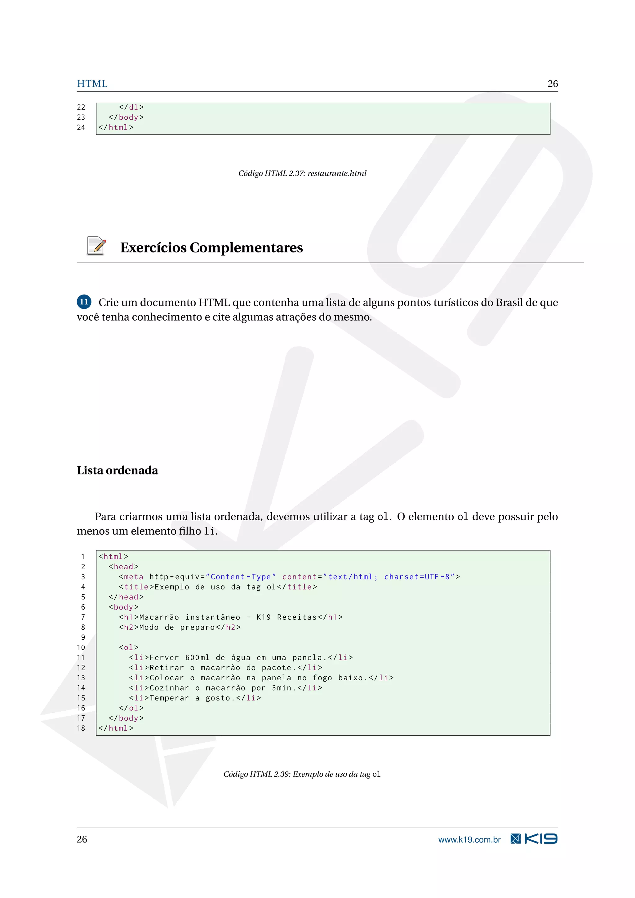 HTML 26
22 </dl>
23 </body>
24 </html>
Código HTML 2.37: restaurante.html
Exercícios Complementares
11 Crie um documento HTML que contenha uma lista de alguns pontos turísticos do Brasil de que
você tenha conhecimento e cite algumas atrações do mesmo.
Lista ordenada
Para criarmos uma lista ordenada, devemos utilizar a tag ol. O elemento ol deve possuir pelo
menos um elemento ﬁlho li.
1 <html>
2 <head>
3 <meta http -equiv="Content -Type" content="text/html; charset=UTF -8">
4 <title>Exemplo de uso da tag ol</title>
5 </head>
6 <body>
7 <h1>Macarrão instantâneo - K19 Receitas </h1>
8 <h2>Modo de preparo </h2>
9
10 <ol>
11 <li>Ferver 600ml de água em uma panela.</li>
12 <li>Retirar o macarrão do pacote.</li>
13 <li>Colocar o macarrão na panela no fogo baixo.</li>
14 <li>Cozinhar o macarrão por 3min.</li>
15 <li>Temperar a gosto.</li>
16 </ol>
17 </body>
18 </html>
Código HTML 2.39: Exemplo de uso da tag ol
26 www.k19.com.br
 