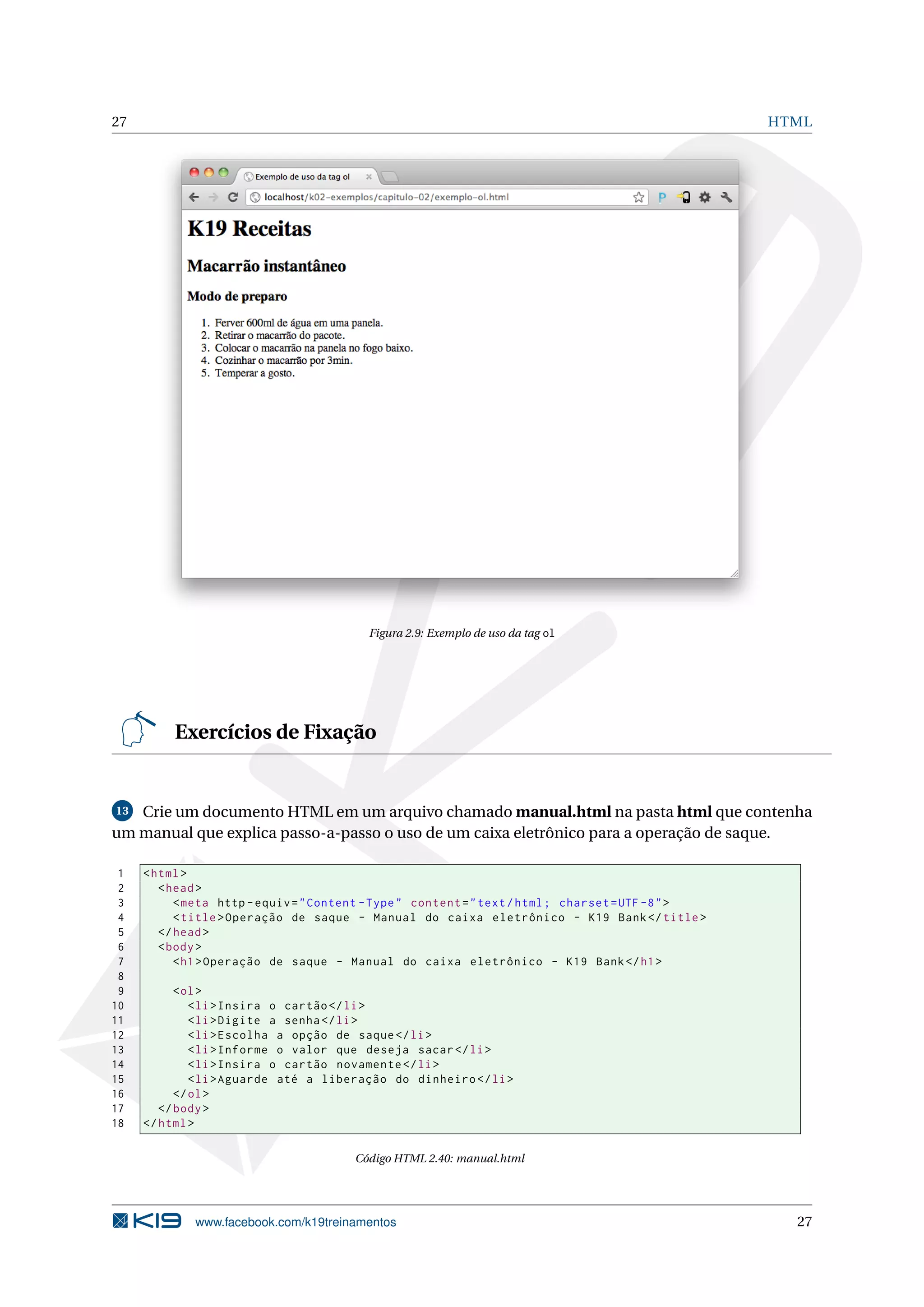 27 HTML
Figura 2.9: Exemplo de uso da tag ol
Exercícios de Fixação
13 Crie um documento HTML em um arquivo chamado manual.html na pasta html que contenha
um manual que explica passo-a-passo o uso de um caixa eletrônico para a operação de saque.
1 <html>
2 <head>
3 <meta http -equiv="Content -Type" content="text/html; charset=UTF -8">
4 <title>Operação de saque - Manual do caixa eletrônico - K19 Bank</title>
5 </head>
6 <body>
7 <h1>Operação de saque - Manual do caixa eletrônico - K19 Bank</h1>
8
9 <ol>
10 <li>Insira o cartão </li>
11 <li>Digite a senha</li>
12 <li>Escolha a opção de saque</li>
13 <li>Informe o valor que deseja sacar</li>
14 <li>Insira o cartão novamente </li>
15 <li>Aguarde até a liberação do dinheiro </li>
16 </ol>
17 </body>
18 </html>
Código HTML 2.40: manual.html
www.facebook.com/k19treinamentos 27
 