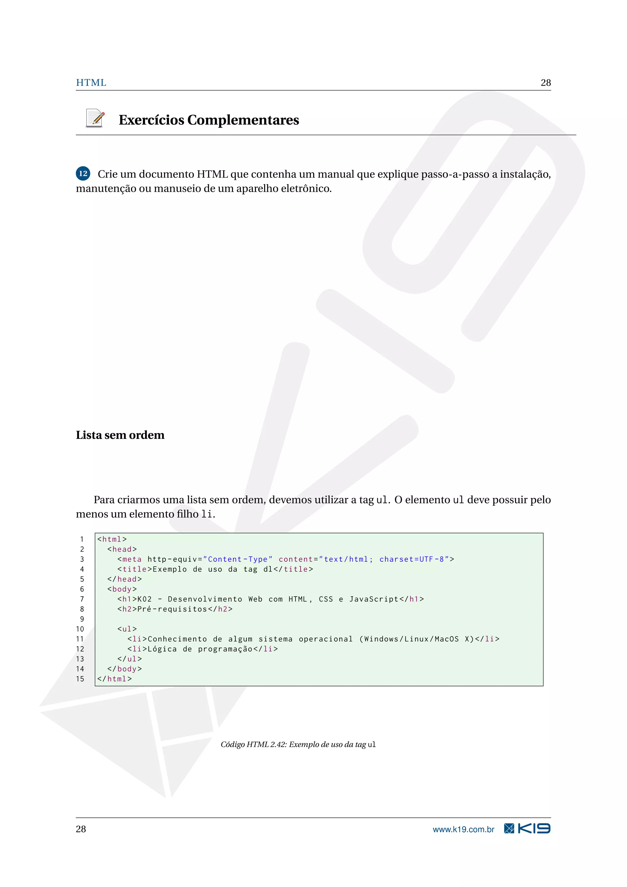 HTML 28
Exercícios Complementares
12 Crie um documento HTML que contenha um manual que explique passo-a-passo a instalação,
manutenção ou manuseio de um aparelho eletrônico.
Lista sem ordem
Para criarmos uma lista sem ordem, devemos utilizar a tag ul. O elemento ul deve possuir pelo
menos um elemento ﬁlho li.
1 <html>
2 <head>
3 <meta http -equiv="Content -Type" content="text/html; charset=UTF -8">
4 <title>Exemplo de uso da tag dl</title>
5 </head>
6 <body>
7 <h1>K02 - Desenvolvimento Web com HTML , CSS e JavaScript </h1>
8 <h2>Pré -requisitos </h2>
9
10 <ul>
11 <li>Conhecimento de algum sistema operacional (Windows/Linux/MacOS X)</li>
12 <li>Lógica de programação </li>
13 </ul>
14 </body>
15 </html>
Código HTML 2.42: Exemplo de uso da tag ul
28 www.k19.com.br
 