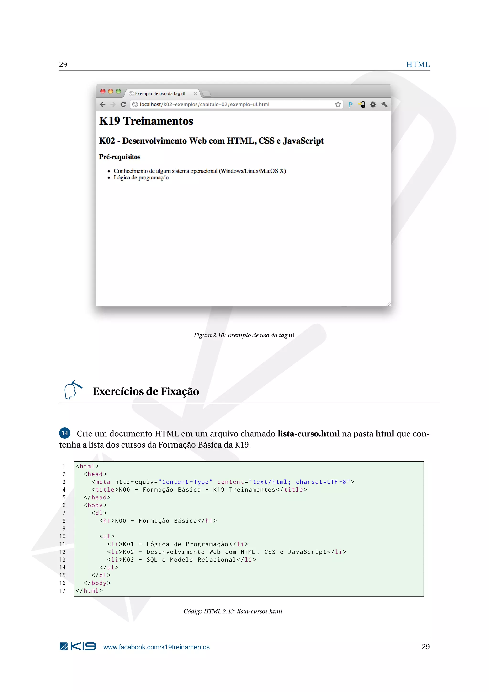 29 HTML
Figura 2.10: Exemplo de uso da tag ul
Exercícios de Fixação
14 Crie um documento HTML em um arquivo chamado lista-curso.html na pasta html que con-
tenha a lista dos cursos da Formação Básica da K19.
1 <html>
2 <head>
3 <meta http -equiv="Content -Type" content="text/html; charset=UTF -8">
4 <title>K00 - Formação Básica - K19 Treinamentos </title>
5 </head>
6 <body>
7 <dl>
8 <h1>K00 - Formação Básica </h1>
9
10 <ul>
11 <li>K01 - Lógica de Programação </li>
12 <li>K02 - Desenvolvimento Web com HTML , CSS e JavaScript </li>
13 <li>K03 - SQL e Modelo Relacional </li>
14 </ul>
15 </dl>
16 </body>
17 </html>
Código HTML 2.43: lista-cursos.html
www.facebook.com/k19treinamentos 29
 