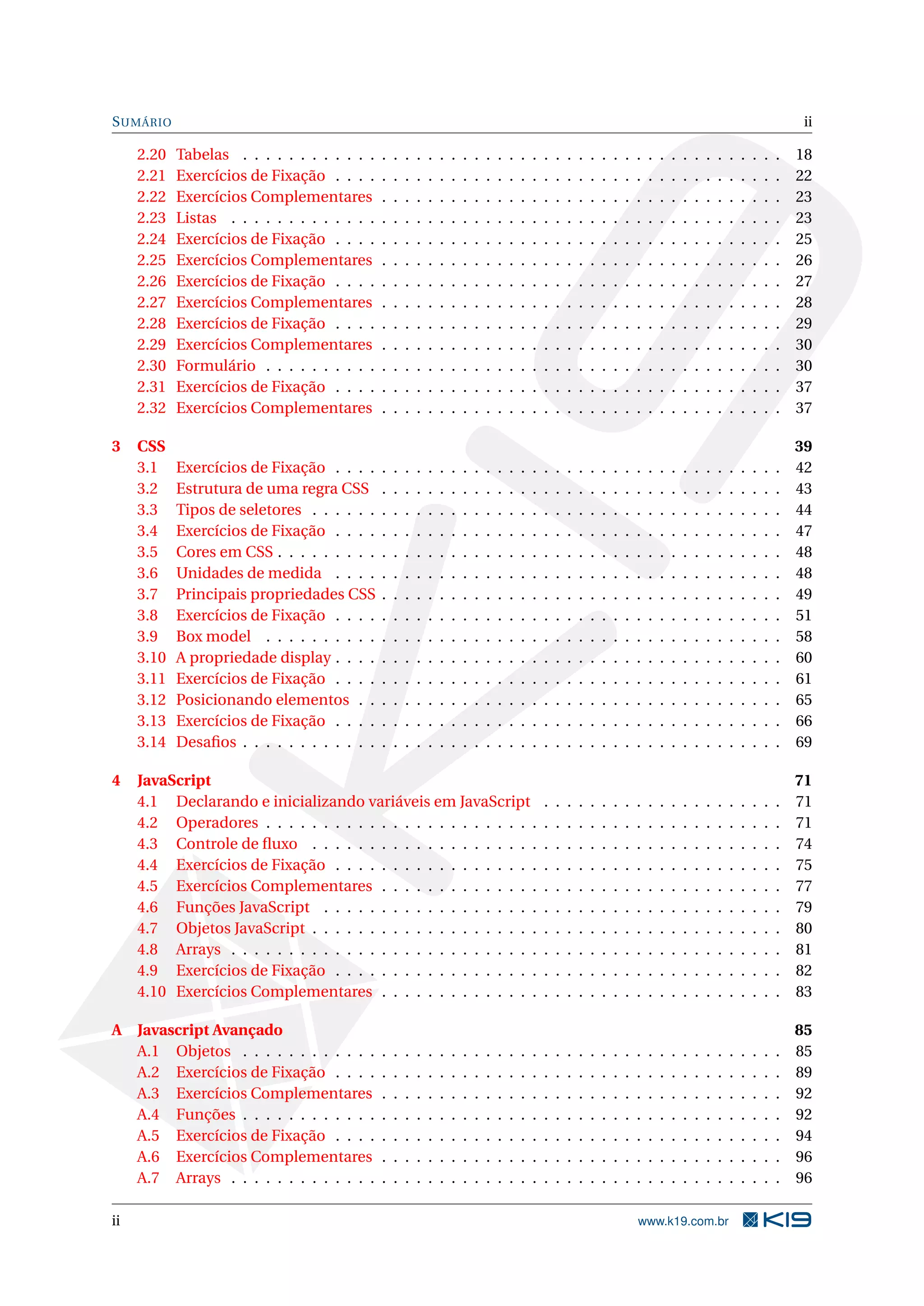 SUMÁRIO ii
2.20 Tabelas . . . . . . . . . . . . . . . . . . . . . . . . . . . . . . . . . . . . . . . . . . . . . . . 18
2.21 Exercícios de Fixação . . . . . . . . . . . . . . . . . . . . . . . . . . . . . . . . . . . . . . . 22
2.22 Exercícios Complementares . . . . . . . . . . . . . . . . . . . . . . . . . . . . . . . . . . . 23
2.23 Listas . . . . . . . . . . . . . . . . . . . . . . . . . . . . . . . . . . . . . . . . . . . . . . . . 23
2.24 Exercícios de Fixação . . . . . . . . . . . . . . . . . . . . . . . . . . . . . . . . . . . . . . . 25
2.25 Exercícios Complementares . . . . . . . . . . . . . . . . . . . . . . . . . . . . . . . . . . . 26
2.26 Exercícios de Fixação . . . . . . . . . . . . . . . . . . . . . . . . . . . . . . . . . . . . . . . 27
2.27 Exercícios Complementares . . . . . . . . . . . . . . . . . . . . . . . . . . . . . . . . . . . 28
2.28 Exercícios de Fixação . . . . . . . . . . . . . . . . . . . . . . . . . . . . . . . . . . . . . . . 29
2.29 Exercícios Complementares . . . . . . . . . . . . . . . . . . . . . . . . . . . . . . . . . . . 30
2.30 Formulário . . . . . . . . . . . . . . . . . . . . . . . . . . . . . . . . . . . . . . . . . . . . . 30
2.31 Exercícios de Fixação . . . . . . . . . . . . . . . . . . . . . . . . . . . . . . . . . . . . . . . 37
2.32 Exercícios Complementares . . . . . . . . . . . . . . . . . . . . . . . . . . . . . . . . . . . 37
3 CSS 39
3.1 Exercícios de Fixação . . . . . . . . . . . . . . . . . . . . . . . . . . . . . . . . . . . . . . . 42
3.2 Estrutura de uma regra CSS . . . . . . . . . . . . . . . . . . . . . . . . . . . . . . . . . . . 43
3.3 Tipos de seletores . . . . . . . . . . . . . . . . . . . . . . . . . . . . . . . . . . . . . . . . . 44
3.4 Exercícios de Fixação . . . . . . . . . . . . . . . . . . . . . . . . . . . . . . . . . . . . . . . 47
3.5 Cores em CSS . . . . . . . . . . . . . . . . . . . . . . . . . . . . . . . . . . . . . . . . . . . . 48
3.6 Unidades de medida . . . . . . . . . . . . . . . . . . . . . . . . . . . . . . . . . . . . . . . 48
3.7 Principais propriedades CSS . . . . . . . . . . . . . . . . . . . . . . . . . . . . . . . . . . . 49
3.8 Exercícios de Fixação . . . . . . . . . . . . . . . . . . . . . . . . . . . . . . . . . . . . . . . 51
3.9 Box model . . . . . . . . . . . . . . . . . . . . . . . . . . . . . . . . . . . . . . . . . . . . . 58
3.10 A propriedade display . . . . . . . . . . . . . . . . . . . . . . . . . . . . . . . . . . . . . . . 60
3.11 Exercícios de Fixação . . . . . . . . . . . . . . . . . . . . . . . . . . . . . . . . . . . . . . . 61
3.12 Posicionando elementos . . . . . . . . . . . . . . . . . . . . . . . . . . . . . . . . . . . . . 65
3.13 Exercícios de Fixação . . . . . . . . . . . . . . . . . . . . . . . . . . . . . . . . . . . . . . . 66
3.14 Desaﬁos . . . . . . . . . . . . . . . . . . . . . . . . . . . . . . . . . . . . . . . . . . . . . . . 69
4 JavaScript 71
4.1 Declarando e inicializando variáveis em JavaScript . . . . . . . . . . . . . . . . . . . . . 71
4.2 Operadores . . . . . . . . . . . . . . . . . . . . . . . . . . . . . . . . . . . . . . . . . . . . . 71
4.3 Controle de ﬂuxo . . . . . . . . . . . . . . . . . . . . . . . . . . . . . . . . . . . . . . . . . 74
4.4 Exercícios de Fixação . . . . . . . . . . . . . . . . . . . . . . . . . . . . . . . . . . . . . . . 75
4.5 Exercícios Complementares . . . . . . . . . . . . . . . . . . . . . . . . . . . . . . . . . . . 77
4.6 Funções JavaScript . . . . . . . . . . . . . . . . . . . . . . . . . . . . . . . . . . . . . . . . 79
4.7 Objetos JavaScript . . . . . . . . . . . . . . . . . . . . . . . . . . . . . . . . . . . . . . . . . 80
4.8 Arrays . . . . . . . . . . . . . . . . . . . . . . . . . . . . . . . . . . . . . . . . . . . . . . . . 81
4.9 Exercícios de Fixação . . . . . . . . . . . . . . . . . . . . . . . . . . . . . . . . . . . . . . . 82
4.10 Exercícios Complementares . . . . . . . . . . . . . . . . . . . . . . . . . . . . . . . . . . . 83
A Javascript Avançado 85
A.1 Objetos . . . . . . . . . . . . . . . . . . . . . . . . . . . . . . . . . . . . . . . . . . . . . . . 85
A.2 Exercícios de Fixação . . . . . . . . . . . . . . . . . . . . . . . . . . . . . . . . . . . . . . . 89
A.3 Exercícios Complementares . . . . . . . . . . . . . . . . . . . . . . . . . . . . . . . . . . . 92
A.4 Funções . . . . . . . . . . . . . . . . . . . . . . . . . . . . . . . . . . . . . . . . . . . . . . . 92
A.5 Exercícios de Fixação . . . . . . . . . . . . . . . . . . . . . . . . . . . . . . . . . . . . . . . 94
A.6 Exercícios Complementares . . . . . . . . . . . . . . . . . . . . . . . . . . . . . . . . . . . 96
A.7 Arrays . . . . . . . . . . . . . . . . . . . . . . . . . . . . . . . . . . . . . . . . . . . . . . . . 96
ii www.k19.com.br
 