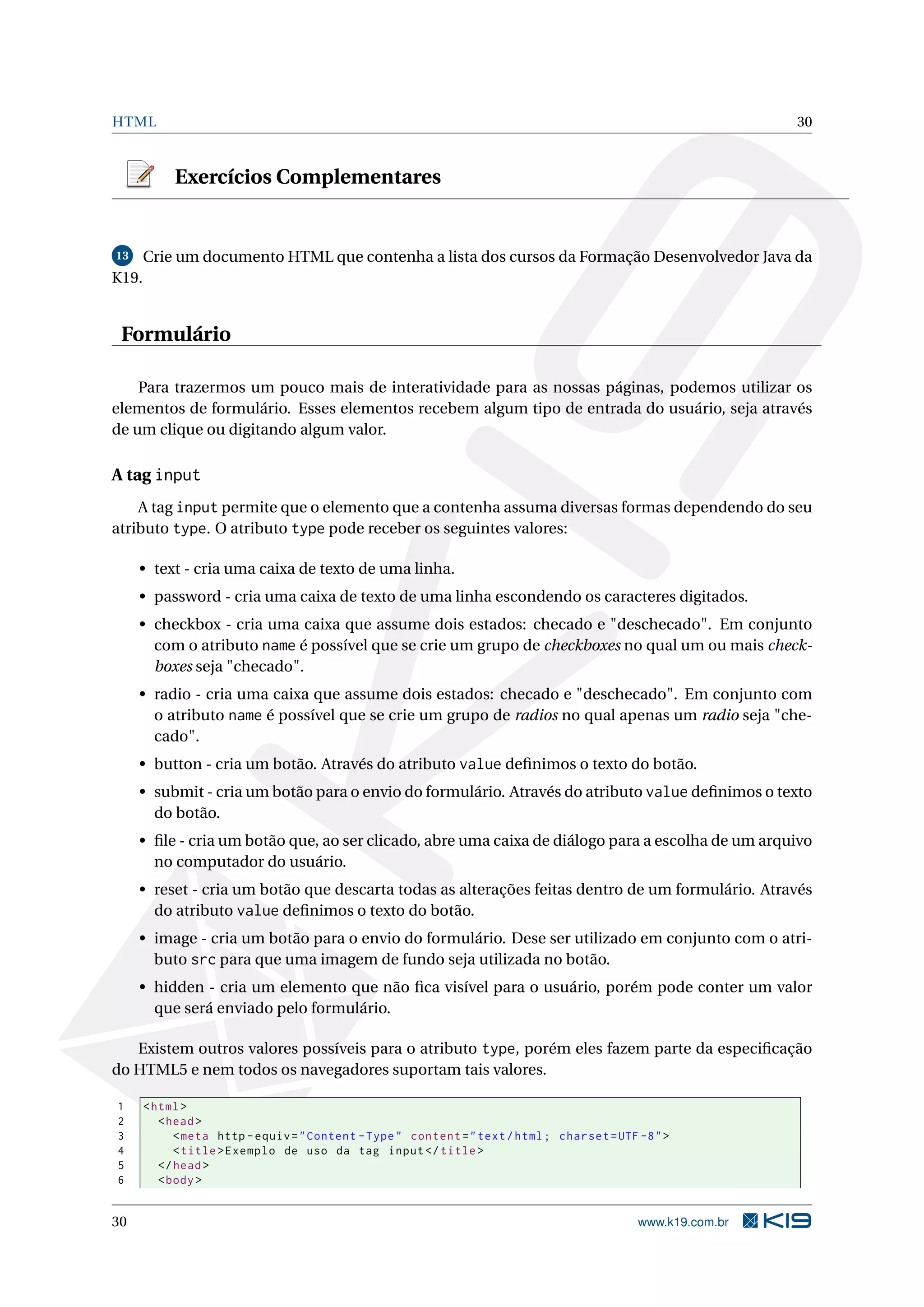 HTML 30
Exercícios Complementares
13 Crie um documento HTML que contenha a lista dos cursos da Formação Desenvolvedor Java da
K19.
Formulário
Para trazermos um pouco mais de interatividade para as nossas páginas, podemos utilizar os
elementos de formulário. Esses elementos recebem algum tipo de entrada do usuário, seja através
de um clique ou digitando algum valor.
A tag input
A tag input permite que o elemento que a contenha assuma diversas formas dependendo do seu
atributo type. O atributo type pode receber os seguintes valores:
• text - cria uma caixa de texto de uma linha.
• password - cria uma caixa de texto de uma linha escondendo os caracteres digitados.
• checkbox - cria uma caixa que assume dois estados: checado e "deschecado". Em conjunto
com o atributo name é possível que se crie um grupo de checkboxes no qual um ou mais check-
boxes seja "checado".
• radio - cria uma caixa que assume dois estados: checado e "deschecado". Em conjunto com
o atributo name é possível que se crie um grupo de radios no qual apenas um radio seja "che-
cado".
• button - cria um botão. Através do atributo value deﬁnimos o texto do botão.
• submit - cria um botão para o envio do formulário. Através do atributo value deﬁnimos o texto
do botão.
• ﬁle - cria um botão que, ao ser clicado, abre uma caixa de diálogo para a escolha de um arquivo
no computador do usuário.
• reset - cria um botão que descarta todas as alterações feitas dentro de um formulário. Através
do atributo value deﬁnimos o texto do botão.
• image - cria um botão para o envio do formulário. Dese ser utilizado em conjunto com o atri-
buto src para que uma imagem de fundo seja utilizada no botão.
• hidden - cria um elemento que não ﬁca visível para o usuário, porém pode conter um valor
que será enviado pelo formulário.
Existem outros valores possíveis para o atributo type, porém eles fazem parte da especiﬁcação
do HTML5 e nem todos os navegadores suportam tais valores.
1 <html>
2 <head>
3 <meta http -equiv="Content -Type" content="text/html; charset=UTF -8">
4 <title>Exemplo de uso da tag input</title>
5 </head>
6 <body>
30 www.k19.com.br
 
