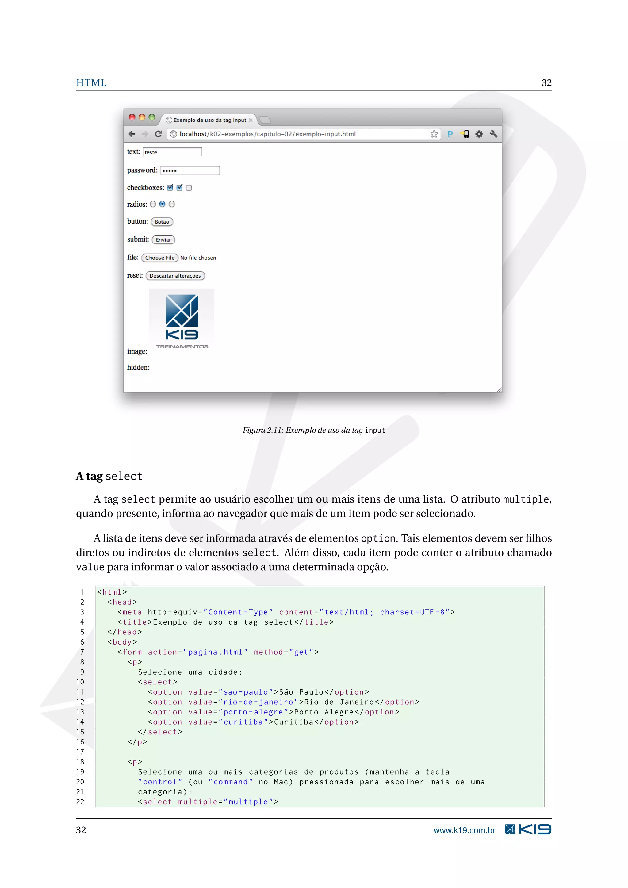 HTML 32
Figura 2.11: Exemplo de uso da tag input
A tag select
A tag select permite ao usuário escolher um ou mais itens de uma lista. O atributo multiple,
quando presente, informa ao navegador que mais de um item pode ser selecionado.
A lista de itens deve ser informada através de elementos option. Tais elementos devem ser ﬁlhos
diretos ou indiretos de elementos select. Além disso, cada item pode conter o atributo chamado
value para informar o valor associado a uma determinada opção.
1 <html>
2 <head>
3 <meta http -equiv="Content -Type" content="text/html; charset=UTF -8">
4 <title>Exemplo de uso da tag select </title>
5 </head>
6 <body>
7 <form action="pagina.html" method="get">
8 <p>
9 Selecione uma cidade:
10 <select >
11 <option value="sao -paulo">São Paulo</option >
12 <option value="rio -de-janeiro">Rio de Janeiro </option >
13 <option value="porto -alegre">Porto Alegre </option >
14 <option value="curitiba">Curitiba </option >
15 </select >
16 </p>
17
18 <p>
19 Selecione uma ou mais categorias de produtos (mantenha a tecla
20 "control" (ou "command" no Mac) pressionada para escolher mais de uma
21 categoria):
22 <select multiple="multiple">
32 www.k19.com.br
 