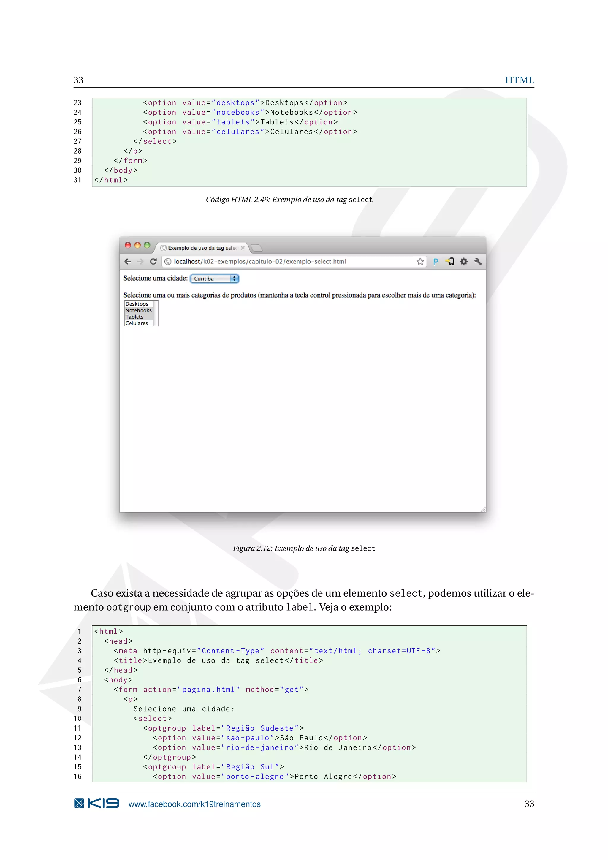 33 HTML
23 <option value="desktops">Desktops </option >
24 <option value="notebooks">Notebooks </option >
25 <option value="tablets">Tablets </option >
26 <option value="celulares">Celulares </option >
27 </select >
28 </p>
29 </form>
30 </body>
31 </html>
Código HTML 2.46: Exemplo de uso da tag select
Figura 2.12: Exemplo de uso da tag select
Caso exista a necessidade de agrupar as opções de um elemento select, podemos utilizar o ele-
mento optgroup em conjunto com o atributo label. Veja o exemplo:
1 <html>
2 <head>
3 <meta http -equiv="Content -Type" content="text/html; charset=UTF -8">
4 <title>Exemplo de uso da tag select </title>
5 </head>
6 <body>
7 <form action="pagina.html" method="get">
8 <p>
9 Selecione uma cidade:
10 <select >
11 <optgroup label="Região Sudeste">
12 <option value="sao -paulo">São Paulo</option >
13 <option value="rio -de-janeiro">Rio de Janeiro </option >
14 </optgroup >
15 <optgroup label="Região Sul">
16 <option value="porto -alegre">Porto Alegre </option >
www.facebook.com/k19treinamentos 33
 