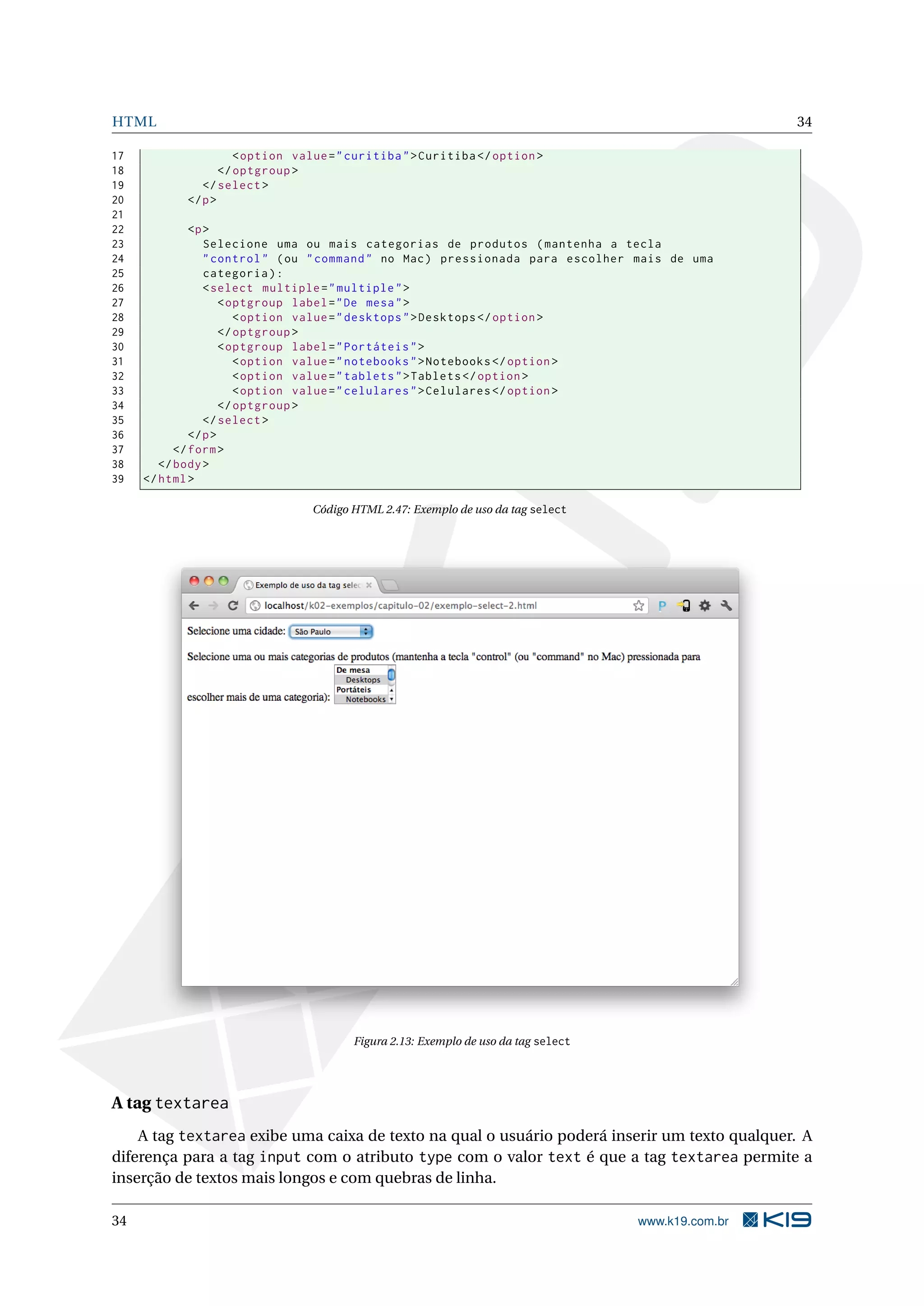 HTML 34
17 <option value="curitiba">Curitiba </option >
18 </optgroup >
19 </select >
20 </p>
21
22 <p>
23 Selecione uma ou mais categorias de produtos (mantenha a tecla
24 "control" (ou "command" no Mac) pressionada para escolher mais de uma
25 categoria):
26 <select multiple="multiple">
27 <optgroup label="De mesa">
28 <option value="desktops">Desktops </option >
29 </optgroup >
30 <optgroup label="Portáteis">
31 <option value="notebooks">Notebooks </option >
32 <option value="tablets">Tablets </option >
33 <option value="celulares">Celulares </option >
34 </optgroup >
35 </select >
36 </p>
37 </form>
38 </body>
39 </html>
Código HTML 2.47: Exemplo de uso da tag select
Figura 2.13: Exemplo de uso da tag select
A tag textarea
A tag textarea exibe uma caixa de texto na qual o usuário poderá inserir um texto qualquer. A
diferença para a tag input com o atributo type com o valor text é que a tag textarea permite a
inserção de textos mais longos e com quebras de linha.
34 www.k19.com.br
 