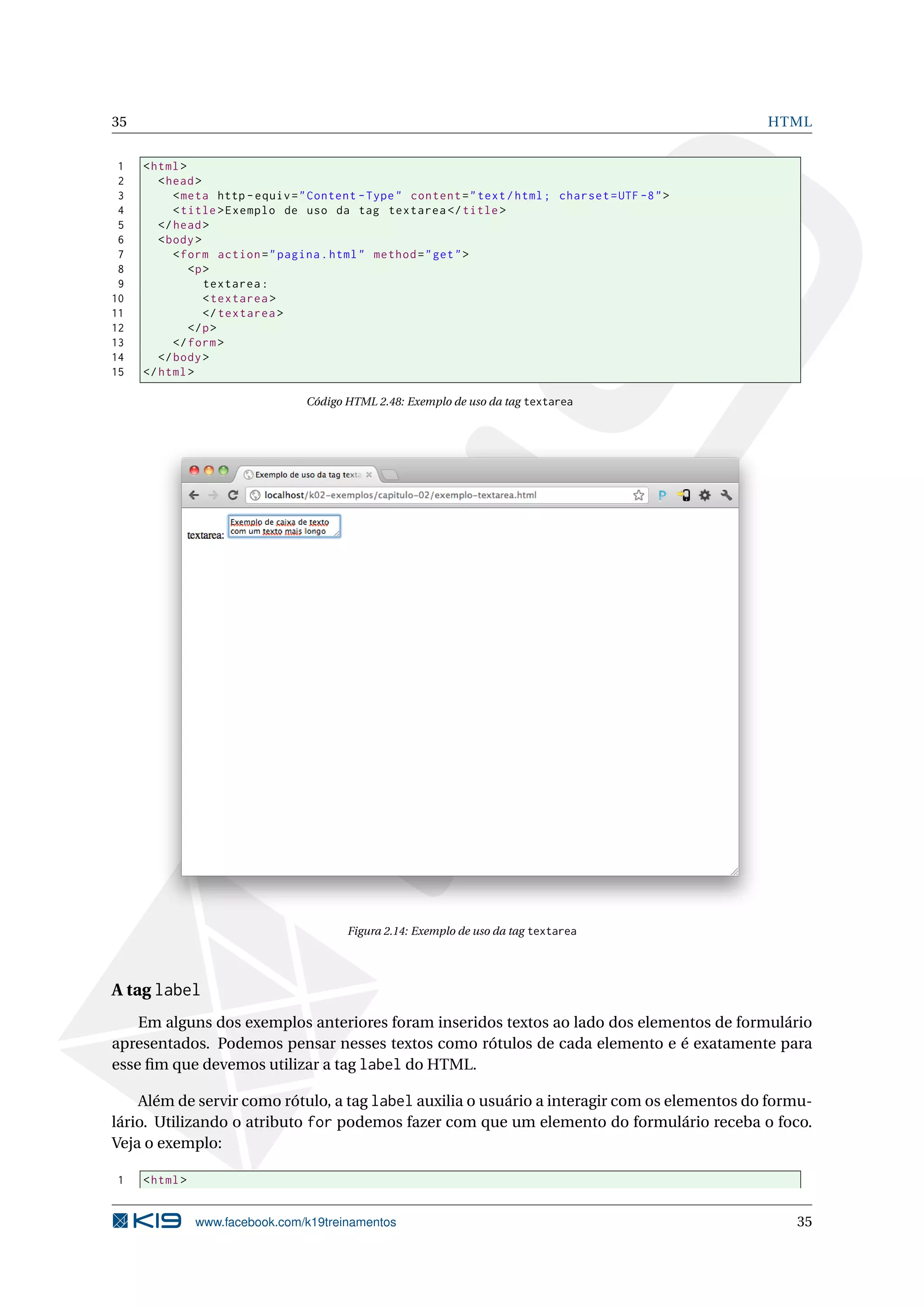 35 HTML
1 <html>
2 <head>
3 <meta http -equiv="Content -Type" content="text/html; charset=UTF -8">
4 <title>Exemplo de uso da tag textarea </title>
5 </head>
6 <body>
7 <form action="pagina.html" method="get">
8 <p>
9 textarea:
10 <textarea >
11 </textarea >
12 </p>
13 </form>
14 </body>
15 </html>
Código HTML 2.48: Exemplo de uso da tag textarea
Figura 2.14: Exemplo de uso da tag textarea
A tag label
Em alguns dos exemplos anteriores foram inseridos textos ao lado dos elementos de formulário
apresentados. Podemos pensar nesses textos como rótulos de cada elemento e é exatamente para
esse ﬁm que devemos utilizar a tag label do HTML.
Além de servir como rótulo, a tag label auxilia o usuário a interagir com os elementos do formu-
lário. Utilizando o atributo for podemos fazer com que um elemento do formulário receba o foco.
Veja o exemplo:
1 <html>
www.facebook.com/k19treinamentos 35
 