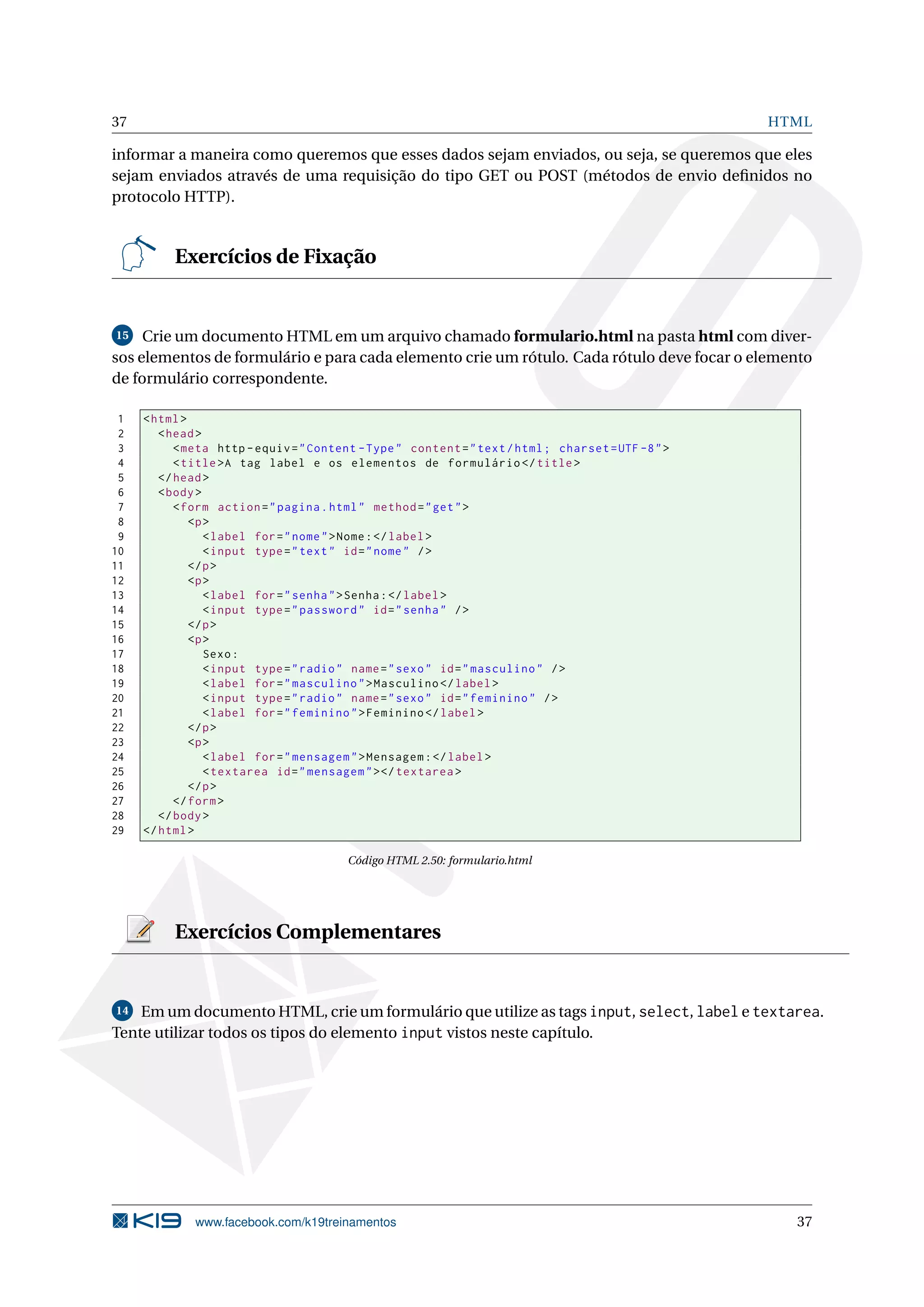 37 HTML
informar a maneira como queremos que esses dados sejam enviados, ou seja, se queremos que eles
sejam enviados através de uma requisição do tipo GET ou POST (métodos de envio deﬁnidos no
protocolo HTTP).
Exercícios de Fixação
15 Crie um documento HTML em um arquivo chamado formulario.html na pasta html com diver-
sos elementos de formulário e para cada elemento crie um rótulo. Cada rótulo deve focar o elemento
de formulário correspondente.
1 <html>
2 <head>
3 <meta http -equiv="Content -Type" content="text/html; charset=UTF -8">
4 <title>A tag label e os elementos de formulário </title>
5 </head>
6 <body>
7 <form action="pagina.html" method="get">
8 <p>
9 <label for="nome">Nome:</label>
10 <input type="text" id="nome" />
11 </p>
12 <p>
13 <label for="senha">Senha:</label>
14 <input type="password" id="senha" />
15 </p>
16 <p>
17 Sexo:
18 <input type="radio" name="sexo" id="masculino" />
19 <label for="masculino">Masculino </label>
20 <input type="radio" name="sexo" id="feminino" />
21 <label for="feminino">Feminino </label>
22 </p>
23 <p>
24 <label for="mensagem">Mensagem:</label>
25 <textarea id="mensagem"></textarea >
26 </p>
27 </form>
28 </body>
29 </html>
Código HTML 2.50: formulario.html
Exercícios Complementares
14 Em um documento HTML, crie um formulário que utilize as tags input, select, label e textarea.
Tente utilizar todos os tipos do elemento input vistos neste capítulo.
www.facebook.com/k19treinamentos 37
 