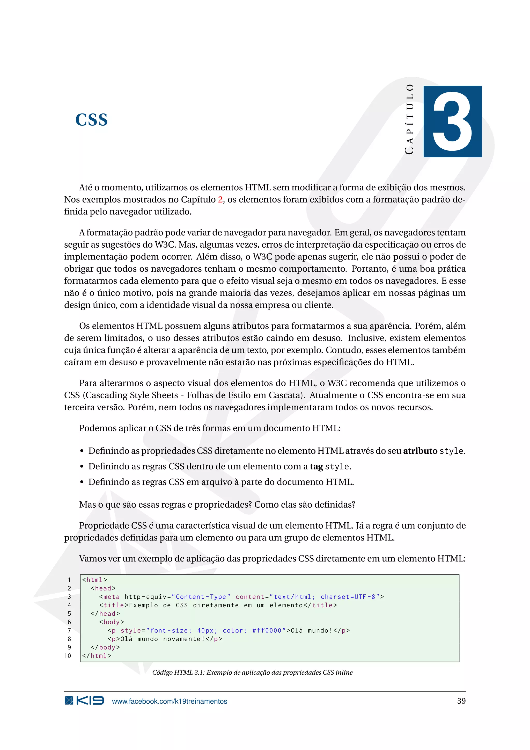 CSS
CAPÍTULO
3
Até o momento, utilizamos os elementos HTML sem modiﬁcar a forma de exibição dos mesmos.
Nos exemplos mostrados no Capítulo 2, os elementos foram exibidos com a formatação padrão de-
ﬁnida pelo navegador utilizado.
A formatação padrão pode variar de navegador para navegador. Em geral, os navegadores tentam
seguir as sugestões do W3C. Mas, algumas vezes, erros de interpretação da especiﬁcação ou erros de
implementação podem ocorrer. Além disso, o W3C pode apenas sugerir, ele não possui o poder de
obrigar que todos os navegadores tenham o mesmo comportamento. Portanto, é uma boa prática
formatarmos cada elemento para que o efeito visual seja o mesmo em todos os navegadores. E esse
não é o único motivo, pois na grande maioria das vezes, desejamos aplicar em nossas páginas um
design único, com a identidade visual da nossa empresa ou cliente.
Os elementos HTML possuem alguns atributos para formatarmos a sua aparência. Porém, além
de serem limitados, o uso desses atributos estão caindo em desuso. Inclusive, existem elementos
cuja única função é alterar a aparência de um texto, por exemplo. Contudo, esses elementos também
caíram em desuso e provavelmente não estarão nas próximas especiﬁcações do HTML.
Para alterarmos o aspecto visual dos elementos do HTML, o W3C recomenda que utilizemos o
CSS (Cascading Style Sheets - Folhas de Estilo em Cascata). Atualmente o CSS encontra-se em sua
terceira versão. Porém, nem todos os navegadores implementaram todos os novos recursos.
Podemos aplicar o CSS de três formas em um documento HTML:
• Deﬁnindo as propriedades CSS diretamente no elemento HTML através do seu atributo style.
• Deﬁnindo as regras CSS dentro de um elemento com a tag style.
• Deﬁnindo as regras CSS em arquivo à parte do documento HTML.
Mas o que são essas regras e propriedades? Como elas são deﬁnidas?
Propriedade CSS é uma característica visual de um elemento HTML. Já a regra é um conjunto de
propriedades deﬁnidas para um elemento ou para um grupo de elementos HTML.
Vamos ver um exemplo de aplicação das propriedades CSS diretamente em um elemento HTML:
1 <html>
2 <head>
3 <meta http -equiv="Content -Type" content="text/html; charset=UTF -8">
4 <title>Exemplo de CSS diretamente em um elemento </title>
5 </head>
6 <body>
7 <p style="font -size: 40px; color: #ff0000">Olá mundo!</p>
8 <p>Olá mundo novamente!</p>
9 </body>
10 </html>
Código HTML 3.1: Exemplo de aplicação das propriedades CSS inline
www.facebook.com/k19treinamentos 39
 