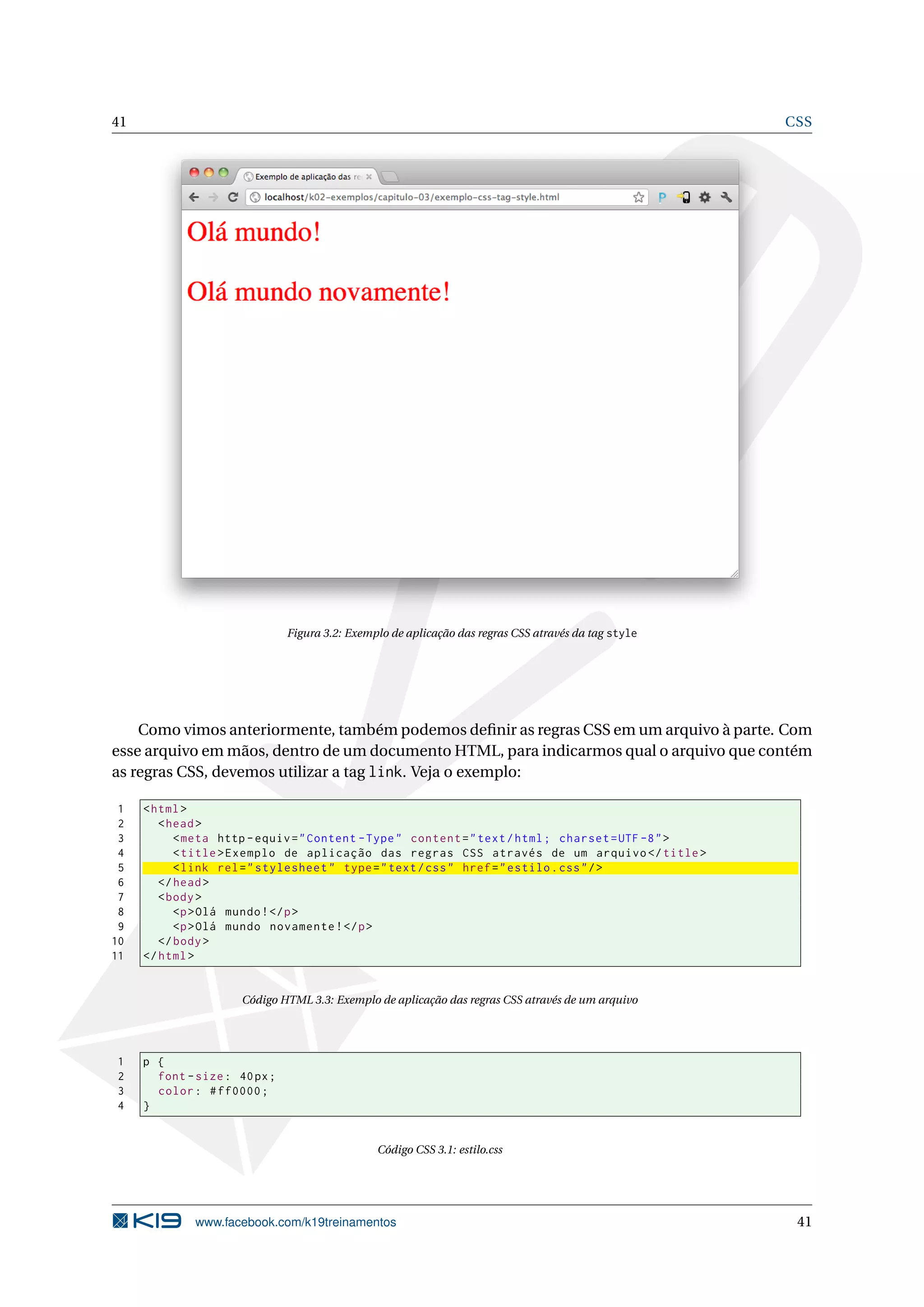 41 CSS
Figura 3.2: Exemplo de aplicação das regras CSS através da tag style
Como vimos anteriormente, também podemos deﬁnir as regras CSS em um arquivo à parte. Com
esse arquivo em mãos, dentro de um documento HTML, para indicarmos qual o arquivo que contém
as regras CSS, devemos utilizar a tag link. Veja o exemplo:
1 <html>
2 <head>
3 <meta http -equiv="Content -Type" content="text/html; charset=UTF -8">
4 <title>Exemplo de aplicação das regras CSS através de um arquivo </title>
5 <link rel="stylesheet" type="text/css" href="estilo.css"/>
6 </head>
7 <body>
8 <p>Olá mundo!</p>
9 <p>Olá mundo novamente!</p>
10 </body>
11 </html>
Código HTML 3.3: Exemplo de aplicação das regras CSS através de um arquivo
1 p {
2 font -size: 40px;
3 color: #ff0000;
4 }
Código CSS 3.1: estilo.css
www.facebook.com/k19treinamentos 41
 