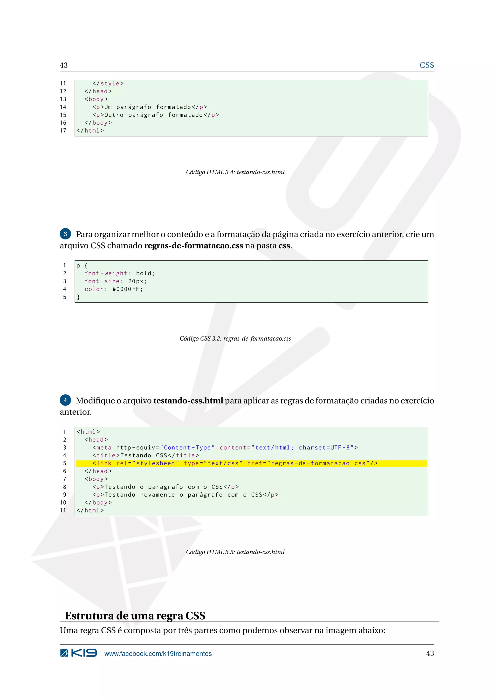 43 CSS
11 </style>
12 </head>
13 <body>
14 <p>Um parágrafo formatado </p>
15 <p>Outro parágrafo formatado </p>
16 </body>
17 </html>
Código HTML 3.4: testando-css.html
3 Para organizar melhor o conteúdo e a formatação da página criada no exercício anterior, crie um
arquivo CSS chamado regras-de-formatacao.css na pasta css.
1 p {
2 font -weight: bold;
3 font -size: 20px;
4 color: #0000FF;
5 }
Código CSS 3.2: regras-de-formatacao.css
4 Modiﬁque o arquivo testando-css.html para aplicar as regras de formatação criadas no exercício
anterior.
1 <html>
2 <head>
3 <meta http -equiv="Content -Type" content="text/html; charset=UTF -8">
4 <title>Testando CSS</title>
5 <link rel="stylesheet" type="text/css" href="regras -de-formatacao.css"/>
6 </head>
7 <body>
8 <p>Testando o parágrafo com o CSS</p>
9 <p>Testando novamente o parágrafo com o CSS</p>
10 </body>
11 </html>
Código HTML 3.5: testando-css.html
Estrutura de uma regra CSS
Uma regra CSS é composta por três partes como podemos observar na imagem abaixo:
www.facebook.com/k19treinamentos 43
 