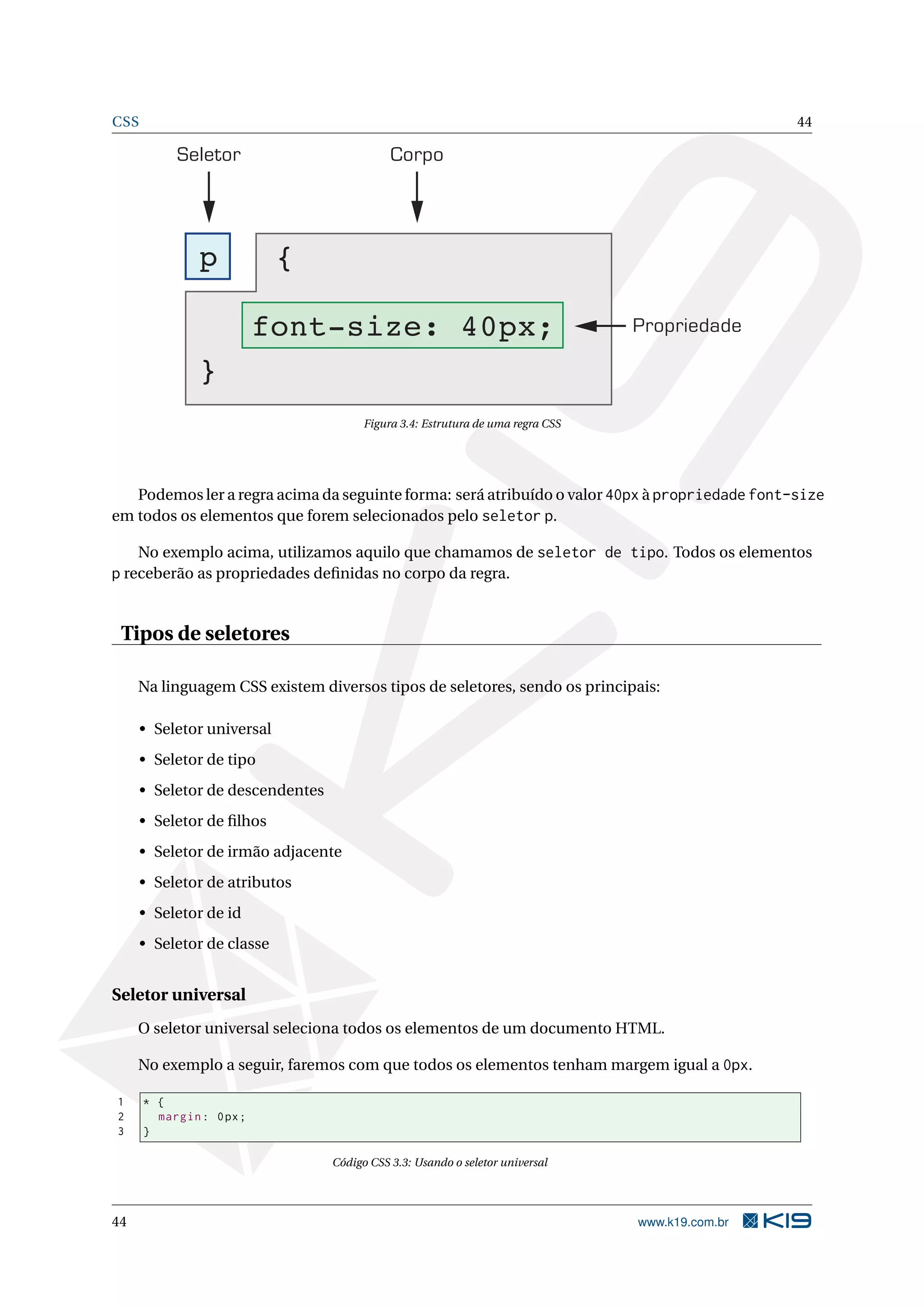 CSS 44
Seletor Corpo
Propriedade
p {
font-size: 40px;
}
Figura 3.4: Estrutura de uma regra CSS
Podemos ler a regra acima da seguinte forma: será atribuído o valor 40px à propriedade font-size
em todos os elementos que forem selecionados pelo seletor p.
No exemplo acima, utilizamos aquilo que chamamos de seletor de tipo. Todos os elementos
p receberão as propriedades deﬁnidas no corpo da regra.
Tipos de seletores
Na linguagem CSS existem diversos tipos de seletores, sendo os principais:
• Seletor universal
• Seletor de tipo
• Seletor de descendentes
• Seletor de ﬁlhos
• Seletor de irmão adjacente
• Seletor de atributos
• Seletor de id
• Seletor de classe
Seletor universal
O seletor universal seleciona todos os elementos de um documento HTML.
No exemplo a seguir, faremos com que todos os elementos tenham margem igual a 0px.
1 * {
2 margin: 0px;
3 }
Código CSS 3.3: Usando o seletor universal
44 www.k19.com.br
 