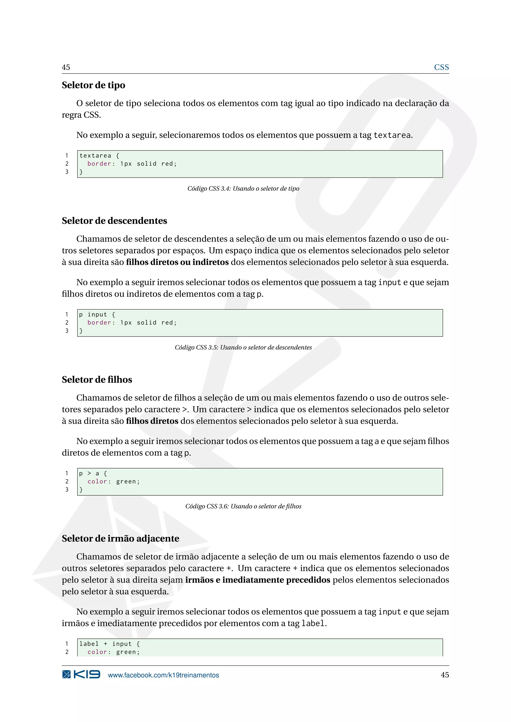 45 CSS
Seletor de tipo
O seletor de tipo seleciona todos os elementos com tag igual ao tipo indicado na declaração da
regra CSS.
No exemplo a seguir, selecionaremos todos os elementos que possuem a tag textarea.
1 textarea {
2 border: 1px solid red;
3 }
Código CSS 3.4: Usando o seletor de tipo
Seletor de descendentes
Chamamos de seletor de descendentes a seleção de um ou mais elementos fazendo o uso de ou-
tros seletores separados por espaços. Um espaço indica que os elementos selecionados pelo seletor
à sua direita são ﬁlhos diretos ou indiretos dos elementos selecionados pelo seletor à sua esquerda.
No exemplo a seguir iremos selecionar todos os elementos que possuem a tag input e que sejam
ﬁlhos diretos ou indiretos de elementos com a tag p.
1 p input {
2 border: 1px solid red;
3 }
Código CSS 3.5: Usando o seletor de descendentes
Seletor de ﬁlhos
Chamamos de seletor de ﬁlhos a seleção de um ou mais elementos fazendo o uso de outros sele-
tores separados pelo caractere >. Um caractere > indica que os elementos selecionados pelo seletor
à sua direita são ﬁlhos diretos dos elementos selecionados pelo seletor à sua esquerda.
No exemplo a seguir iremos selecionar todos os elementos que possuem a tag a e que sejam ﬁlhos
diretos de elementos com a tag p.
1 p > a {
2 color: green;
3 }
Código CSS 3.6: Usando o seletor de ﬁlhos
Seletor de irmão adjacente
Chamamos de seletor de irmão adjacente a seleção de um ou mais elementos fazendo o uso de
outros seletores separados pelo caractere +. Um caractere + indica que os elementos selecionados
pelo seletor à sua direita sejam irmãos e imediatamente precedidos pelos elementos selecionados
pelo seletor à sua esquerda.
No exemplo a seguir iremos selecionar todos os elementos que possuem a tag input e que sejam
irmãos e imediatamente precedidos por elementos com a tag label.
1 label + input {
2 color: green;
www.facebook.com/k19treinamentos 45
 